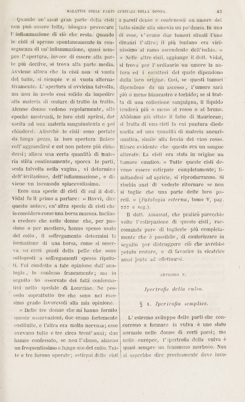 Quando un' assai gran parte della cisti non può essere tolta, bisogna provocare infiammazione di ciò che resta. Quando le cisti si aprono spontaneamente in con- seguenza di un’ infiammazione, quasi sem- pre i’ aperiura, invece di essere alla par- le più declive, si trova alla parte media. Avviene allora che la cisii non si vuota del tutto, si riempie e si vuota alterna- tivamente. L'apertura si avvicina talvolta, ma non in modo così solido da impedire alla materia di scolare di tratto in tratto, Alcune donne vedono regolarmente, alle epoche mestruali, le loro cisti aprirsi, dar uscita ad una materia sanguinolenta e poi chiudersi, Allorchè le cisti sono portate da lunga pezza, la loro apertura finisce coll’ aggrandirsi e col non potere più chiu- dersi; allora una certa quantità di mate- ria stilla continuamente, sporca le parti, scola talvolta nella vagina, vi determina dell’ irritazione, dell’ infiammazione, e di- viene un incomodo spiacevolissimo. Ecco. una specie di cisti di cui il doti. Vidal fu il primo a parlare: « Havvi, dice questo autore, un’ altra specie di cisti che io considero come una borsa mucosa. Inclino a credere che nelle donne che, per pas- sione 0 per mestiere, hanno spesso usato del coito, il soffregamento. determini la formazione di una borsa, come si osser- va su certi punti della pelle che sono sottoposti a soffregamenti spesso ripetu- iogia, lo confesso francamente; ma in tivi nello spedale di Lourcine, Ne pos- sedo soprattutto tre che sono nel mas- simo grado favorevoli alla mia opinione. » Delle tre donne che mi hanno fornito queste osservazioni, due erano fortemente costituite, e l’altra era molto nervosa; esse avevano tuite e tre circa trent’ anni; due hanno confessato, se non l'abuso, almeno un frequentissimo e lungo uso del coito. Tui- a pareti dense e contenenti un umore del tutto simile alla sinovia un po*densa. In una di esse, v’ erano due tumori situati l'uno dinanzi l’altro; il più lontano era vici- nissimo al ramo ascendente deil’ischio. » « Nelle altre cisti, aggiunge il dott. Vidal, si trova per l ordinario un umore la na- tura ed i caratteri del quale dipendono dalla loro origine. Così, se questi tumori” dipendono da un ascesso, l'umore sarà più o meno biancastro e torbido; se si trat- tenderà più o meno al rosso o al bruno. Abbiamo gia citato il fatto di Mauriceau; si tratta di una cisti la cui puntura diede uscita ad una quantità di materia aneuri» smatica, simile alla feccia del vino rosso. Riesce evidente che questo era un sangue alterato. La cisti era stata in origine un tumore ematico, »» Tutte queste cisti de- vono essere estirpate completamente; li- mitandosi ad aprirle, si riprodurranno. Si rischia anzi di vederle ritornare se non si toglie che una parte delle loro pa- reti. » (Patologia esterna, tomo V, pag. 757 e seg.) Il doti. Amussat, che praticò parecchie volte Vestirpazione di queste cisti, rac- comanda pure di toglierle più completa- mente che è possibile, di cauterizzare in seguito per distruggere ciò che avrebbe potuto restare, e di favorire la cicatrice assai lenta ad effettuarsi. ARTICOLO X. Ipertrofie della vulva. Gc L’ estremo sviluppo delle parti che con- corrono a formare ia vulva è uno stato normale nelle donne di certi paesi; ma nelle europee, l’ ipertrofia della vulva è quasi sempre un fenomeno morboso. Non Iperirofia semplice. si saprebbe dire precisamente dove inco»