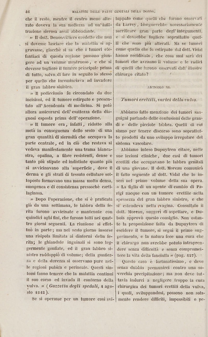 che il resto, mentre il centro meno alte- rato doveva la sua miollezza ad un’ infil- trazione sierosa assai abbondante. » Il dott. Denonviitiers credette che non si dovesse lasciare che la malattia si ag- gravasse, giacchè si sa che i tumori ele- fantiaci di questa regione possono giun- gere ad un voleme mostruoso, e che si dovesse togliere il tumore principale prima di tutto, salvo, di fare in seguito lo stesso per quello che incominciava ad invadere il gran labbro sinistro. » I pedicciuolo fu circondato da due incisioni, ed il tumore estirpato e presen- tato all’ Accademia di medicina. Si potè allora assicurarsi deli” esattezza della dia- gnosi esposta prima dell’ operazione. » Il tumore era, infatti, ridotto alla metà in conseguenza dello scolo di una gran quantità di sierosità che occupava la parte centrale, ed in ciò che restava si vedeva manifestamente una trama bianca- stra, opalina, a fibre resistenti, dense e tanto più stipate ed indistinte quanto più si avvicinavano alla superficie, dove il derma e gli strati di tessuto cellulare sot- toposto formavano una massa molto densa, omogenea e di consistenza pressochè carti- laginosa. » Dopo l’operazione, che si è praticata già da una settimana, le labbra della. fe- rita furono avvicinate e mantenute con quindici aghi fini, che furono tolti nei quat- tro giorni seguenti. La riunione si effet- tuò in parte; ma nel sesto giorno insorse una risipola limitata ai dintorni della fe- rita; le ghiandole inguinali si sono leg- germente gonfiate, ed il gran labbro si- nistro raddoppiò di volume; della gonfiez- za e della durezza si osservano pure nel- le regioni pubica e perincale. Questi sin- tomi fanno temere che la malattia continui il suo corso ed invada il contorno della vulva. » (Gazzetta degli spedali, 4 ago- sto 1842). | Se si operasse per un tumore così svi- luppato come quelli che furono osservafi da Larrey, bisognerebbe necessariamente sacrificare gran parte degl’ integumenti, esi dovrebbe togliere soprattutto quel- li che sono più alterati. Ma se tumori come quello che fu estirpato dal dott. Vidal hanno recidivato , che cosa mai sarà dei tumori che avranno il volume e le radici di quelli che furono osservati dall’ illustre chirurgo citato? / ARTICOLO XI. T'umori ereltili, varici della vulva. Abbiamo fatto menzione dei tumori san- guigni parlando delle contusioni delle gran* di e delle picciole labbra. Quelli di cui siamo per tenere discorso sono soprattut- to prodotti da uno sviluppo irregolare del sistema vascolare. Abbiamo inteso Dupuytren citare, nelle sue lezioni eliniche, due casi di tumori eretiili che occupavano le labbra genitali di una giovane. Il dott. Moreau comunicò il fatto seguente al dott. Vidal che lo in- serì nel primo volume della sua opera. « La figlia di un agente di cambio di Pa- rigî nacque con un tumore erettile - nella spessezza del gran labbro sinistro, e che si estendeva nella svagina. Consultato il dott. Moreau, suggerì di aspettare, e Du- bois approvò questo consiglio. Non ostan- te la proposizione faita da Dupuytren di escidere il tumore, si seguì il primo sug- gerimento, e la natura fece una cura che il chiru:go non avrebbe potuto intrapren- dere senza difficoltà e senza compromei- tere la vita della fanciulla » (pag. 427). ‘ Questo caso è fortunatissimo, e deve senza dubbio. premunirci contro una so- verchia precipitazione; ma non deve tut- tavia indurci a negligere troppo la cura chirurgica dei tumori erettili della vulva, i quali, sviluppandosi, possono non sola- mente rendere difficili, impossibili o pe-