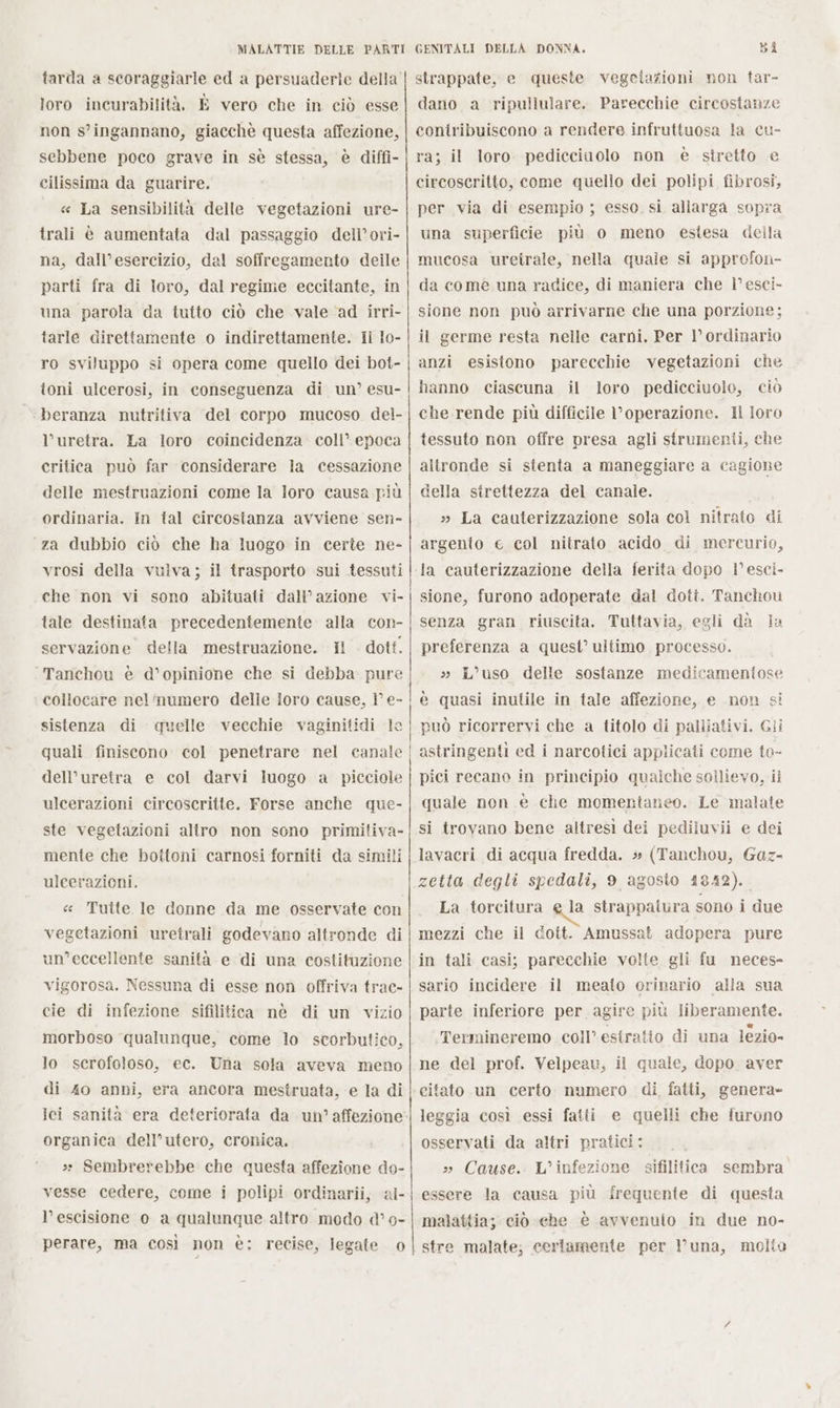 non s’ingannano, giacchè questa affezione, sebbene poco grave in sè stessa, è diffi- cilissima da guarire. « La sensibilità delle vegetazioni ure- trali è aumentata dal passaggio dell’ori- na, dall’esercizio, dal soffregamento delle parti fra di loro, dal regime eccitante, in una parola da tutto ciò che vale ad irri- tarle direttamente o indirettamente. Il lo- ro sviluppo si opera come quello dei bot- toni ulcerosi, in conseguenza di un’ esu- | beranza nutritiva del corpo mucoso del- l’uretra. La loro coincidenza coll’ epoca critica può far considerare la cessazione delle mestruazioni come la loro causa più ordinaria. In tal circostanza avviene sen- za dubbio ciò che ha luogo in certe ne- vrosi della vulva; il trasporto sui tessuti che non vi sono abituati dall'azione vi- tale destinata precedentemente alla con- servazione della mestruazione. Hl dott. ‘Tanchou è d’opinione che si debba pure collocare nelmumero delle loro cause, Î° e sistenza di quelle vecchie vaginitidi le quali finiscono col penetrare nel canale dell’uretra e col darvi luogo a picciole ulcerazioni circoscritte. Forse anche que- ste vegetazioni altro non sono PEROSA] mente che bottoni carnosi forniti da simili uleerazioni. « Tuite le donne da me osservate con vegetazioni uretrali godevano altronde di un’eccellente sanità e di una costituzione vigorosa. Nessuna di esse non offriva trac- cie di infezione sifilitica nè di un vizio morboso qualunque, come lo scorbutico, lo scerofoloso, ec. Una sola aveva meno di 40 anni, era ancora mestruata, e la di ici sanità era deteriorata da un’affezione organica dell’utero, cronica. »» Sembrerebbe che questa affezione do- vesse cedere, come i polipi ordinarii, ‘al- l’escisione o a qualunque altro modo d’ o- perare, ma così non è; recise, legate o | GENITALI DELLA DONNA. bi strappate, e queste vegetazioni non tar- contribuiscono a rendere infruttuosa la cu- ra; il loro pedicciaolo non è stretto € circoscritto, come quello dei polipi fibrosi, per via di esempio ; esso si allarga sopra una superficie più o meno estesa della mucosa uretrale, nella quale si approfon- da comé una radice, di maniera che l’esci- sione non può arrivarne che una porzione; il germe resta nelle carni, Per l’ ordinario anzi esistono parecchie vegetazioni che hanno ciascuna il loro pedicciuolo, ciò che rende più difficile operazione. Il loro tessuto non offre presa agli strumenii, che altronde si stenta a maneggiare a cagione della strettezza del canale. » La cauterizzazione sola col nitrato di argento e col nitrato acido di mercurio, ‘Ja cauterizzazione della ferita dopo 1’ esci- sione, furono adoperate dal doti. Tanchou senza gran riuscita. Tuttavia, egli dà Ja preferenza a quest’ ultimo processo. L’uso delle sostanze medicameniose i è quasi inutile in tale affezione, e non si può ricorrervi che a titolo di palliativi. Gli astringenti ed i narcotici applicati come to- pici recano in principio qualche sollievo, il quale non è che momentaneo. Le malate si trovano bene altresì dei pediluvii e dei lavacri di acqua fredda. » (Tanchou, Gaz- zetta degli spedali, 9 agosto 1842). La torcitura e la strappaiura sono i due mezzi che il dott. Amussat adopera pure in tali casi; parecchie volte gli fu neces- sario incidere il meato orinario alla sua parte inferiore per agire più liberamente. Termineremo coll’estratio di una lezio- ne del prof. Velpeau, il quale, dopo aver citato un certo numero di fatti, genera» leggia così essi fatti e quelli che furono osservati da altri pratici: Cause. L'infezione sifilitica sembra essere la causa più frequente di questa malattia; ciò che è avvenuto in due no- stre malate; certamente per luna, molto
