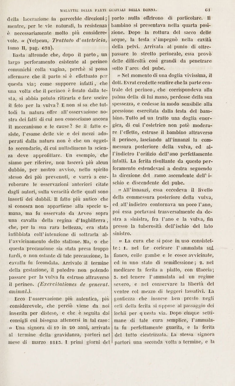 della lacerazione in parecchie direzioni ; mentre, per le vie naturali, la resistenza è necessariamente molto più considere- vole. « (Velpeau, Trattato d’ ostetricia, tomo II, pag. 6532). Basta altronde che, dopo il parto, un largo perforamento esistente al perineo comunichi colla vagina, perchè si possa affermare che il parto si è effettuato per questa via; come supporre infatti, che una volta che il perineo è forato dalla te- sta, si abbia potuto ritirarla e fare uscire il feto per la vulva? E non si sa che tut- todì la natura offre all’ osservazione no- stra dei fatti di cui non conosciamo ancora il meccanismo e le cause? Se il fatto e- siste, esame delle vie e dei mezzi ado- perati dalla natura non è che un ogget- to secondario, di cui nulladimeno la scien- za deve approfittare. Un esempio, che siamo per riferire, non lascerà più alcun dubbio, per nostro avviso, nello spirito stesso dei più prevenuti, e varrà a cor- citate dagli autori, sulla veracità delle quali sono insorti dei dubbii. N fatto più antico che si conosca non appartiene alla specie u- mana, ma fu osservato da Arveo sopra una cavalla della regina d’Inghilterra , che, per la sua rara bellezza, era. stata infibbiata coll’intenzione di sottrarla al- l'avvicinamento dello stallone. Ma, o che questa precauzione sia stata presa troppo tardi, o non ostante di tale precauzione, la cavalla fu fecondata. Arrivato il termine della gestazione, il puledro non potendo passare per la vulva fu estruso attraverso il perineo. (Exercilationes de general. animal.). Ecco l'osservazione più autentica, più considerevole, che perciò viene da noi inserita per disteso, e che è seguita dai consigli cui bisogna attenersi in tal caso: roborare le osservazioni anteriori mese di marzo 18453. I primi giorni del Gi parto nulla offrirono di particolare. Ml bambino si presentava nella quarta posì- zione. Dopo la rottura del sacco delle acque, la testa s’impegnò nella cavità della pelvi. Arrivata al punto di oltre- passare lo stretto perineale, essa provò delle difficoltà così grandi da penetrare sotto l’arcc del pube. 3» Nel momento di una doglia vivissima, il dott. Evrat credette sentire che la parte cen- trale del perineo, che corrispondeva alla palma della di lui mano, perdesse della sua spessezza, e cedesse in modo sensibile alla pressione esercitata dalla testa del bam- bino. Tutto ad un tratto una doglia ener- gica, di cui l’ostetrico non potè modera- re l’effetto, estruse il bambino attraverso il perineo, lasciando all’innanzi la com- messura posteriore della vulva, ed al- l’indietro l’orifizio dell’ano perfettamente. intatti. La ferita risultante da questo per- foramento estendevasi a destra seguendo la direzione del ramo ascendente dell’ i- schio e discendente del pube. » All’innanzi, essa eccedeva il livello della commessura posteriore della vulva, ed all'indietro contornava un poco 1°ano, poi essa portavasi trasversalmente da de- stra a sinistra, fra lano e la vulva, fin presso la tuberosità dell’ischio del lato sinistro. » La cura che si pose in uso consistel- te: 1. nel far coricare l’ ammalata sul fianco, colle gambe e le eosce avvicinate, cd in nno stato di semiflessione ; 2. nel medicare la ferita a piatto, con filaccia; 5. nel tenere l’ammalata ad un regime severo, e nel conservare la libertà del ventre col mezzo di leggeri lassativi. La gonfiezza che insorse ben presto. negli orli della ferila si oppose al passaggio dei lochii per questa via. Dopo cinque setti- mane di tale cura semplice, l’ammala- ta fu perfettamente guarita, e la ferita del tutto cicatrizzata. La stessa signora partorì una seconda volta a termine, e la