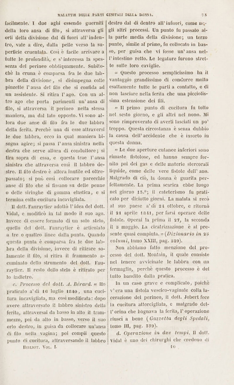 facilmente. I due aghi essendo guerniti della loro ansa di filo, si attraversa gli orli della divisione dal di fuori all’ inden- tro, vale a dire, dalla pelle verso la su- perficie cruentata. Così è facile arrivare a tutte le profondità, e s’ interessa la spes- sezza del perineo obbliquamente. Subito- chè Ia cruna è comparsa fra le due lab- bra della divisione, si disimpegna colle pinzette I° ansa del filo che si confida ad un assistente. Si ritira 1° ago. Con un al- tro ago che porta parimenti un’ ansa di filo, si attraversa il perineo nella stessa maniera, ma dal lato opposto. Vi sono al- lora due anse di filo fra le due labbra della ferita. Perchè una di esse attraversi le due labbra, ecco in qual maniera bi- sogna agire; si passa l’ ansa sinistra nella destra che serve allora di conduttore; si tira sopra di essa, e questa trae 1° ansa sinistra che attraversa così il labbro de- stro. Il filo destro è allora inutile ed oltre- passato; si può così collocare parecchie anse di filo che si fissano su delle penne o delle siringhe di gomma elastica, e si termina colla cucitura incavigliata. Il dott. Fauraytier adottò 1’ idea del dott. Vidal, e modificò in tal modo il suo ago. Invece di essere formato di un solo stelo, quello del doit. Fauraytier è articolato a tre o quattro linee dalla punta. Quando questa punta è comparsa fra le due lab- bra della divisione, invece di ritirare so- lamente il filo, si ritira il frammento a- cuminato dello strumento del dott. Fau- raytier. Il resto dello stelo è ritirato per lo indietro. c. Processo del dott. A. Berard. « Ho praticato a’ di 16 luglio 1840, una cuci- tura incavigliata, ma così modificata: dopo avere attraversato il labbro sinistro della ferita, attraversai da basso in alto il tram- mezzo, poi da alto in basso, verso il suo orlo destro, in guisa da collocare un’ansa di filo nella vagina; poi compii questo punto di cucitura, attraversando il labbro Bisuor. Von. I. 75 destro dal di dentro all’ infuori, come n&amp;- gli altri processi. Un punto fu passato al- la parte media della divisione; un terzo punto, simile al primo, fu collocato in bas- so, per guisa che vi fosse un’ ansa nel- l’intestino retto. Le legature furono stret- te sulle loro caviglie. « Questo processo semplicissimo ha il vantaggio grandissimo di conaurre molto esattamente tutte le parti a contatto, e di non lasciare nella ferita che una picciolis- sima estensione dei fili. » Il primo punto di cucitura fu tolto nel sesto giorno, e gli altri nel nono. Mi sono rimproverato di averli lasciati un po’ troppo. Questa circostanza è senza dubbio la causa dell’ accidente che è insorto in questa donna, » Le due aperture cutanee inferiori sono rimaste fistolose, ed hanno sempre for- nito poi dei gas e delle materie stercorali liquide, come delle vere fistole dell’ ano. Malgrado di ciò, la donna è guarita per- fettamente. La prima scarica ebbe luogo nel giorno 43.9; il cateterismo fu prati- cato per diciotto giorni. La malata si recò al suo paese a’dì 24 ottobre, e ritornò il 24 aprile 4844, per farsi operare delle fistole. Operai la prima il 27, la seconda il 5 maggio. La cicatrizzazione è al pre- sente quasi compiuta. » (Dizionario în 25 volumi, tomo XXIII, pag. 5829). Non abbiamo fatto menzione del pro- cesso del doit. Montair, il quale consiste nel. tenere avvicinate le labbra con un fermaglio, perchè questo processo è del tutto bandito dalla pratica. In un caso grave e complicato, poichè v'era una fistola vescico-vaginale colla la- cerazione del perineo, il dott. Jobert fece ia cucitura attorcigliata, e malgrado del- ’ orina che bagnava la ferita, 1° operazione riuscì a bene (Gazzetta degli Spedali, tomo III, pag. 379). d. Operazione in due tempi. Il dott. Vidal è uno dei chirurghi che credono di 10