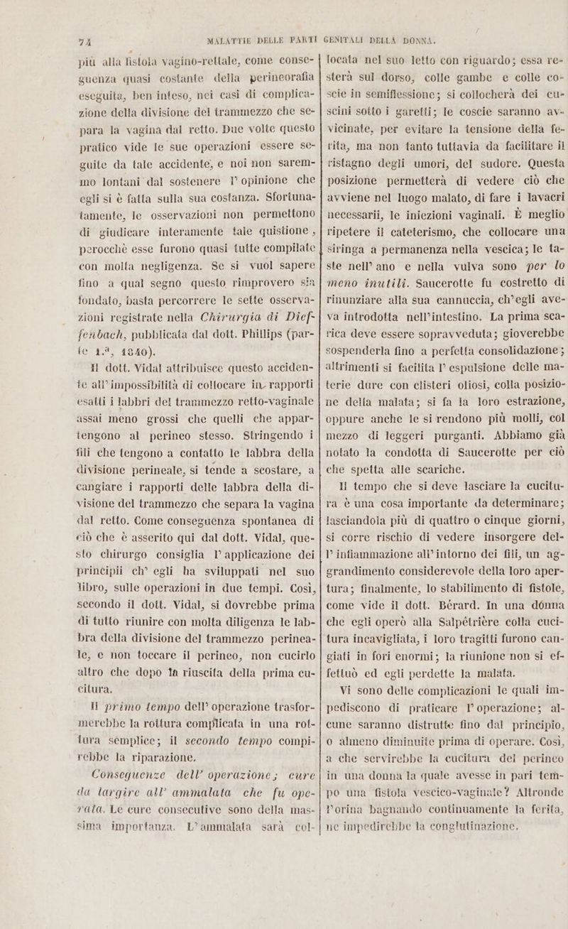 più alla fistola vagino-reltale, come conse- guenza quasi costante della perineorafia eseguita, ben inteso, nei casi di complica- zione della divisione del trammezzo che se- para la vagina dal retto. Due volte questo pratico vide le sue operazioni essere se- guite da tale accidente, e noi non sarem- mo lontani dal sostenere 1° opinione che egli si è fatta sulla sua costanza. Sfortuna- tamente, le osservazioni non permettono di giudicare interamente tale quistione , perocchè esse furono quasi tutte compilate con molta negligenza. Se si vuol sapere fino a qual segno questo rimprovero sin fondato, basta percorrere le sette osserva- zioni registrate nella Chirurgia di Dief- fenbach, pubblicata dal dott. Phillips (par- fe 1.8, 1840). Il dott. Vidal attribuisce questo acciden- fe all’impossibilità di collocare in rapporti esatti i labbri del trammezzo retto-vaginale assai meno grossi che quelli che appar- tengono al perineo stesso. Stringendo i fili che tengono a contatto le labbra della divisione perineale, si tende a scostare, a cangiare i rapporti delle labbra della di- visione del trammezzo che separa la vagina dal retto. Come conseguenza spontanea di ciò che è asserito qui dal dott. Vidal, que- sto chirurgo consiglia 1° applicazione dei principii ch° egli ha sviluppati nel suo libro, sulle operazioni in due tempi. Così, secondo il dott. Vidal, si dovrebbe prima di tutto riunire con molta diligenza le lab- bra della divisione del trammezzo perinea- le, c non toccare il perineo, non cucirlo altro che dopo ta riuscita della prima cu- citura. Ii primo tempo dell’ operazione trasfor- merebbe la rottura complicata in una rot- lura semplice; il secondo f{empo compi- rebbe la riparazione. Conseguenze dell’ operazione; cure da largire all ammalata che fu ope- rata. Le cure consecutive sono della mas- sima importanza. L’ammalata sarà col locata nel suo letto con riguardo; essa re- sterà sul dorso, colle gambe e colle co- scie in semiflessione ; si collocherà dei cu- scini sotto i garetti; le coscie saranno av- vicinate, per evitare la tensione della fe- rita, ma non tanto tuttavia da facilitare il ristagno degli umori, del sudore. Questa posizione permetterà di vedere ciò che avviene nel luogo malato, di fare i lavacri necessarii, le iniezioni vaginali. È meglio ripetere il cateterismo, che collocare una siringa a permanenza nella vescica; le ta- ste nell’ ano e nella vulva sono per lo meno inutili. Saucerotte fu costretto di rinunziare alla sua cannuccia, ch'egli ave- va introdotta nell’intestino. La prima sca- rica deve essere sopravveduta; gioverebbe sospenderla fino a perfetta consolidazione ; altrimenti si facilita 1’ espulsione delle ma- terie dure con clisteri oliosi, colla posizio- ne della malata; si fa la loro estrazione, oppure anche le si rendono più molli, col mezzo di leggeri purganti. Abbiamo già notato la condotta di Saucerotte per ciò che spetta alle scariche. Il tempo che si deve lasciare la cucitu- ra è una cosa importante da determinare; lasciandola più di quattro o cinque giorni, si corre rischio di vedere insorgere del- l’ infiammazione all’intorno dei fili, un ag- grandimento considerevole della loro aper- tura; finalmente, lo stabilimento di fistole, come vide il dott. Bérard. In una donna che egli operò alla Salpétrière colla cuci- tura incavigliata, i loro tragitti furono can- giati in fori enormi; la riunione non si ef- fettuò ed egli perdette la malata. Vi sono delle complicazioni le quali pediscono di praticare 1° operazione; al- cune saranno distrutte fino dal principio, o almeno diminuite prima di operare. Così, a che servirebbe la cucitura dei perineo im- in una donna la quale avesse in pari tem- po una fistola vescico-vaginale? Altronde Porina bagnando continuamente la ferita, ne impedirebbe la conglutinazione,