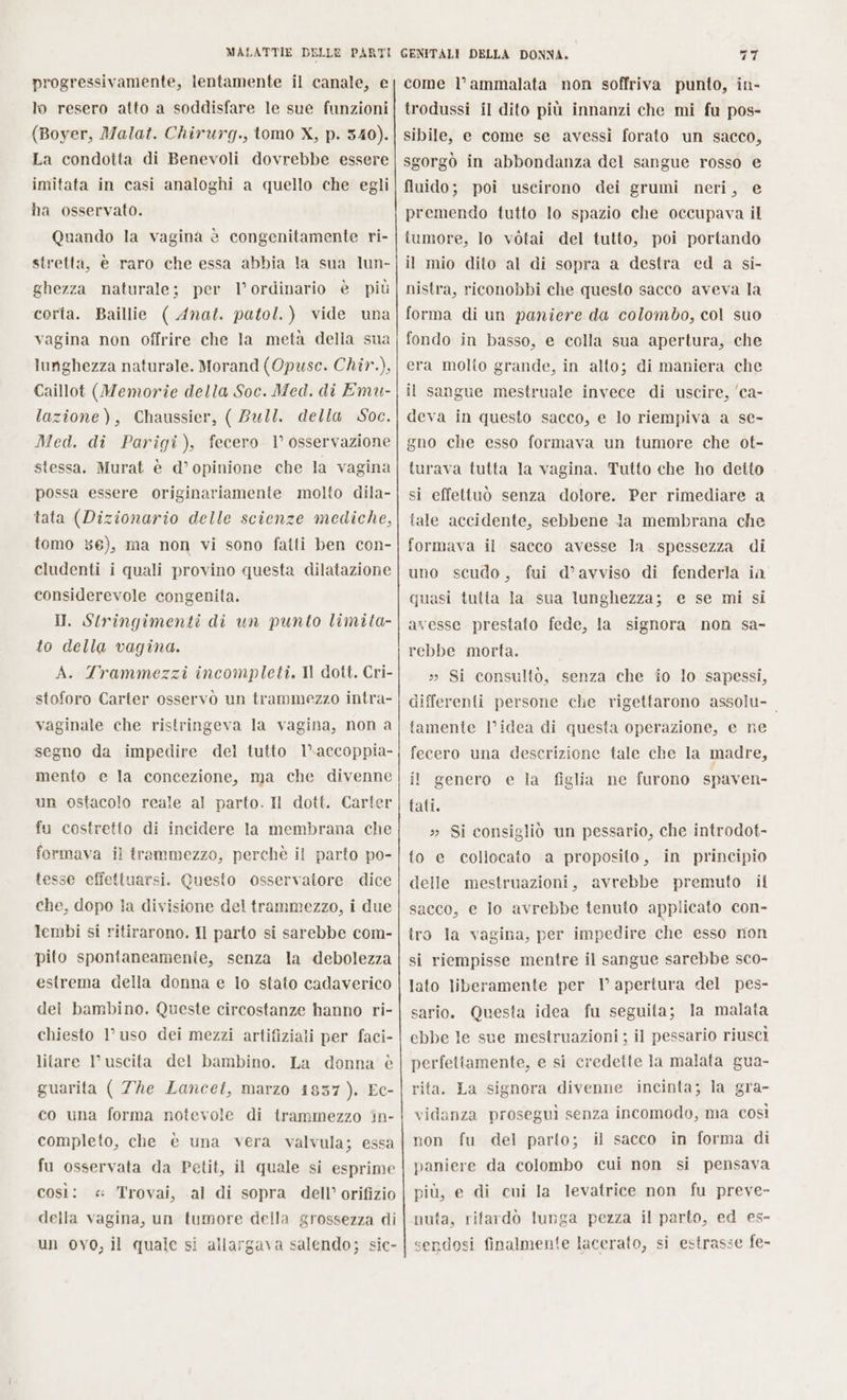 progressivamente, lentamente il canale, e lo resero atto a soddisfare le sue funzioni (Boyer, Malat. Chirurg., tomo X, p. 340). La condotta di Benevoli dovrebbe essere imitata in casi analoghi a quello che egli ha osservato. Quando la vagina è congenitamente ri- stretta, è raro che essa abbia la sua lun- ghezza naturale; per l’ ordinario è più corta. Baillie ( Anat. patol.) vide una vagina non offrire che la metà della sua lunghezza naturale. Morand (Opuse. Chir.), Caillot (Memorie della Soc. Med. di Emu- lazione), Chaussier, ( Bull. della Soc. Med. di Parigi), fecero 1° osservazione stessa. Murat è d’ opinione che la vagina possa essere originariamente molto dila- tata (Dizionario delle scienze mediche, tomo 36), ma non vi sono fatti ben con- cludenti i quali provino questa dilatazione considerevole congenita. I. Stringimenti di un punto limita- to della vagina. A. Trammezzi incompleti. Il dott. Cri- stoforo Carter osservò un trammezzo intra- vaginale che ristringeva la vagina, non a segno da impedire del tutto l’accoppia- mento e la concezione, ma che divenne un ostacolo reale al parto. Il dott. Carter fu costretto di incidere la membrana che formava il trammezzo, perchè il parto po- tesse effettuarsi. Questo osservatore dice che, dopo la divisione del trammezzo, i due lembi si ritirarono. Il parto si sarebbe com- pito spontaneamenie, senza la debolezza estrema della donna e lo stato cadaverico del bambino. Queste circostanze hanno ri- chiesto 1’ uso dei mezzi artifiziali per faci- litare l'uscita del bambino. La donna è guarita ( Zhe Lancet, marzo 1837 ). Ec- co una forma notevole di trammezzo in- completo, che è una vera valvula; essa fu osservata da Petit, il quale si esprime così: « Trovai, al di sopra dell’ orifizio della vagina, un tumore della grossezza di un ovo, il quale si allargava salendo; sic- come l’ammalata non soffriva punto, in- trodussi il dito più innanzi che mi fu pos- sibile, e come se avessi forato un sacco, sgorgò in abbondanza del sangue rosso e fluido; poi uscirono dei grumi neri, e premendo tutto lo spazio che occupava il tumore, lo vòtai del tutto, poi portando il mio dito al di sopra a destra ed a si- nistra, riconobbi che questo sacco aveva la forma di un paniere da colombo, col suo fondo in basso, e colla sua apertura, che era molto grande, in alto; di maniera che il sangue mestruale invece di uscire, ‘ca- deva in questo sacco, e lo riempiva a se- gno che esso formava un tumore che ot- turava tutta la vagina. Tutto che ho detto si effettuò senza dolore. Per rimediare a tale accidente, sebbene Ja membrana che formava il sacco avesse la spessezza di uno scudo, fui d’avviso di fenderla in quasi tutta la sua lunghezza; e se mi si avesse prestato fede, la signora non sa- rebbe morta. » Si consulto, senza che fo lo sapessi, differenti persone che rigettarono assolu- tamente l’idea di questa operazione, e ne fecero una descrizione tale che la madre, il genero e la figlia ne furono spaven- tati. » Si consigliò un pessario, che introdot- to e collocato a proposito, in principio delle mestruazioni, avrebbe premuto il sacco, e Io avrebbe tenuto applicato con- tro la vagina, per impedire che esso mon si riempisse mentre il sangue sarebbe sco- lato liberamente per 1 apertura del pes- sario. Questa idea fu seguita; la malata ebbe le sue mestruazioni ; il pessario riuscì perfetiamente, e si credette la malata gua- rita. La signora divenne incinta; la gra- vidanza proseguì senza incomodo, ma così non fu del parto; il sacco in forma di paniere da colombo cui non si pensava più, e di cui la levatrice non fu preve- nuta, ritardò lunga pezza il parto, ed es- sendosi finalmente lacerato, si estrasse fe-