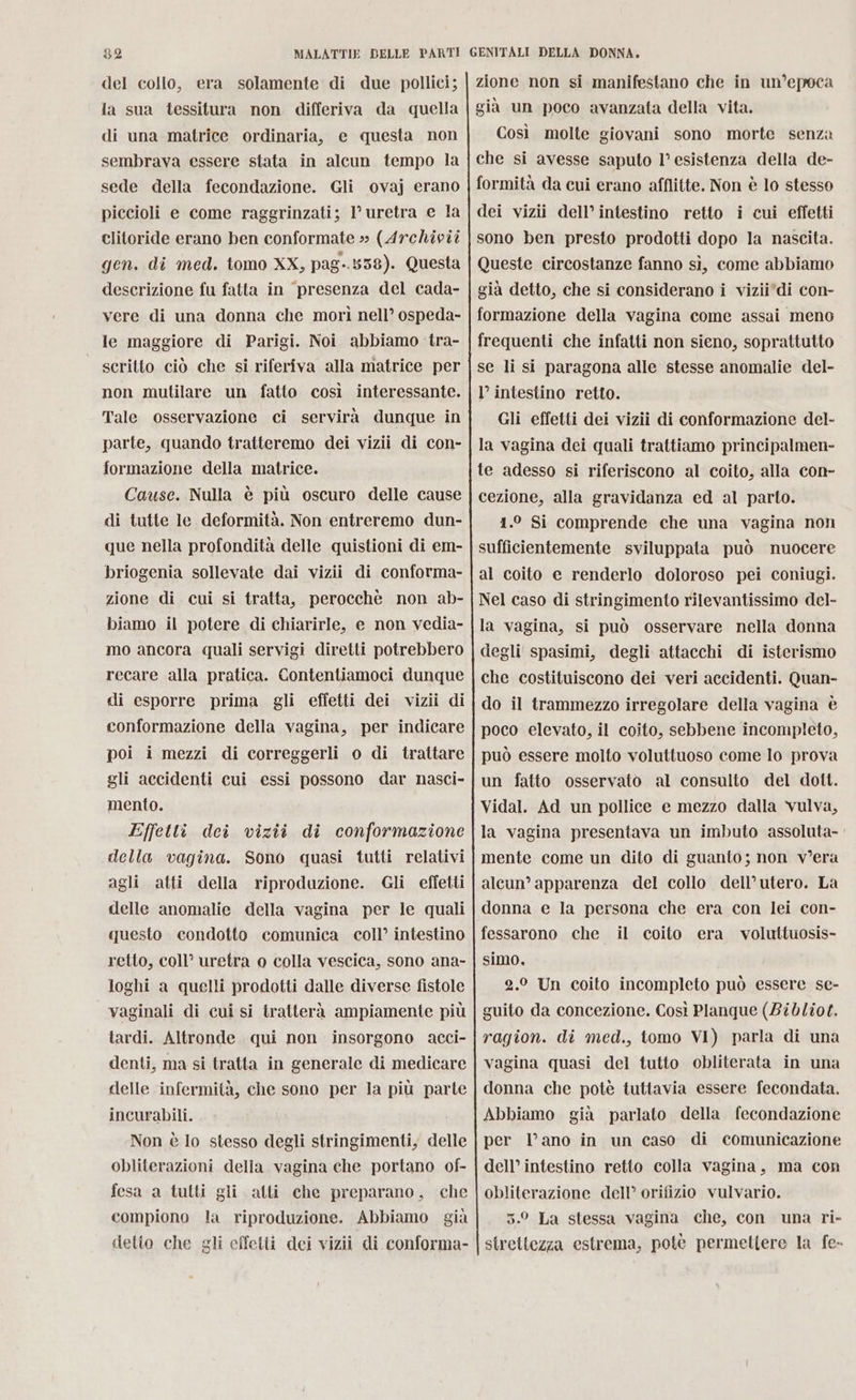 del collo, era solamente di due pollici; la sua tessitura non differiva da quella di una matrice ordinaria, e questa non sembrava essere stata in alcun tempo la sede della fecondazione. Gli ovaj erano piccioli e come raggrinzati; 1’ uretra e la clitoride erano ben conformate » (Archivîi gen. di med. tomo XX, pag-.838). Questa descrizione fu fatta in presenza del cada- vere di una donna che morì nell’ ospeda- le maggiore di Parigi. Noi abbiamo tra- scritto ciò che si riferiva alla matrice per non mutilare un fatto così interessante. Tale osservazione ci servirà dunque in parte, quando tratteremo dei vizii di con- formazione della matrice. Cause. Nulla è più oscuro delle cause di tutte le deformità. Non entreremo dun- que nella profondità delle quistioni di em- briogenia sollevate dai vizii di conforma- zione di cui si tratta, perocchè non ab- biamo il potere di chiarirle, e non vedia- mo ancora quali servigi diretti potrebbero recare alla pratica. Contentiamoci dunque di esporre prima gli effetti dei vizii di conformazione della vagina, per indicare poi i mezzi di correggerli o di trattare gli accidenti cui essi possono dar nasci- mento. Effetti dei vizii di conformazione della vagina. Sono quasi tutti relativi agli atti della riproduzione. Gli effetti delle anomalie della vagina per le quali questo condotto comunica coll’ intestino retto, coll’ uretra o colla vescica, sono ana- loghi a quelli prodotti dalle diverse fistole vaginali di cui si tratterà ampiamente più tardi. Altronde qui non insorgono acci- denti, ma si tratta in generale di medicare delle infermità, che sono per la più parte incurabili. Non è lo stesso degli stringimenti, delle obliterazioni della vagina che portano of- fesa a tutti gli alti che preparano, che compiono la riproduzione. Abbiamo già detto che gli effetti dei vizii di conforma- zione non si manifestano che in un’epoca già un poco avanzata della vita. Così molte giovani sono morte senza che si avesse saputo l’esistenza della de- formità da cui erano afflitte. Non è lo stesso dei vizii dell’ intestino retto i cui effetti sono ben presto prodotti dopo la nascita. Queste circostanze fanno sì, come abbiamo già detto, che si considerano i vizii'di con- formazione della vagina come assai meno frequenti che infatti non sieno, soprattutto se li si paragona alle stesse anomalie del- l’ intestino retto. Gli effetti dei vizii di conformazione del- la vagina dei quali trattiamo principalmen- te adesso si riferiscono al coito, alla con- cezione, alla gravidanza ed al parto. 1.° Si comprende che una vagina non sufficientemente sviluppata può nuocere al coito e renderlo doloroso pei coniugi. Nel caso di stringimento rilevantissimo del- la vagina, si può osservare nella donna degli spasimi, degli attacchi di isterismo che costituiscono dei veri accidenti. Quan- do il trammezzo irregolare della vagina è poco elevato, il coito, sebbene incompleto, può essere molto voluttuoso come lo prova un fatto osservato al consulto del dott. Vidal. Ad un pollice e mezzo dalla vulva, la vagina presentava un imbuto assoluta- mente come un dito di guanto; non v’era alcun’ apparenza del collo dell’utero. La donna e la persona che era con lei con- fessarono che il coito era voluttuosis- simo, 2.0 Un coito incompleto può essere se- guito da concezione. Così Planque (Bibliot. ragion. di med., tomo VI) parla di una vagina quasi del tutto obliterata in una donna che potè tuttavia essere fecondata. Abbiamo già parlato della fecondazione per l’ano in un caso di comunicazione dell’ intestino retto colla vagina, ma con obliterazione dell’ orifizio vulvario. 5.0 La stessa vagina che, con una ri- strettezza estrema, potè permettere la fe-