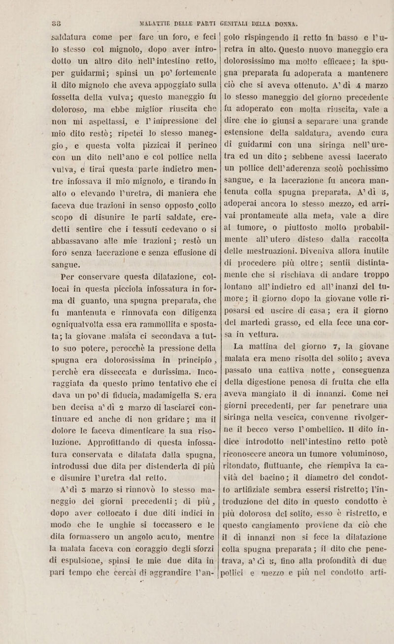 saldatura come per fare un foro, e feci lo stesso col mignolo, dopo aver intro- dotto un altro dito nell’intestino retto, per guidarmi; spinsi un po’ fortemente il dito mignolo che aveva appoggiato sulla fosselta della vulva; questo maneggio fu doloroso, ma ebbe miglior riuscita che non mi aspettassi, e. I’ impressione del mio dito restò; ripetei lo stesso maneg- gio, e questa volta pizzicai il perineo con un dito nell’ano e col pollice nella vulva, é tirai questa ‘parte indietro men- tre infossava il mio mignolo, e tirando in alto o elevando Vuretra, di maniera che faceva due trazioni in senso opposto collo scopo di disunire le parti saldate, cre- detti sentire che i tessuti cedevano o si abbassavano alle mie trazioni; restò un foro senza lacerazione e senza effusione di sangue. Per conservare questa dilatazione, col- locai in questa picciola infossatura in for- ma di guanto, una spugna preparata, che fu mantenuta e rinnovata con diligenza ogniqualvolta essa era rammollita e sposta- ta; la giovane .malata ci secondava a tut- to suo potere, perocchè la pressione della spugna era dolorosissima in principio, perchè era disseccata e durissima. Inco- raggiata da questo primo tentativo che ci dava un po’ di fiducia, madamigella S. era ben decisa a’ dì 2 marzo di lasciarci con- tinuare ed anche di non gridare; ma il dotore le faceva dimenticare la sua riso- luzione. Approfittando di questa infossa- tura conservata e dilatata dalla spugna, introdussi due dita per distenderla di più e disunire l’uretra dal retto. A”dì 3 marzo si rinnovò lo stesso ma- neggio dei giorni precedenti; di più, dopo aver collocato i due diti indici in modo che le unghie si toccassero e le dita formassero un angolo acuto, mentre la malata faceva con coraggio degli sforzi di espulsione, spinsi le mie due dita in pari tempo che cercai di aggrandire Van- . golo rispingendo il retto fn basso e l'u- retra in alto. Questo nuovo maneggio era dolorosissimo ma molto efficace; la spu- gna preparata fu adoperata a mantenere ciò che si aveva ottenuto. A” di 4 marzo lo stesso maneggio del giorno precedente fu adoperato con molta riuscita, vale a dire che io giunsi a separare una grande estensione della saldatura, avendo cura di guidarmi con una siringa nell’ ure- tra ed un dito; sebbene avessi lacerato un pollice dell’aderenza scolò pochissimo sangue, e la lacerazione fu ancora man- tenuta colla spugna preparata. A°dì 5, adoperai ancora lo stesso mezzo, ed arri- vai prontamente alla meta, vale a dire al tumore, 0 piuttosto molto probabil- mente all’ utero . disteso dalla raccolta delle mestruazioni. Diveniva allora inutile di procedere più oltre; sentii distinta- mente che si rischiava di andare troppo lontano all’indietro ed all’inanzi del tu- more; il giorno dopo la giovane volle ri- posarsi ed uscire di casa; era il giorno del martedì grasso, ed ella fece una cor- sa in vettura. La mattina del giorno 7, la giovane malata era meno risolta del solito ; aveva passato una cattiva notte, conseguenza della digestione penosa di frutta che ella aveva mangiato il di innanzi. Come nei giorni precedenti, per far penetrare una siringa nella vescica, convenne rivolger- ne il becco verso l’ombellico. Il dito in- dice introdotto nell’intestino retto potè rieonoscere ancora un tumore voluminoso, ritondato, fluttuante, che riempiva la ca- vità del bacino; il diametro del condot- to artifiziale sembra essersi ristretto; V’in- troduzione del dito in questo condotto è più dolorosa del solito, esso è ristretto, e questo cangiamento proviene da ciò che il dì innanzi non si fece la dilatazione colla spugna preparata ; il dito che pene- trava, a’ cì 5, fino alla profondità di due pollici e mezzo e più nel condotto arti-