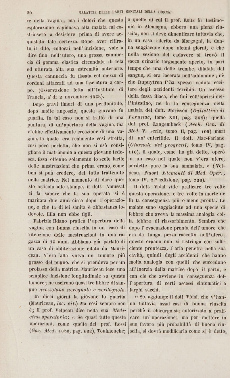 re della vagina; ma i dolori che questa esplorazione cagionava alla malata mi co- strinsero a desistere prima di avere ac- quistato tale certezza. Dopo aver ritira- to il dito, collocai nell’ incisione, vale a dire fino nell’ utero, una grossa cannuc- cia di gomma elastica circondata di tela ed otturata alla sua estremità anteriore. Questa cannuccia fu fissata col mezzo di cordoni attaccati ad una fasciatura a cor- po. (Osservazione letta all’ Instituto di Francia, a’ dì 2 novembre 183%). Dopo gravi timori di una peritonitide, dopo molte angoscie, questa giovane fu guarita, In tal caso non si trattò di una puntura, di un’apertura della vagina, ma v'ebbe effettivamente creazione di una va- gina, la quale era realmente così stretta, così poco perfetta, che non si osò consi- gliare il matrimonio a questa giovane tede- sca. Essa ottenne solamente lo scolo facile delle mestruazioni che prima erano, come ben si può credere, del tutto trattenute nella matrice. Nel momento di dare que- sto articolo alle stampe, il dott. Amussat ci fa sapere che la sua operata si è maritata due anni circa dopo 1° operazio- ne, e che la di lei sanità è abbastanza lo- devole. Ella non ebbe figli. | Fabrizio Ildano praticò 1° apertura della vagina con buona riuscita in un caso di ritenzione delle mestruazioni in una ra- gazza di 15 anni. Abbiamo già parlato di un caso di obliterazione citato da Mauri- ceau. Vera ‘alla vulva un tumore più grosso de] pugno. che si prendeva per un prolasso della matrice. Mauriceau fece una semplice incisione longitudinale su questo tumore ; ne uscirono quasi tre libbre di san- gue grossolano nerognolo e verdognolo. In dieci giorni la giovane fu guarita (Mauriceau, Zoc. cit.) Ma così sempre non è; il prof. Velpeau dice nella sua Medi- cina operatoria: « Se quasi tutte queste operazioni, come quelle dei prof. Rossi (Gaz. Med. 1838; pag. 682), Toulmouche; e quelle di cui il prof. Roux fu testimo- nio in Alemagna, ebbero una piena riu- scita, non si deve dimenticare tuttavia che, in un caso riferito da Morgagni, la don- na soggiacque dopo alcuni giorni, e che nella sezione del cadavere si trovò il sacco orinario largamente aperto, in pari tempo che una delle trombe, dilatata dal sangue, si era lacerata nell’addomine ; nè che Dupuytren 1° ha spesso veduta ecci- tare degli accidenti terribili. Un ascesso della fossa iliaca, che finì coll’aprirsi nel- l’intestino, ne fu la conseguenza nella malata del dott. Morisson (Bullettino di Férussac, tomo XII, pag. 364); quella del prof. Langembeck (Arch. Gen. di Med. V. serie, tomo II, pag. 102) morì di un’ enteritide. Il dott. Mac-Farlane (Giornale dei progressi, tomo IV, pag. 116), il quale, come ho già detto, operò in un caso nel quale non v’era utero, perdette pure la sua ammalata. » (Vel- peau, Nuovî Elementi di Med. Oper., tomo IV, 2.? edizione, pag. 556). Il dott. Vidal vide praticare tre volte questa operazione, e tre volte la morte ne fu la conseguenza più 0 meno ,pronta. Le malate sono soggiaciute ad una specie di febbre che aveva la massima analogia col- la febbre di riassorbimento. Sembra che dopo 1° evacuazione pronta dell’ umore che era da lunga pezza raccolto nell’ utero , questo organo non si ristringa con suffi- ciente prontezza, l’aria peretra nella sua cavità, quindi degli accidenti che hanno molta analogia con quelli che succedono all’inerzia della matrice dopo il parto, e con ciò che avviene in conseguenza del- l’apertura di certi ascessi sintomatici a larghi sacchi. » So, aggiunge il dott. Vidal, che v° han- no tuttavia assai casi di buona riuscita perchè il chirurgo sia autorizzato a prati- care un’ operazione; ma per mettere in suo favore più probabilità di buona riu- scita, si dovrà modificarla come si è detto,