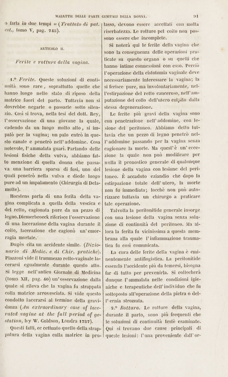 o farka in due tempi « (7rattato di pat. est., tomo V, pag. 745). ARTICOLO IT. Ferite e rotture della vagina. 1.° Ferite. Queste soluzioni di conti- “nuità sono rare, soprattutto quelle che hanno luogo nello stato di riposo della matrice fuori del parto. Tuttavia non si dovrebbe negarle o passarle sotto silen- zio. Così si trova, nella tesi del dott. Rey, l'osservazione di una giovane la quale, cadendo da un luogo molto alto, si im- palò per la vagina; un palo entrò in que- sto canale e penetrò nell’ addomine. Cosa notevole, 1’ ammalata guarì. Parlando delle lesioni fisiche della vulva, abbiamo fat- to menzione di quella donna che passa- va una barriera sparsa di fusi, uno dei quali penetrò nella vulva e diede luogo pure ad un impalamento (Chirurgia di Dela- motte). Horstens parla di una ferita della va- gina complicata a quella della vescica e del retto, cagionata pure da un pezzo di legno. Diemerbroeck riferisce l’osservazione di una lacerazione della vagina durante il coito, lacerazione che cagionò un’ emor- ragia mortale.’ Dugès cita un accidente simile. (Dizio- nario di Medic. e di Chir. pratiche). Plazzoni vide il trammezzo retto-vaginale la- cerarsi egualmente durante questo atto. Si legge nell’antico Giornale di Medicina (tomo XII, pag. 40) un’ osservazione dalla quale si rileva che la vagina fu strappata colla matrice arrovesciata. Si vide questo condotto }Jacerarsi al termine della gravi- danza (An extraordinary case of lace- rated vagine at the full period of ge- station, by W. Goldson, Londra 1787). Questi fatti, ec cettuato quello della strap- patura della vagina colla matrice in pro- 91 lasso, devono essere accettali con molta riserbatezza. Le rotture pel coito non pos- sono essere che incomplete. Si noterà qui le ferite della vagina che sono la conseguenza delle operazioni pra- ticate su questo organo 0 su quelli che hanno intime connessioni con esso. Perciò l'operazione della cistotomia vaginale deve necessariamente interessare la vagina; la si ferisce pure, ma involontariamente, nel- l'estirpazione del retto canceroso, nell’am- putazione del collo dell’utero colpito dalla stessa degenerazione. Le ferite più gravi della vagina sono con penetrazione nell’ addomine, con le- sione del peritoneo. Abbiamo detto tui- tavia che un pezzo di legno penetrò nel- Paddomine passando per la vagina senza cagionare la morte. Ma quest’ è un’ ecce- zione la quale non può modificare per nulla il pronostico generale di qualunque lesione della vagina con lesione del peri- toneo. È accaduto eziandio che dopo la estirpazione totale dell’ utero, la morte non fu immediata; locchè non può auto- rizzare tuttavia un chirurgo a praticare tale operazione. Talvolta la peritonitide generale insorge con una lesione della vagina senza solu- zione di continuità del peritoneo. Ma al- lora la ferita fu vicinissima a questa mem- brana alla quale | infiammazione trauma- tica fu così comunicata. La cura delle ferite delia vagina è emi- nentemente antiflogistica. La peritonitide essendo l’accidente più da temersi, bisogna far di tutto per prevenirla. Si collocherà dunque |’ ammalata nelle condizioni igie- niche e terapeutiche dell’individuo che fu sottoposto all’operazione della pietra 0 del- l ernia strozzata. 2.0 Rottura. Le rotture della vagina, durante il parto, sono più frequenti che le soluzioni di continuità testè esaminate. Qui si trovano due cause principali di queste lesioni: una proveniente dall’ or-