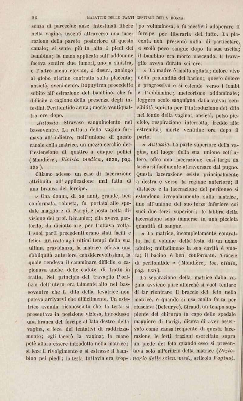 senza di parecchie anse intestinali libere nella vagina, uscenti attraverso una lace- razione della parete posteriore di questo canale; si sente più in alto i piedi del bambino; la mano applicata sull’ addomine faceva sentire due tumori, uno a sinistra, e l’altro meno elevato, a destra, analogo al globo uterino contratto sulla placenta; ansietà, svenimento. Dupuytren procedette subito all’ estrazione del bambino, che fu difficile a cagione della presenza degli in- testini. Peritonitide acuta ; morte ventiquat- tro ore dopo. Aultossia. Stravaso sanguinolento nel bassoventre. La rottura della vagina for- mava all’ indietro, nell’ unione di questo canale colla matrice, un mezzo cerchio del- l'estensione di quattro a cinque pollici ( Mondière, Rivista medica, 1836, pag. 195). Citiamo adesso un caso di attribuita all’ applicazione mal fatta di una branca del forcipe. 3» Una donna, di 36 anni, grande, ben conformata, robusta, fu portata allo spe- dale maggiore di Parigi, e posta nella -di- visione del prof. Récamier; ella aveva par- torito, da diciotto ore, per l’ottava volta. I suoi parti precedenti erano stati facili e felici. Arrivata agli ultimi tempi della sua ultima gravidanza, la matrice offriva una obbliquità anteriore considerevolissima, la quale rendeva il camminare difficile e ca- gionava anche delle cadute di tratto in tratto. Nel principio del travaglio 1° ori- fizio dell’ utero era talmente alto nel bas- soventre che il dito della levatrice non poteva arrivarvi che difficilmente. Un oste- trico avendo riconosciuto che la testa si presentava in posizione viziosa, introdusse una branca del forcipe al lato destro della vagina, e fece dei tentativi di raddrizza- mento; egli lacerò la vagina; la mano potè allora essere introdotta nella matrice; si fece il rivolgimento e si estrasse il bam- bino pei piedi; la testa tuttavia era trop- lacerazione e scolò poco sangue dopo la sua uscita; glio aveva durato sei ore. » La madre è molto agitata; dolore vivo nella profondità del bacino; questo dolore è progressivo e si estende verso i lombi e l’addomine; meteorismo addominale ; leggero scolo sanguigno dalla vulva; sen- sibilità squisita per 1° introduzione del dito nel fondo della vagina; ansietà, polso pic- ciolo, respirazione interrotta, freddo alle estremità; morte ventidue ore capa il parto. »» Autossia. La parte superiore della va- gina, nel luogo della sua unione coll u- tero, offre una lacerazione così larga da lasciarsi facilmente attraversare dal pugno. Questa lacerazione esiste principalmente a destra e verso la regione anteriore; il distacco e la lacerazione del peritoneo si estendono irregolarmente sulla matrice, fino all’unione del suo terzo inferiore coi suoi due terzi superiori; le labbra della lacerazione sono immerse in una picciola quantità di sangue. 3 La matrice, incompletamente contrat- ta, ha il volume della testa di un uomo adulto; nulladimeno la sua cavità è vuo- ta; il bacino è ben conformato. Traccie di peritonitide » (Mondière, loc. citato, pag. 189). La separazione della matrice dalla va- gina avviene pure allorchè si vuol tentare di far rientrare il braccio del feto nella matrice, e quando si usa molta forza per riuscirvi (Deleurye). Giraud, un tempo sup- plente del chirurgo in capo dello spedale maggiore di Parigi, diceva di aver osser- vato come causa frequente di questa lace- razione le forti trazioni esercitate sopra un piede del feto quando esso si presen-