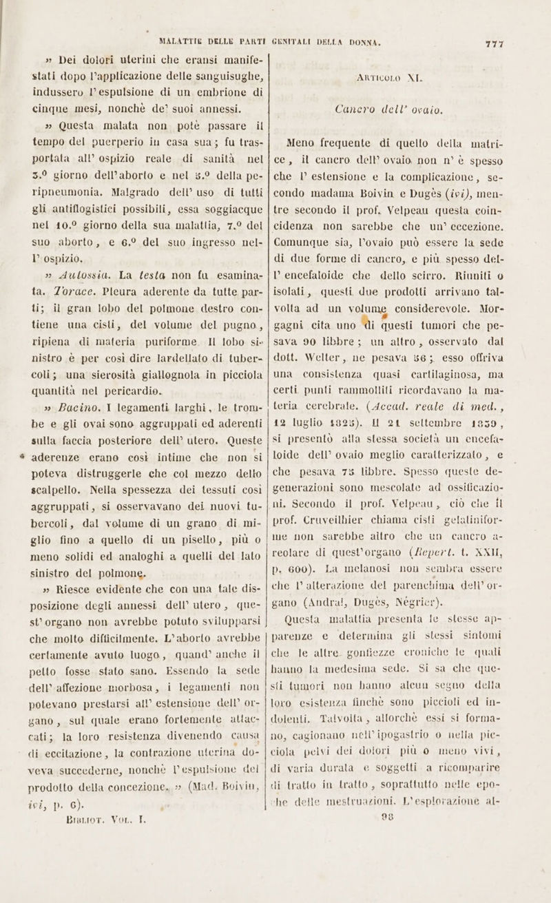 » Dei dolori uterini che eransi manife- stati dopo l’applicazione delle sanguisughe, indussero l’ espulsione di un embrione di cinque mesi, nonchè de’ suoi annessi. » Questa malata non pote passare il tempo del puerperio in casa sua; fu tras- portata all’ ospizio reale di sanità nel 3.9 giorno dell’aborto e nel 5.° della pe- Malgrado dell’ uso di tutti gli antiflogistici possibili, essa soggiacque nel 10.° giorno della sua malattia, 7.° del suo aborto, e 6.° del suo ingresso nel- I’ ospizio, i » Aulossia. La testa non fu esamina- ta. Zorace. Pleura aderente da tutte par- il gran lobo del polmone destro con- tiene una cisti, del volume del pugno, ripiena di materia puriforme. Il lobo si» nistro è per così dire lardellato di tuber- coli; una sierosità giallognola in picciola quantità nel pericardio. » Bacino. I legamenti larghi, le trom- be e gli ovai sono aggruppatli ed aderenti sulla faccia posteriore dell’ utero. Queste aderenze erano così intime che non si poteva distruggerle che col mezzo delto scalpello. Nella spessezza dei tessuti così aggruppati, si osservavano dei nuovi tu- bercoli, dal volume di un grano di mi- glio fino a quello di un pisello, più 0 meno solidi ed analoghi a quelli del lato sinistro del polmone. » Riesce evidente che con una fale dis- posizione degli annessi dell’ utero, que- st’ organo non avrebbe potuto svilupparsi che molto difficilmente. L'aborto avrebbe certamente avuto luogo, petto fosse stato sano. Essendo la sede dell’ affezione morbosa, i legamenti non potevano prestarsi all’ estensione dell’ or- sul quale erano fortemente atlac- la loro resistenza divenendo causa la contrazione uterina do- ripneumonia. bi: quand’ anche il gano, cati; di eccitazione, veva succederne, nonche Vespulsione del prodotto della concezione. » (Mad. Boivin, ivi, p. 6). Brscior. Vor, T. L ded ARTICOLO XI. Cancro dell’ ocaio. Meno frequente di quello della matri- ce, il cancro dell’ ovaio non n° è spesso che 1’ estensione e la complicazione, se- condo madama Boivin e Dugès (ivi), men- tre secondo il prof. Velpeau questa coin- cidenza non sarebbe che un’ eccezione. Comunque sia, l’ovaio può essere la sede di due forme di cancro, e più spesso del- l’ encefaloide che dello scirro. Riuniti 0 isolati, questi due prodotti arrivano tal- volta ad un volume considerevole. Mor- gagni cita uno ITA questi tumori che pe- sava 90 libbre ; un altro, osservato dal dott. Welter, ne pesava 56; esso offriva una consistenza quasi cartilaginosa, ma certi punti rammolliti ricordavano la ma- teria cerebrale. (Accad. reale di med., 12 luglio 1825). Il 241 seltembre 1859, si presentò alla stessa società un encefa- loide dell’ ovaio meglio caratterizzato , e che pesava 73 libbre. Spesso queste de- generazioni sono mescolate ad ossificazio- ni. Secondo il prof. Velpeau, ciò che il prof. Cruveilhier chiama cisti gelatinifor- ue non sarebbe altro che un cancro reolare di quest’organo (Zepert. t. XXII, p. 600). che | alterazione del parenc! nima dell’ or- gano (Andra!, Dugées, Neégricr). Questa malattia presenta Ie stesse ap- de La melanosi non sembra essere parenze e determina gli stessi sintomi gonfiezze croniche Ie quali Si sa che que- della che le altre hanno la medesima sede. sti tumori non hanno alcun seguo loro esistenza finchè sono piccioli ed in- dolenti. Talvolta, allorché essi si forma- no, cagionano nell’ipogastrio 0 nella pie- ciola pelvi dei dolori più 0 meno vivi, di varia durata di tratto in tratto, ‘he delle mestruazioni. 28 e soggetti a ricomparire soprattutto nelle epo- “esplorazione al-