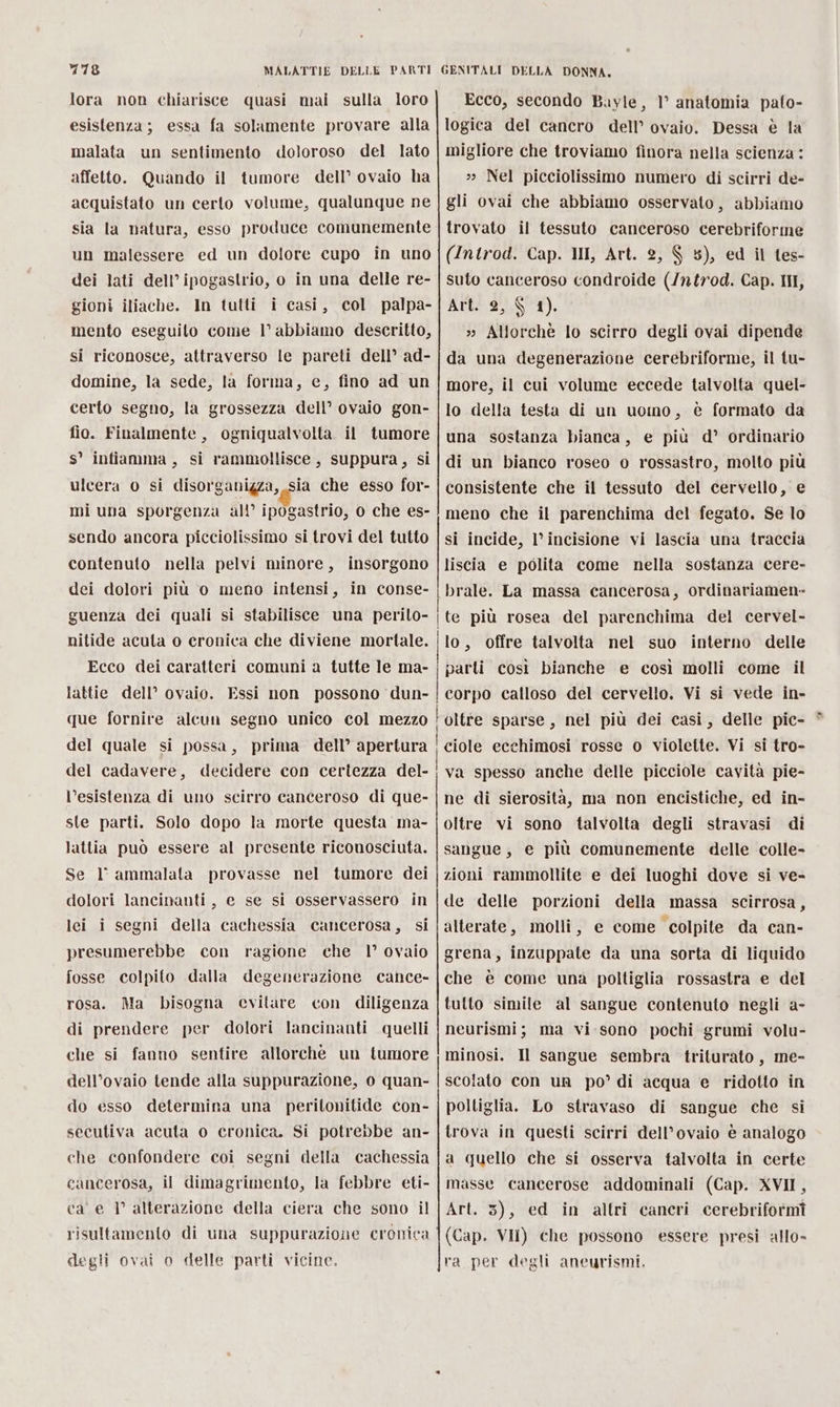 lora non chiarisce quasi mai sulla loro esistenza; essa fa solamente provare alla malata un sentimento doloroso del lato affetto. Quando il tumore dell’ ovaio ha acquistato un certo volume, qualunque ne sia la natura, esso produce comunemente un malessere ed un dolore cupo in uno dei lati dell’ipogastrio, o in una delle re- gioni iliache. In tutti i casi, col palpa- mento eseguito come l’ abbiamo descritto, si riconosce, attraverso le pareti dell’ ad- domine, la sede, la forma, e, fino ad un certo segno, la grossezza dell’ ovaio gon- fio. Finalmente, ogniqualvolta il tumore s° infiamma, si rammollisce, suppura, si ulcera 0 si Ml e che esso for- mi una sporgenza all’ ipogastrio, 0 che es- sendo ancora picciolissimo si trovi del tutto contenuto nella pelvi minore, insorgono dei dolori più o meno intensi, in conse- guenza dei quali si stabilisce una perito- nitide acuta o cronica che diviene mortale. Ecco dei caratteri comuni a tutte le ma- lattie dell’ ovaio. Essi non possono dun- que fornire alcun segno unico col mezzo del quale si possa, prima dell’ apertura del cadavere, decidere con certezza del- l’esistenza di uno scirro canceroso di que- ste parti. Solo dopo la morte questa ma- lattia può essere al presente riconosciuta. Se 1° ammalata provasse nel tumore dei dolori lancinanti , e se si osservassero in lei i segni della cachessia cancerosa, si presumerebbe con ragione che 1° ovaio fosse colpito dalla degenerazione cance- rosa. Ma bisogna evitare con diligenza di prendere per dolori lancinanti quelli che si fanno sentire allorchè un tumore dell’ovaio tende alla suppurazione, 0 quan- do esso determina una peritonitide con- secutiva acuta o cronica. Si potrebbe an- che confondere coi segni della cachessia cancerosa, il dimagrimento, la febbre eti- ca’ e I° alterazione della ciera che sono il risultamento di una suppurazione cronica degli ovai o delle parti vicine. Ecco, secondo Bayle, 1° anatomia pato- logica del cancro dell’ ovaio. Dessa è la migliore che troviamo finora nella scienza : >» Nel picciolissimo numero di scirri de- gli ovai che abbiamo osservato, abbiamo trovato il tessuto canceroso cerebriforme (Introd. Cap. II, Art. 2, $ 5), ed il tes- suto canceroso condroide (/ntrod. Cap. III, Art. 2, $ 1). » Allorchè lo scirro degli ovai dipende da una degenerazione cerebriforme, il tu- more, il cui volume eccede talvolta quel- lo della testa di un uomo, è formato da una sostanza bianca, e più d° ordinario di un bianco roseo o rossastro, molto più consistente che il tessuto del cervello, e meno che il parenchima del fegato. Se lo si incide, l’incisione vi lascia una traccia liscia e polita come nella sostanza cere- brale. La massa cancerosa, ordinariamen» | te più rosea del parenchima del cervel- ‘lo, offre talvolta nel suo interno delle parti così bianche e così molli come il corpo calloso del cervello. Vi si vede in- oltre sparse, nel più dei casi, delle pic- ciole ecchimosi rosse o violette. Vi si tro- va spesso anche delle picciole cavità pie- ne di sierosità, ma non encistiche, ed in- oltre vi sono talvolta degli stravasi di sangue, e più comunemente delle colle- zioni rammollite e dei luoghi dove si ve- de delle porzioni della massa scirrosa, alterate, molli, e come colpite da can- grena, inzuppate da una sorta di liquido che è come una poltiglia rossastra e del tulto simile al sangue contenuto negli a- neurismi; ma vi sono pochi grumi volu- minosi, Il sangue sembra triturato, me- scolato con ur po’ di acqua e ridotto in poltiglia. Lo stravaso di sangue che si trova in questi scirri dell’ovaio è analogo a quello che si osserva talvolta in certe masse cancerose addominali (Cap. XVII, Art. 3), ed in altri caneri cerebriformî (Cap. VII) che possono ra per degli aneurismi, I { essere presi allo- A ASA n