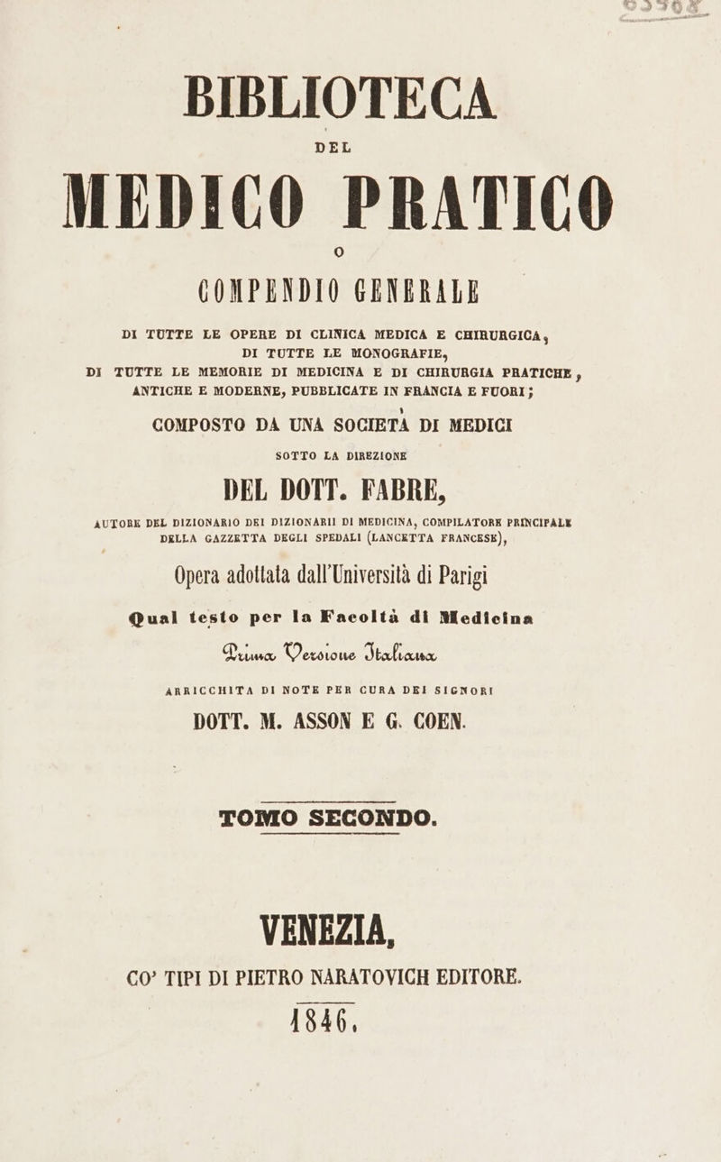 BIBLIOTECA MEDICO PRATICO GONPENDIO GENERALE DI TUTTE LE OPERE DI CLINICA MEDICA E CHIRURGICA, DI TUTTE LE MONOGRAFIE, DI TUTTE LE MEMORIE DI MEDICINA E DI CHIRURGIA PRATICHE, ANTICHE E MODERNE, PUBBLICATE IN FRANCIA E FUORI; COMPOSTO DA UNA SOCIETA DI MEDICI SOTTO LA DIREZIONE DEL DOTT. FABRE, AUTORE DEL DIZIONARIO DEI DIZIONARI! DI MEDICINA, COMPILATORE PRINCIPALE DELLA GAZZETTA DEGLI SPEDALI (LANCETTA FRANCESE), Opera adottata dall'Università di Parigi Qual testo per la Facoltà di Medicina Prima Wes Loue Staliana ARRICCHITA DI NOTE PER CURA DEI SIGNORI DOTT. M. ASSON E G. COEN. TOMO SECONDO. VENEZIA, CO’ TIPI DI PIETRO NARATOVICH EDITORE. __——_——— 184