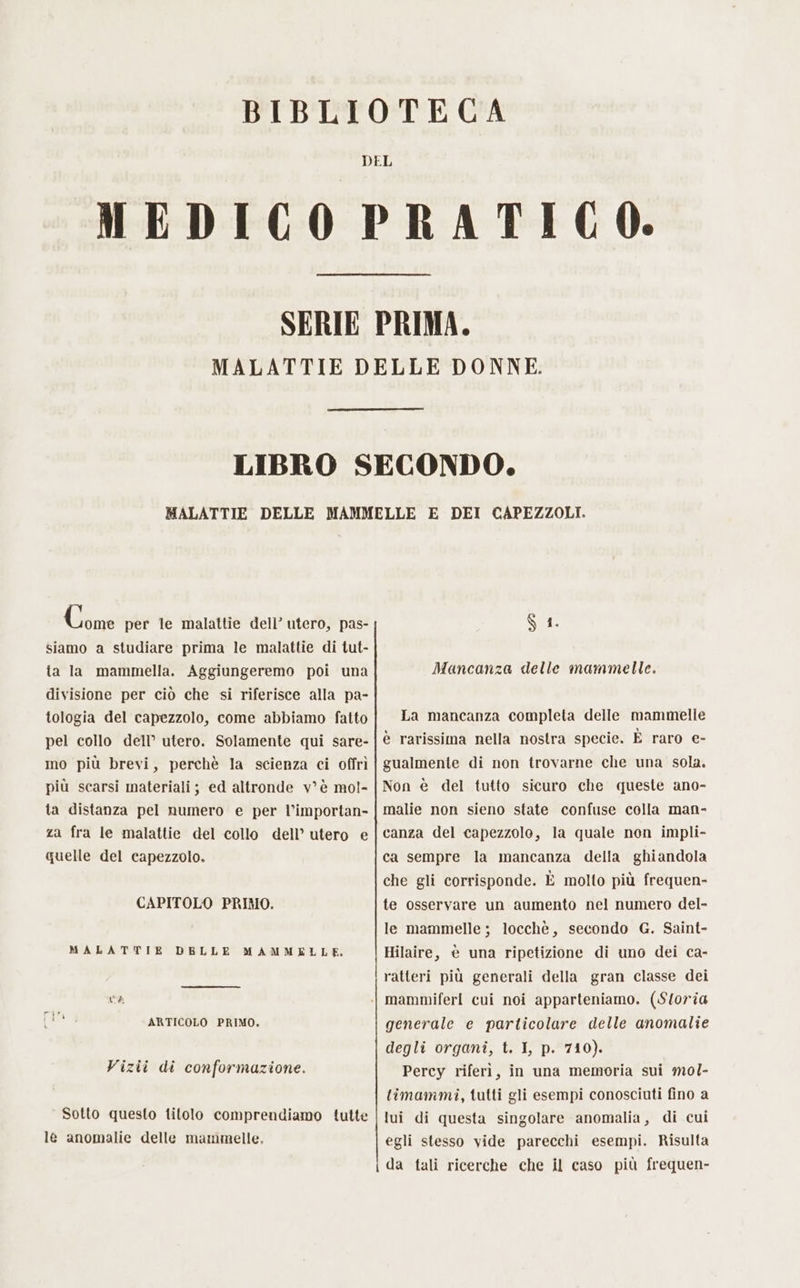 Gia per te malattie dell’ utero, pas- siamo a studiare prima le malattie di tut- ta la mammella. Aggiungeremo poi una divisione per ciò che si riferisce alla pa- tologia del capezzolo, come abbiamo fatto pel collo dell’ utero. Solamente qui sare- ino più brevi, perchè Ia scienza ci offrì più scarsi materiali; ed altronde v°è mol- ta distanza pel numero e per l’importan- za fra le malattie del collo dell’ utero e quelle del capezzolo. CAPITOLO PRIMO. MALATTIE DELLE MAMMELLE. ARTICOLO PRIMO. Vizii di conformazione. Sotto questo titolo comprendiamo tutte le anomalie delle mammelle, $ 1. Mancanza delle mammelle. La mancanza completa delle mammelle è rarissima nella nostra specie. È raro e- gualmente di non trovarne che una sola. Non è del tutto sicuro che queste ano- malie non sieno state confuse colla man- canza del capezzolo, la quale non impli- ca sempre la mancanza della ghiandola che gli corrisponde. È molto più frequen- te osservare un aumento nel numero del- le mammelle ; locchè, secondo G. Saint- Hilaire, è una ripetizione di uno dei ca- ratteri più generali della gran classe dei generale e particolare delle anomalie degli organi, t. I, p. 710). Percy riferì, in una memoria sui mol- timammi, tutti gli esempi conosciuti fino a lui di questa singolare anomalia, di cui egli stesso vide parecchi esempi. Risulta