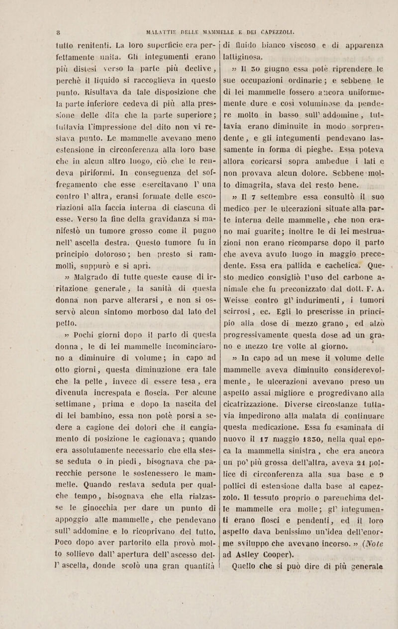 to) MALATTIE tutto renitenti. La loro superficie era per- fettamente unita. Gli integumenti erano più disiesi verso la. parte più declive, perchè il liquido si raccoglieva in questo punto. Risultava da tale disposizione che la parte inferiore cedeva di più alla pres- sione delle dita che la parte superiore; {u{tavia l'impressione del dito non vi re- stava punto. Le mammelle avevano meno estensione in circonferenza alla loro base che in alcun altro luogo, ciò che le ren- deva piriformi. In conseguenza del sof- fregamento che esse esercitavano | una contro 1° altra, eransi formate delle esco- riazioni alla faccia interna di ciascuna di esse. Verso la fine della gravidanza si ma- nifestò un tumore grosso come il pugno nell” ascella destra. Questo tumore fu in principio doloroso; ben presto si ram- molilì, suppurò e si aprì. » Malgrado di tutte queste cause di ir- ritazione generale, la sanità di questa donna non parve alterarsi, e non si 0s- servò alcun sintomo morboso dal lato del petto. » Pochi giorni dopo il parto di questa donna, le di lei mammelle incominciaro- no a diminuire di volume; in capo ad otto giorni, questa diminuzione era tale che la pelle, invece di essere tesa, era divenuta increspata e floscia. Per alcune settimane, prima e dopo la nascita del di lei bambino, essa non potè porsi a se- dere a cagione dei dolori che il cangia- mento di posizione le cagionava; quando era assolutamente necessario che ella stes- se seduta o in piedi, bisognava che pa- recchie persone le sostenessero le mam- melle. Quando restava seduta per qual- che tempo, bisognava che ella rialzas- se le ginocchia per dare un punto di appoggio alle mammelle, che pendevano sull’ addomine e lo ricoprivano del tutto, to sollievo dall’ apertura dell’ ascesso del- I° ascella, donde scolò una gran quantità DEI CAPEZZOLI. apparenza lattiginosa. » ll 50 giugno essa pote riprendere le sue occupazioni ordinarie; e sebbene le di lei mammelle fossero ancora uniforme- mente dure e così voluminose da pende- re molto in basso sull’ addomine, tut- tavia erano diminuite in modo sorpren- dente, e gli integumenti pendevano las- samente in forma di pieghe. Essa poteva allora coricarsi sopra ambedue i lati c non provava alcun dolore. Sebbene: mol. to dimagrita, stava del resto bene. »» Il 7 settembre essa consultò il suo medico per le ulcerazioni situate alla par- te interna delle mammelle, che non era- no mai guarite; inoltre le di lei mesirua- zioni non erano ricomparse dopo il parto che aveva avuto luogo in maggio prece- dente. Essa era pallida e cachetica. Que- sto medico consigliò l’uso del carbone a- nimale che fu preconizzato dal doit. F. A. Weisse contro gl’ indurimenti, i tumori scirrosi, ec. Egli lo prescrisse in princi- pio alla dose di mezzo grano, ed alzò progressivamente questa dose ad un gra- no e inezzo tre volte al giorno. i » In capo ad un mese il volume delle mammelle aveva diminuito considerevol- mente, le ulcerazioni avevano preso un aspetto assai migliore e progredivano alla cicatrizzazione. Diverse circostanze tutta- via impedirono alla malata di continuare questa medicazione. Essa fu esaminata di nuovo il 17 maggio 1830, nella qual epo- ca la mammella sinistra, che era ancora un po’ più grossa dell’altra, aveva 24 pol- lice di circonferenza alla sua base e 9 pollici di estensione dalla base al capez- zolo. Il tessuto proprio o parenchima del- le mammelle cera molle; gl’ integumen- ti erano flosci e pendenti, ed il loro aspetto dava benissimo un’idea dell’enor- me sviluppo che avevano incorso. » (Vote ad Astley Cooper). Quello che si può dire di più generale