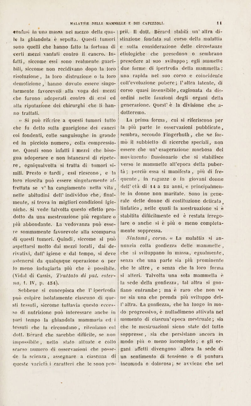 le la ghiandola è sepolta. Questi tumori | sono quelli che hanno fatto la fortuna di | ‘certi mezzi vantati contro il cancro, In- fatti, siccome essi sono realmente guari- bili, siccome non recidivano dopo la loro risoluzione, la loro distruzione o la loro demolizione, hanno dovuto essere singo- tarmente favorevoli alla voga dei mezzi che furono adoperati contro di essi ed alla riputazione dei chirurghi che li han- no trattati. » Si può rifcrire a questi tumori tutto | che fu detto sulla guarigione dei cancri coi fondenti, colle sanguisughe in grande | ed in picciolo numero, colla compressio- ne. Questi sono infatti i mezzi che biso- gna adoperare e non istancarsi di ripete- re, ogniqualvolta si tratta di tumori si- mili. Presto 0 tardi, essi riescono, loro riuscita può essere singolarmente af- | frettata se v° ha cangiamento nella vita , nelle abitudini dell’ individuo che, final- mente, si trova in migliori condizioni igie- niche. Si vede talvolta questo effetto pro- dotto da una mestruazione più regolare 0 più abbondante. La vedovanza può esse- re sommamente favorevole alla scomparsa di questi tumori. Quindi, siccome si può aspettarsi molto dai mezzi locali, dai de- rivativi, dall’ igiene e dal tempo, si deve astenersi da qualunque operazione 0 per e la lo meno indugiarla più che è possibile. (Vidal di Cassis, Trattato di pat, ester- na, t. IV, p. 454). Sebbene si concepisca che 1° ipertrofia può colpire isolatamente ciascuno di que- sti tessuti, siccome tuttavia questo ecces- so di nutrizione può interessare anche in pari tempo la ghiandola mammaria ed i | tessuti che la circondano, riteniamo col | dott. Berard che sarebbe difficile, se non impossibile, nello stato attuale e collo scarso numero di osservazioni che posse- de a ciascuna di queste varietà i caratteri che le sono pro- la scienza, assegnare il stinzione fondata sul corso della malattia e sulla considerazione delle circostanze presedono o sembrano due forme di ipertrofia della mammella : una rapida nel suo corso e coincidente coll’evoluzione pubere; l'altra latente, di corso quasi insensibile, cagionata da dis- ordini nelle funzioni degli organi della generazione. Quest’ è la divisione che a- dotteremo. La prima forma, cui si riferiscono per la più parte le osservazioni pubblicate sembra, secondo Fingerhuth, che ne for- mò il subbietto di ricerche speciali, non essere che un’ esagerazione morbosa del movimento flussionario che si stabilisce verso le mammelle all’epoca della puber- ta; perciò essa si manifesta, più di fre- quente, in ragazze 0 dell’ età di 14 a 28 anni, e principalmen- te in donne non maritate. Sono in gene- rale delle donne di costituzione delicata, linfatica, nelle quali la mestruazione si è stabilita difficilmente ed è restata irrego- lare o anche si è più o meno completa- mente soppressa. Sintomi, corso. « La malattia si an- nunzia colla gonfiezza delle mammelle, che si sviluppano in massa, egualmente, in giovani donne senza che una parte sia più prominente che le altre, e senza che la loro forma alteri. Talvolta una sola mammella è la sede della gonfiezza, tal altra si gon- fiano entrambe; ma è raro che non ve ne sia una che prenda più sviluppo del- l’altra. La gonfiezza, che ha luogo in mo- Le Sì do progressivo, è nulladimeno attivata nel momento di ciascun’ epoca mestruale; sia che le mestruazioni sieno state del tutto soppresse, sia che persistano ancora in modo più o meno incompleto; e gli or- gani affetti divengono allora la sede di un sentimento di tensione o di puntura incomoda 0 dolorosa; se avviene che nel