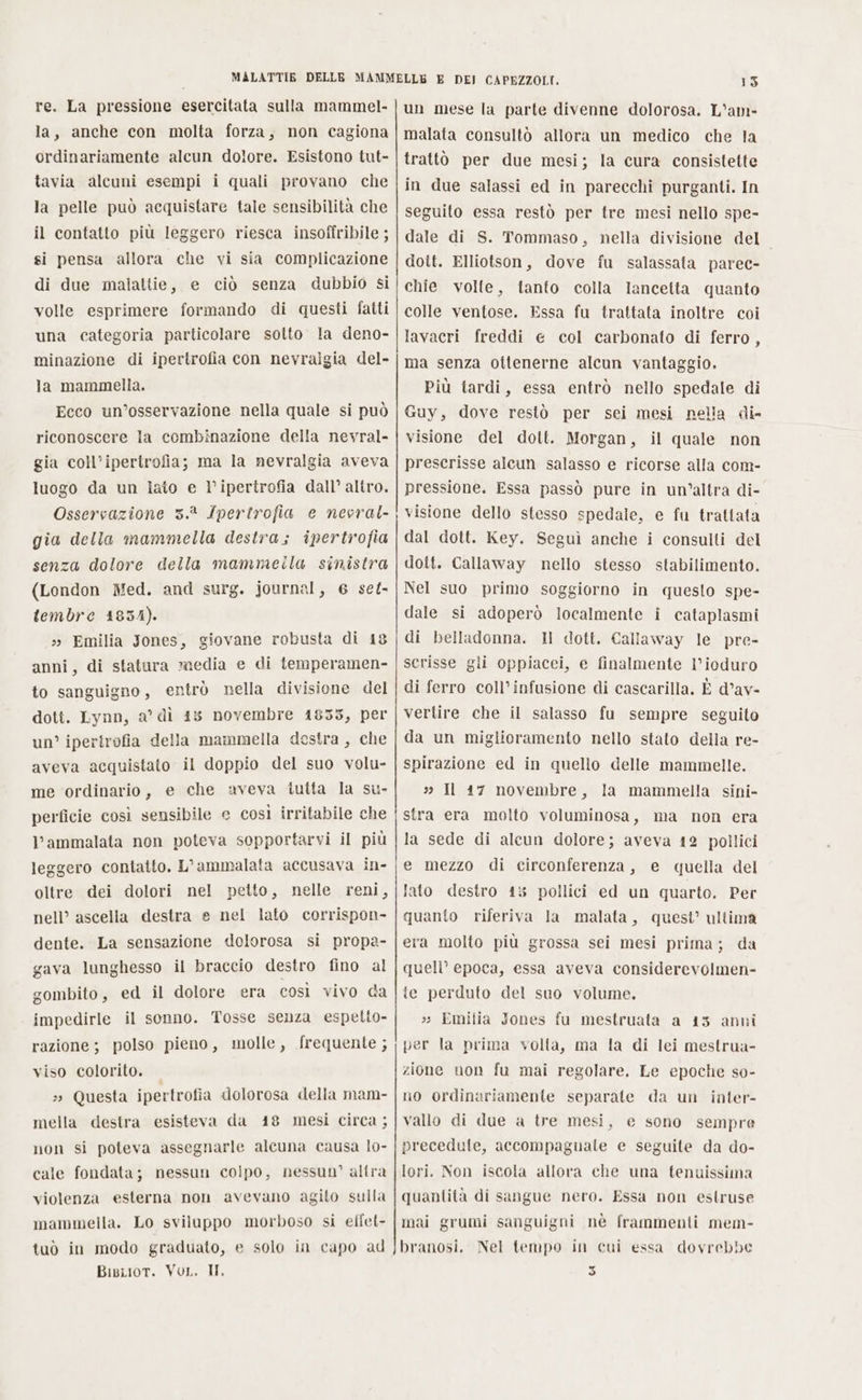 re. La pressione esercitata sulla mammel- la, anche con molta forza, non cagiona ordinariamente alcun dolore. Esistono tut- tavia alcuni esempi i quali provano che la pelle può acquistare tale sensibilità che il contatto più leggero riesca insoffribile ; si pensa allora che vi sia complicazione di due malattie, e ciò senza dubbio si volle esprimere formando di questi fatti una categoria particolare sotto la deno- minazione di ipertrofia con nevralgia del- la mammella. Ecco un’osservazione nella quale si può riconoscere Ia combinazione della nevral- gia coll’ipertrofia; ma la nevralgia aveva luogo da un iato e ipertrofia dall’ altro. Osservazione 3.2 Ipertrofia e nevral- gia della mammella destra; ipertrofia senza dolore della mammeila sinistra (London Med. and surg. journal, 6 set- tembre 4834). » Emilia Jones, giovane robusta di 18 anni, di statura media e di temperamen- to sanguigno, entrò nella divisione del dott. Lynn, a’ dì 15 novembre 1853, per un’ ipertrofia della mammella destra , che aveva acquistato il doppio del suo volu- me ordinario, e che aveva tutta la su. perficie così sensibile e così irritabile che l’ammalata non poteva sopportarvi il più leggero contatto. L’ammalata accusava in- oltre dei dolori nel petto, nelle reni, nell’ ascella destra e nel lato corrispon- dente. La sensazione dolorosa si propa- gava lunghesso il braccio destro fino al gombito, ed il dolore era così vivo da impedirle il sonno. Tosse senza espetto- razione; polso pieno, molle, frequente ; viso colorito. 3» Questa ipertrofia dolorosa della mam- mella destra esisteva da 48 mesi circa ; non si poteva assegnarle alcuna causa lo- cale fondata; nessun colpo, nessun” altra violenza esterna non avevano agito sulla mammella. Lo sviluppo morboso si effet- tuò in modo graduato, e solo in capo ad 15 un mese la parte divenne dolorosa. L’am- malata consultò allora un medico che la trattò per due mesi; la cura consistette in due salassi ed in parecchi purganti. In seguito essa restò per tre mesi nello spe- dale di S. Tommaso, nella divisione del doit. Elliotson, dove fu salassata parec- chie volte, tanto colla lancetta quanto colle ventose. Essa fu trattata inoltre coi lavacri freddi e col carbonato di ferro, ma senza ottenerne alcun vantaggio. Più tardi, essa entrò nello spedale di Guy, dove restò per sei mesi nella di- visione del dott. Morgan, il quale non prescrisse alcun salasso e ricorse alla com- pressione. Essa passò pure in un’altra di- visione dello stesso spedale, e fu trattata dal dott. Key. Seguì anche i consulti del dott. Callaway nello stesso stabilimento. Nel suo primo soggiorno in questo spe- dale si adoperò localmente i cataplasmi di belladonna. Il dott. Callaway le pre- scrisse gli oppiacei, e finalmente l’ioduro di ferro coll’infusione di cascarilla. È d’av- vertire che il salasso fu sempre seguito da un miglioramento nello stato della re- spirazione ed in quello delle mammelle. 3 Il 17 novembre, la mammella sini- stra era molto voluminosa, ma non era la sede di aleun dolore; aveva 12 pollici e mezzo di circonferenza, e quella del lato destro 45 pollici ed un quarto. Per quanto riferiva Ja malata, quest’ ultima era molto più grossa sei mesi prima; da quell’ epoca, essa aveva considerevolmen- te perduto del suo volume. »» Emilia Jones fu mestruata a 13 anni per la prima volla, ma la di lei mestrua- zione uon fu mai regolare. Le epoche so- no ordinariamente separate da un inter- vallo di due a tre mesi, e sono sempre precedute, accompaguale e seguile da do- lori. Non iscola allora che una tenuissima quantità di sangue nero. Essa non estruse mai grumi sanguigni nè frammenti mem- branosi. Nel tempo in eui essa dovrebbe