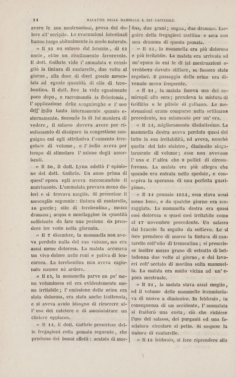 avere le sue mestruazioni, prova del do- lore all’ occipite. Le evacuazioni intestinali hanno luogo abitualmente in modo. naturale. &gt;&gt; Il 28 un salasso dal braccio, di 12 oncie, ebbe un risultamento favorevole. Il dott. Guthrie vide è ammalata e consi- gliò la tintura di cantarelle, due volte al giorno ,. alla dose di dieci goccie mesco- lata ad eguale quantità di olio di tere- bentina. Il dott. Roc la vide egualmente poco dopo, e raccomandò ia flebotomia , l’ applicazione delle sanguisughe e 1° uso dell’ iodio tanto internamente quanto e- sternamente. Secondo la di lui maniera di vedere, il salasso doveva avere per ri- sultamento di dissipare la congestione san- guigna cui egli attribuiva l'aumento irre- golare di volume, e I iodio aveva per iscopo di stimolare 1’ azione degli assor- benti. » Il 50, il dott. Lynn adottò 1° opinio- ne del dott. Guthrie. Un anno prima di quest’ epoca egli aveva raccomandato il matrimonio. L’ammalata provava meno do- lori e si trovava meglio. Si prescrisse il mescuglio seguente: tintura di cantarelle, 10 goccie; olio di iterebentina, mezza dramma; acqua e mucilaggine in quantità sufficiente da fare una pozione da pren- dere tre volte nella giornata. »&gt;» Il 7 dicembre, la mammella non ave- va perduto nulla del suo volume, ma era assai meno dolorosa. La malata accusava un vivo dolore nelle reni e pativa di leu- correa. La terebentina non aveva cagio- nato nausee nè ardore. » Il i3, la mammella parve un po’ me- no voluminosa ed era evidentemente me- no irritabile ; 1° emissione delle orine era stata dolorosa, era stata anche trattenula, e si aveva avuto bisogno di ricorrere al- I’ uso del catetere e di amministrare un clistere oppiaceo. s» ll 44, il dott. Guthrie prescrisse del- le fregagioni colla pomata seguente, che produsse dei buoni effetti : acetato di mor- fina, due grani; sugna, due dramme. Ese- guire delle fregagioni mattina e sera con una dramma di questa pomata. 2 Il 45, la mammella era più dolorosa e più irritabile. La malata era arrivata ad un’ epoca in cui le di lei mestruazioni a- vrebbero «ovuto stillare, se fossero state regolari. Il passaggio delle orine era di- venuto meno frequente. » Il 24, la malata faceva uso dei se-. micupii alla sera; prendeva la mistura di Griffiths e le pillole di galbano. Le me- steruazioni erano comparse nella settimana precedente, ma solamente per un’ ora, s: Il 24, miglioramento distintissimo. La mammella destra aveva perduto quasi del tutto la sua irritabilità, ed aveva, nonché quella del lato sinistro, diminuito singo- larmente di volume; esse non avevano luna e l’altra che 9 pollici di circon- ferenza. La malata era più allegra che quando era entrata nello spedale, e con- cepiva la speranza di una perfetta guari- gione, » Il 14 gennaio 1834, essa stava assai meno bene, e da qualche giorno era sco- raggiata. La mammella destra era quasi così dolorosa e quasi così irritabile come al 17 novembre precedente, Un salasso dal braccio fu seguito da sollievo. Le si fece prendere di nuovo la tintura di can- tarelle coll’olio di trementina ; si prescris- se inoltre mezzo grano di estratto di bel- ladonna due volte al giorno, e dei lava- eri coll’ acetato di morfina sulla mammel- la. La malata era molto vicina ad un’ e- poca mestruale. » Il 25, la malata stava assai meglio, ed il volume delle mammelle incomincia- va di nuovo a diminuire. In febbraio, in conseguenza di un accidente, 1’ ammalata si fratturò una costa, ciò che richiese l’uso del salasso, dei purganti ed una fa- sciatura circolare al petto. Si sospese la tintura di cantarelle. » H 18 febbraio, si fece riprendere alla