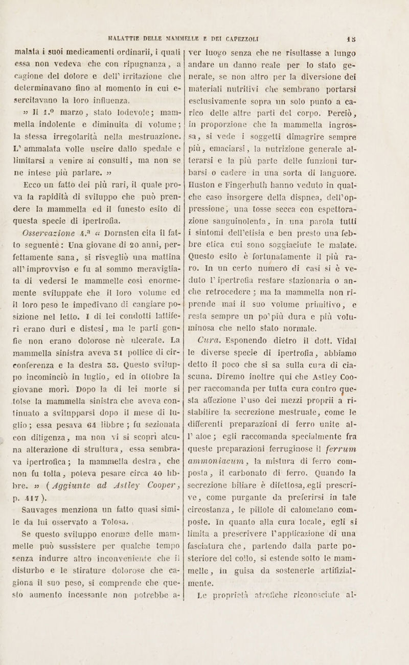 malata i suoi medicamenti ordinarii, i quali essa non vedeva che con ripugnanza, a cagione del dolore e dell’ irritazione che determinavano fino al momento in cui e- sercitavano la loro influenza. » Ji 4.° marzo, stato lodevole; mam- mella indolente e diminuita di volume; la stessa irregolarità nella mestruazione. L° ammalata volle uscire dallo spedale e limitarsi a venire ai consulti, ma non se ne intese più parlare. » Ecco un fatto dei più rari, il quale pro- va la rapidità di sviluppo che può pren- dere Ia mammella ed il funesto esito di questa specie di ipertrofia. Osservazione 4.2 « Dornsten cita il fat- to seguente: Una giovane di 20 anni, per- fettamente sana, si risvegliò una mattina all'improvviso e fu al sommo meraviglia- ta di vedersi Ie mammelle così enorme- mente sviluppate che il loro volume ed il loro peso le impedivano di cangiare po- sizione nel letto. I di lei condotti lattife- ri erano duri e distesi, ma le parti gon» fie non erano dolorose nè ulcerate. La mammella sinistra aveva 54 pollice di cir- conferenza e la destra 58. Questo svilup- po incominciò in luglio, ed in otiobre la giovane morì. Dopo ia di lei morte si tolse Ja mammella sinistra che aveva con- tinuato a svilupparsi dopo il mese di lu- glio; essa pesava 64 libbre ; fu sezionata con diligenza, ma non vi si scoprì alcu- na alterazione di struttura, essa sembra- va ipertrofica; la mamme!la destra, che non fu tolta, poteva pesare circa 40 lb- bre. » (Aggiunte ad Asiley Cooper, p. 417). Sauvages menziona un fatto quasi simi- le da lui osservato a Tolosa. , Se questo sviluppo enorme delle mam- melle può sussistere per qualche tempo senza indurre altro inconveniente che il disturbo e le stirature dolorose che ca- giona il suo peso, si comprende che que- 415 ver luogo senza che ne risultasse a lungo andare un danno reale per lo stato ge- nerale, se non altro per Ia diversione dei materiali nutritivi che sembrano portarsi esclusivamente sopra un solo punto a ca- rico delle altre parti del corpo. Perciò, in proporzione che la mammella ingros= sa, si vede i soggetti dimagrire sempre più, emaciarsi, la nutrizione generale al- terarsi e la più parte delle funzioni tur- barsi o cadere in una sorta di languore. Huston e Fingerhuth hanno veduto in qual- che caso insorgere della dispnea, dell’op- pressione, una tosse secca con espettora- zione sanguinolenta, in. una parola tutti i sintomi dell’etisia e ben presto una feb- bre etica cui sono soggiaciute le malate. Questo esito è fortunatamente il più ra- ro. In un certo numero di casi si è ve- duto I° ipertrofia restare stazionaria o an- che retrocedere ; ma la mammella non ri- prende mai il suo volume primitivo, e resta sempre un po’più dura e più volu- minosa che nello stato normale. Cura. Esponendo dietro il dott. Vidal le diverse specie di ipertrofia, abbiamo detto il poco che si sa sulla cura di cia- scuna. Diremo inoltre qui che Astley Coo- per raccomanda per tutta cura contro que- sta affezione V uso dei mezzi proprii a ri- stabilire la secrezione mestruale, come le differenti preparazioni di ferro unite al- lr aloe; egli raccomanda specialmente fra queste preparazioni ferruginose il ferrum ammoniacum, la mistura di ferro com- posta, il carbonato di ferro. Quando la secrezione biliare è difettosa, egli prescri- ve, come purgante da preferirsi in tale circostanza, le pillole di calomelano com- poste. In quanto ala cura locale, egli si limita a prescrivere l'applicazione di una fasciatura che, partendo dalla parte po- steriore del collo, si estende solto le mam- melle, in guisa da sostenerie artifizial- mente. i Le proprietà atrofiche riconosciute al.