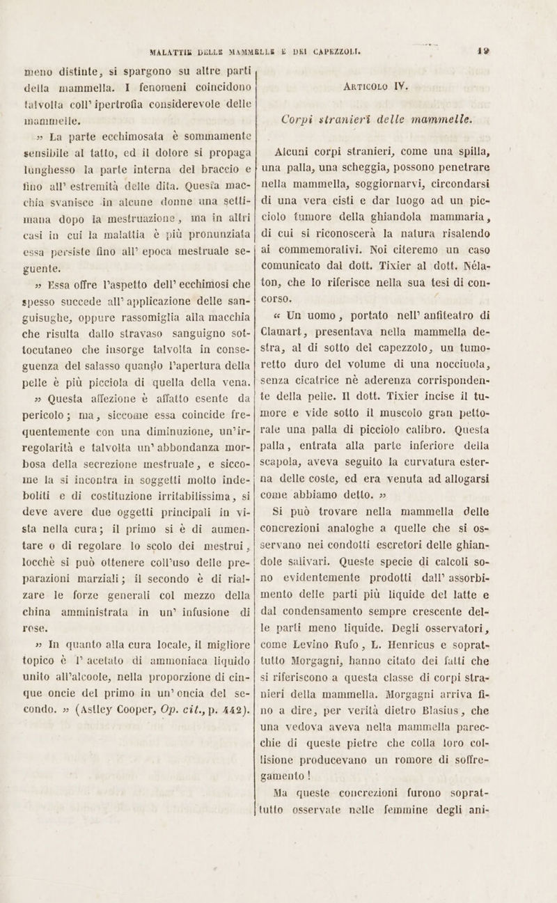 meno distinte, si spargono su altre parti della mammella. I fenomeni coincidono talvolta coll’ ipertrofia considerevole delle mammelle. » La parte ecchimosata è sommamente sensibile al tatto, ed il dolore si propaga lunghesso la parte interna del braccio e fino all’ estremità delle dita. Questa mac- chia svanisce «in alcune donne una setti- mana dopo la mestruazione, ma in altri casi in cui la malattia è più pronunziata essa persiste fino all’ epoca mestruale se- guente. »» Essa offre l’aspetto dell’ ecchimosi che spesso succede all’ applicazione delle san- guisughe, oppure rassomiglia alla macchia che risulta dallo stravaso sanguigno sot- tocutaneo che insorge talvolta in conse- guenza del salasso quando l'apertura della pelle è più picciola di quella della vena. » Questa affezione è affatto esente da pericolo; ma, siccome essa coincide fre- quentemente con una diminuzione, un’ir- regolarità e talvolta un® abbondanza mor- bosa della secrezione mestruale, e sicco- me la si incontra in soggetti molto inde- boliti e di costituzione irritabilissima, si deve avere due oggetti principali in vi- sta nella cura; il primo si è di aumen- tare o di regolare lo scolo dei mestrui, locchè si può ottenere coll’uso delle pre- parazioni marziali; il secondo è di rial- zare. le forze generali col mezzo della china amministrata rose. » In quanto alla cura locale, il migliore topico è 1° acetato di ammoniaca liquido unito all’alcoole, nella proporzione di cin- que oncie del primo in un’ oncia del se- condo. » (Astley Cooper, Op. cit., p. 442). in un’ infusione di ————————€————————_——_—_—.—.—-—&gt;Ò—.—.—&gt;——+—+-+—+—+-_-+ + + T ìn_ ——————————————————_€__—_—_———_—____ 49 ArtIcOLO IV. Corpi stranieri delle mammelle. Alcuni corpi stranieri, come una spilla, una palla, una scheggia, possono penetrare nella mammella, soggiornarvi, circondarsi di una vera cisti e dar luogo ad un pic- ciolo fumore della ghiandola mammaria, di cui si riconoscerà la natura risalendo ai commemorativi. Noi citeremo un caso comunicato dali dott. Tixier al dott. Néla- ton, che Io riferisce nella sua tesi di con- corso. 1 « Un uomo, portato nell’ anfiteatro di Clamart, presentava nella mammella de- stra, al di sotto del capezzolo, un tumo- retto duro del volume di una nocciuola, senza cicatrice nè aderenza corrisponden- te della pelle. Il dott. Tixier incise il tu- more e vide sotto il muscolo gran petto- rale una palla di picciolo calibro. Questa palla, entrata alla parte inferiore della scapola, aveva seguito la curvatura ester- na delle coste, ed era venuta ad allogarsi come abbiamo detto. » Si può trovare nella mammella delle concrezioni analoghe a quelle che si os- servano nei condotti escretori delle ghian- dole salivari. Queste specie di calcoli so- no evidentemente prodotti dall’ assorbi- mento delle parti più liquide del latte e dal condensamento sempre crescente del- le parli meno liquide. Degli osservatori, come Levino Rufo, L. Henricus e soprat- tutto Morgagni, hanno citato dei fatti che si riferiscono a questa classe di corpi stra- nieri della mammella. Morgagni arriva fi- no a dire, per verità dietro Blasius, che una vedova aveva nella mammella parec- chie di queste pietre che colla loro col- lisione producevano un romore di soffre- gamento ! Ma queste concrezioni furono soprat- tutto osservate nelle femmine degli ani-