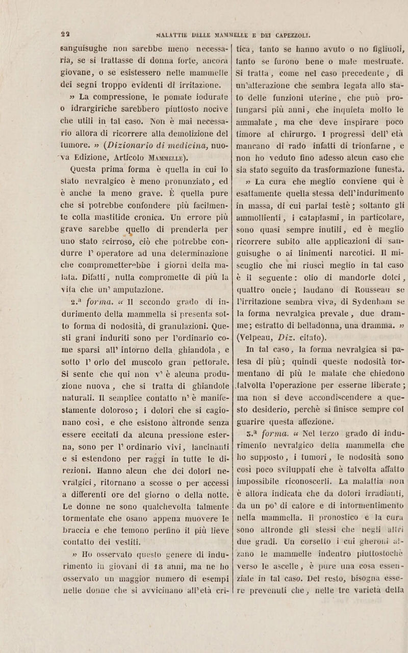 sanguisughe non sarebbe meno necessa- ria, se si trattasse di donna forte, ancora giovane, 0 se esistessero nelle mammelle dei segni troppo evidenti di irritazione. » La compressione, le pomate iodurate o idrargiriche sarebbero piuttosto nocive che utili in tal caso. Non è mai necessa- rio allora di ricorrere alla demolizione del tumore. » (Dizionario di medicina, nuo- ‘va Edizione, Articolo MAMMELLE). Questa prima forma è quella in cui lo stato nevralgico è meno pronunziato, ed è anche la meno grave. È quella pure che si potrebbe confondere più facilmen- fe colla mastitide cronica. Un errore più grave sarebbe quello di prenderla per uno stato scirroso, ciò che potrebbe con- durre 1° operatore ad una determinazione che comprometterebbe i giorni della ma- lata. Difatti, nulla compromette di più la vita che un” amputazione. 2.2 forma. « Il secondo grado di in- durimento della mammella si presenta sot- to forma di nodosità, di granulazioni. Que- sti grani induriti sono per l’ordinario co- me sparsi all’ intorno della ghiandola, e sotto 1° orlo del muscolo gran pettorale. Si sente che qui non v° è alcuna produ- zione nuova, che si tratta di ghiandole naturali. Il semplice contatto n° è manife- stamente doloroso; i dolori che si cagio- nano così, e che esistono altronde senza essere eccitati da alcuna pressione ester- na, sono per l° ordinario vivi, lancinanti e si estendono per raggi in tutte le di- rezioni. Hanno alcun che dei dolori ne- vralgici, ritornano a scosse o per accessi a differenti ore del giorno o della notte. Le donne ne sono qualichevolta talmente tormentate che osano appena muovere le braccia e che temono perfino il più lieve contatto dei vestiti. » Hou osservato questo genere di indu- rimento in giovani di 418 anni, ma ne ho osservato un maggior numero di esempi uelle donne che si avvicinano all’età cri- tica, tanto se hanno avuto o no figliuoli, tanto se furono bene 0 male mestruate. Si tratta, come nel caso precedente, di un’alterazione che sembra legata allo sta- to delle funzioni uterine, che può pro- lungarsi più anni, che inquieta molto le ammalate, ma che deve inspirare poco timore al chirurgo. 1 progressi dell’ età mancano di rado infatti di trionfarne , e non ho veduto fino adesso alcun caso che sia stato seguito da trasformazione funesta. » La cura che meglio conviene qui è esattamente quella stessa dell’indurimento in massa, di cui parlai testè ; soltanto gli ammollienti, i cataplasmi, in particolare, sono quasi sempre inutili, ed è meglio ricorrere subito alle applicazioni di san- guisughe o ai linimenti narcotici. Il mi- scuglio che mi riuscì meglio in tal caso è il seguente: olio di mandorle dolci, quattro oncie; laudano di Rousseau se l’irritazione sembra viva, di Sydenham se la forma nevralgica prevale, due dram- me; estratto di belladonna, una dramma. (Velpeau, Diz. citato). In tal caso, la forma nevralgica si pa- lesa di più; quindi queste nodosità tor- mentano di più le malate che chiedono talvolta l’operazione per esserne liberate ; ma non si deve accondiscendere a que- sto desiderio, perchè si finisce sempre col guarire questa affezione. 5.3 forma. « Nel terzo grado di indu- rimento nevralgico della mammella che ho supposto, i tumori, le nodosità sono così poco sviluppati che è talvolta affatto impossibile riconoscerli. La malattia non e allora indicata che da dolori irradianti, da un po” di calore e di intormentimento nella mammella. il pronostico ‘e la cura sono altronde gli stessi che negli altri due gradi. Un corsetto i cui gherouni a!- zano le mammelle indentro piuttostochè verso le ascelle, è pure una cosa essen- ziale in tal caso. Del resto, bisogna esse- re prevenuti che, nelle tre varietà della