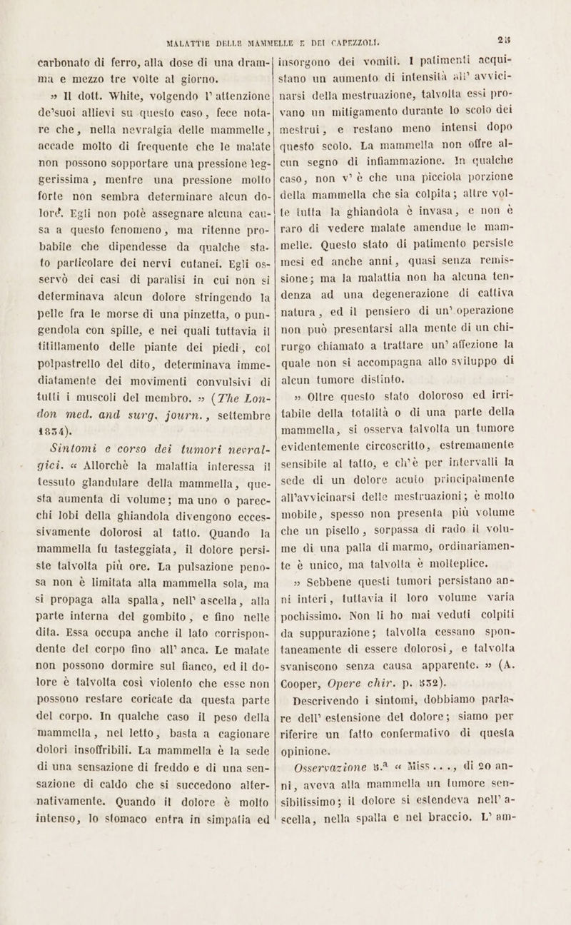 carbonato di ferro, alla dose di una dram- ma e mezzo tre volte al giorno. » Il dott. White, volgendo 1° attenzione de’suoi allievi su questo caso, fece nota- re che, nella nevralgia delle mammelle, accade molto di frequente che le malate non possono sopportare una pressione leg- gerissima, mentre una pressione molto forte non sembra determinare alcun do- loré. Egli non potè assegnare alcuna cau- sa a questo fenomeno, ma ritenne pro- babile che dipendesse da qualche sta- to particolare dei nervi cutanei. Egli os- servò dei casi di paralisi in cui non si determinava alcun dolore stringendo la pelle fra le morse di una pinzetta, o pun- gendola con spille, e nei quali tuttavia il titillamento delle piante dei piedi, col polpastrello del dito, determinava imme- diatamente dei movimenti convulsivi di tulti i muscoli del membro. » (7he Lon- don med. and surg. journ., settembre 1834). Sintomi e corso dei tumori nevral- gici. « Allorchè la malattia interessa il tessuto glandulare della mammella, que- sta aumenta di volume; ma uno o parec- chi lobi della ghiandola divengono ecces- sivamente dolorosi al tatto. Quando la mammella fu tasteggiata, il dolore persi- ste talvolta più ore. La pulsazione peno- sa non è limitata alla mammella sola, ma si propaga alla spalla, nell’ ascella, alla parte interna del gombito, e fino nelle dita. Essa occupa anche il lato corrispon- dente del corpo fino all’ anca. Le malate non possono dormire sul fianco, ed il do- lore è talvolta così violento che esse non possono restare coricate da questa parte del corpo. In qualche caso il peso della mammella, nel letto, basta a cagionare dolori insoffribili. La mammella è la sede di una sensazione di freddo e di una sen- sazione di caldo che si succedono alter- nativamente. Quando il dolore è molto intenso, lo stomaco entra in simpalia ed 25 insorgono dei vomili. I patimenti acqui» stano un aumento di intensità ali’ avvici- narsi della mestruazione, talvolta essi pro- vano un mitigamento durante lo scolo dei mestrui, e restano meno intensi dopo questo scolo. La mammella non offre al- cun segno di infiammazione. In qualche caso, non v° è che una picciola porzione della mammella che sia colpita; altre vol- te tutta la ghiandola è invasa, e non è raro di vedere malate amendue le mam- melle. Questo stato di patimento persiste mesi ed anche anni, quasi senza remis- sione; ma la malattia non ha alcuna ten- denza ad una degenerazione di cattiva natura, ed il pensiero di un’ operazione non può presentarsi alla mente di un chi- rurgo chiamato a trattare un’ affezione la quale non si accompagna allo sviluppo di alcun tumore distinto. i » Oltre questo stato doloroso ed irri- tabile della totalità o di una parte della mammella, si osserva talvolta un tumore evidentemente circoscritto, estremamente sensibile al tatto, e ch'è per intervalli la sede di un dolore all'avvicinarsi delle mobile, spesso non presenta più volume che un pisello, sorpassa di rado il volu- acuto principalmente mestruazioni; è molto me di una palla di marmo, ordinariamen- te è unico, ma talvolta è molteplice. s» Sebbene questi tumori persistano an- ni interi, tuttavia il loro volume. varia pochissimo. Non li ho mai veduti colpiti da suppurazione; talvolta cessano spon- taneamente di essere dolorosi, e talvolta svaniscono senza causa apparente. 5 (A. Cooper, Opere chir. p. 852). Descrivendo i sintomi, dobbiamo parla» re dell’ estensione del dolore; siamo per riferire un fatto confermativo di questa opinione. Osservazione 3.8 « Miss..., di 20 an- ni, aveva alla mammella un tumore sen- sibilissimo ; il dolore si estendeva nell’ a- scella, nella spalla e nel braccio. L° am-