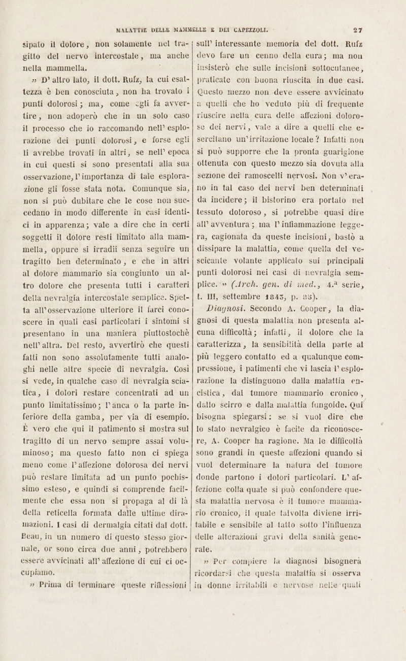 sipato il dolore, non solamente nel tra- gilto del mervo intercostale, ma anche nella mammella. » D' altro lato, il dott. Rufz, la cui esat- tezza è ben conosciuta, non ha trovato i punti dolorosi; ma, come egli fa avver- tire, non adoperò che in un solo caso il processo che io raccomando nell’ esplo- razione dei punti dolorosi, e forse egli li avrebbe trovati in altri, se nell’ epoca in cui questi si sono presentati alla sua osservazione, l’importanza di tale esplora- zione gli fosse stata nota. Comunque sia, non si può dubitare che le cose non suc- cedano in modo differente in casi identi- ci in apparenza; vale a dire che in certi soggetti il dolore resti limitato alla mam- mella, oppure si irradii senza seguire un tragitto ben determinato, e che in altri al dolore mammario sia congiunto un al- tro dolore che presenta tutti i caratteri della nevralgia intercostale semplice. Spet- ta all’osservazione ulteriore il iarci cono- scere in quali casi particolari i sintomi si presentano in una maniera piuttostochè nell’ altra. Del resto, avvertirò che questi fatti non sono assolutamente tutti analo- ghi nelle altre specie di nevralgia. Così si vede, in qualche caso di nevralgia scia- tica, i dolori restare concentrati ad un punto limitatissimo; l’anca o la parte in- feriore della gamba, per via di esempio. È vero che qui il patimento si mostra sul tragitto di un nervo sempre assai volu- minoso; ma questo fatto non ci spiega meno come |’ affezione dolorosa dei nervi può restare limitata ad un punto pochis- simo esteso, e quindi si comprende faci!- mente che essa non si propaga al di là della reticella formata dalle ultime dira- mazioni. I casi di dermalgia citati dal dott. Beau, in un numero di questo stesso gior- nale, or sono circa due anni, potrebbero essere avvicinati all’ affezione di cui ci oc- cupiamo. 27 sull’ interessante memoria del dott. Rufz devo fare un cenno della eura; ma non insisterò che sulle incisioni sottocutanee, praticate con buona riuscita in due casi. Questo mezzo non deve essere avvicinato a quelli che ho veduto più di frequente riuscire nella cura delle affezioni doloro- se dei nervi, vale a dire a quelli che e- sercilano un’irritazione locale ? Infatti non sì può supporre che la pronta guarigione ottenuta con questo mezzo sia dovuta alla sezione dei ramoscelli nervosi. Non v°era- no in tal caso dei nervi ben determinati da incidere; il bistorino era portato nel tessuto doloroso, si potrebbe quasi dire all’ avventura ; ma l° infiammazione legge- ra, cagionata da queste incisioni, bastò a dissipare la malattia, come quella del ve- scicante volante applicato sui principali punti dolorosi nei casi di nevralgia sem- plice.‘» (1rch. gen. di med., 4.2 serie, t. III, settembre 1845, p. 85). Diaynosi. Secondo A. Cooper, la dia- gnosi di questa malattia non presenta al- cuna difficoltà; infatti, il dolore che la caratterizza, la sensibilità della parte al più leggero contatto ed a qualunque com- pressione, i patimenti che vi lascia 1° esplo- razione la distinguono dalla malattia en- cistica, dal tumore mammario cronico, dallo seirro e dalla malattia fungoide. Qui bisogna spiegarsi: se si vuol dire che lo stato nevralgico è facile da riconosce- re, A. Cooper ha ragione. Ma ie difficoltà sono grandi in queste affezioni quando si vuol determinare la donde partono i dolori particolari. L° af- fezione colla quale si può confondere que- sta malattia nervosa è il tumove mamma- rio cronico, il quale talvolta diviene irri- tabile e sensibile al tatto sotto l'influenza delle alterazioni gravi della sanità gene- natura del tumore rale. » Per compiere la diagnosi bisognerà ricordarsi. che questa malaitia si osserva in donne irritabili e mervose nelie quali