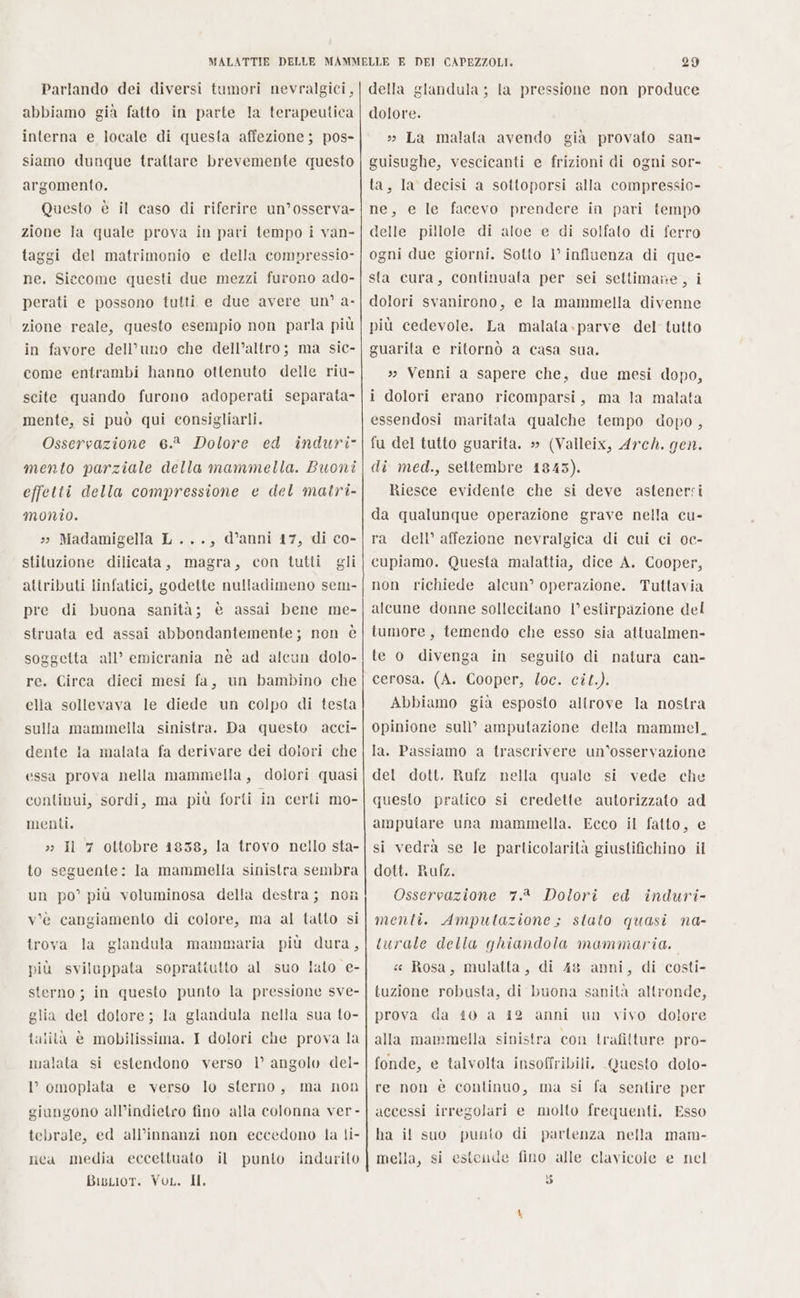 Parlando dei diversi tumori nevralgici, abbiamo gia fatto in parte la terapeutica interna e locale di questa affezione ; pos- siamo dunque trattare brevemente questo argomento. Questo è il caso di riferire un’osserva- zione la quale prova in pari tempo i van- taggi del matrimonio e della compressio- ne. Siccome questi due mezzi furono ado- perati e possono tutti e due avere un’ a- zione reale, questo esempio non parla più in favore dell’uno che dell’altro; ma sic- come entrambi hanno ottenuto delle riu- scite quando furono adoperati separata mente, si può qui consigliarli. Osservazione 6.8 Dolore ed induri- mento parziale della mammella. Buoni effetti della compressione e del matri- monio. » Madamigella L..., d’anni 17, di co- stituzione dilicata, magra, con tutti gli attributi linfatici, godette nulladimeno sem- pre di buona sanità; è assai bene me- struata ed assai abbondantemente; non è soggetta all’ emicrania nè ad alcun dolo- re. Circa dieci mesi fa, un bambino che ella sollevava le diede un colpo di testa sulla mammella sinistra. Da questo acci- dente la malata fa derivare dei dolori che essa prova nella mammella, dolori quasi continui, sordi, ma più forti in certi mo- menti. » Il 7 ottobre 1838, la trovo nello sta- to seguente: la mammella sinistra sembra un po’ più voluminosa della destra; non v'è cangiamento di colore, ma al tatto si trova la glandula mammaria più dura, più sviluppata soprattutto al suo lato e- sterno ; in questo punto la pressione sve- glia del dolore ; la glandula nella sua to- talità è mobilissima. I dolori che prova la malata si estendono verso l’ angolo del- 1° omoplata e verso lo sterno, ma non giungono all’indietro fino alla colonna ver - tebrale, ed all’innanzi non eccedono la li- nea media eccettuato il punto indurito BigLior. Voc. II. DEI CAPEZZOLI. 29 della glandula ; la pressione non produce dolore. » La malata avendo già provato san- guisughe, vescicanti e frizioni di ogni sor- ta, la decisi a sottoporsi alla compressio- ne, e le facevo prendere in pari tempo delle pillole di aloe e di solfato di ferro ogni due giorni. Sotto ì° influenza di que- sta cura, continuata per sei settimane, i dolori svanirono, e la mammella divenne più cedevole. La malata.parve del tutto guarita e ritornò a casa sua, » Venni a sapere che, due mesi dopo, i dolori erano ricomparsi, ma la malata essendosi maritata qualche tempo dopo, fu del tutto guarita. » (Valleix, Arch. gen. di med., settembre 1843). Riesce evidente che si deve astenersi da qualunque operazione grave nella cu- ra dell’ affezione nevralgica di cui ci oc- cupiamo. Questa malattia, dice A. Cooper, non richiede alcun’ operazione. Tuttavia alcune donne sollecitano l’ estirpazione del tumore, temendo che esso sia attualmen- te o divenga in seguito di natura can- cerosa, (A. Cooper, oc. cit.). Abbiamo già esposto altrove la nostra opinione sull’ amputazione della mammel, la. Passiamo a trascrivere un’osservazione del dott. Rufz nella quale si vede che questo pratico si credette autorizzato ad amputare una mammella. Ecco il fatto, e si vedrà se le parlicolarità giustifichino il dott. Rufz. Osservazione 7.2 Dolori ed induri- menti. Ampultazione; stato quasi na- turale della ghiandola mammaria. « Rosa, mulatta, di 48 anni, di costi- tuzione robusta, di buona sanità altronde, prova da t0 a 412 anni un vivo dolore alla mammella sinistra con trafitture pro- fonde, e talvolta insoffribili. Questo dolo- re non è continuo, ma si fa sentire per accessi irregolari e molto frequenti. Esso ha il suo punito di partenza nella mam- mella, si estende fino alle clavicole e nel so DI