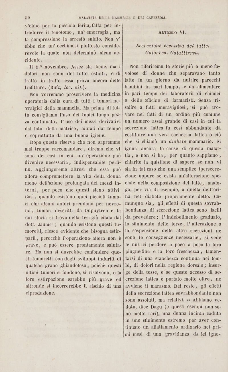 ” 02 V'ebbe per ta picciola ferita, fatta per in- trodurre il tenotomo, un’ emorragia, ma la compressione la arrestò subito. Non v° ebbe che un’ ecchimosi piuttosto conside- revole la quale non determinò alcun ac- cidente. Il 1.0 novembre, Assez sta bene, ma i dolori non sono del tutto estinti, e di tratto in tratto essa prova ancora delle trafitture. (Rufz, loc. cit.). Non vorremmo proscrivere la medicina operatoria dalla cura di tutti i tumori ne- vralgici della mammella. Ma prima di tut- to consigliamo l’uso dei topici lunga pez- za continuato, 1’ uso dei mezzi derivativi dal lato della matrice, aiutati dal tempo e soprattutto da una buona igiene. Dopo queste riserve che non sapremmo mai troppo raccomandare, diremo che vi sono dei casi in cui un’ operazione può divenire necessaria, indispensabile perfi- no. Aggiungeremo altresi che essa può allora compromettere la vita della donna meno dell’azione prolungata dei mezzi in- terni, per poco che questi sieno altivi. Così, quando esistono quei piccioli tumo- ri che alcuni autori prendono per nevro- mi, tumori descritti da Dupuytren e la cui storia si trova nella tesi già citata dal dott. Jaume: ; quando esistono questi tu- moretti, riesce evidente che bisogna estir- parli, perocchè l’operazione. allora non è grave, e può essere prontamente saluta- re. Ma non si dovrebbe confondere que- sti tumoretti con degli sviluppi induriti di qualche grano ghiandoloso , poichè questi ultimi tumori si fondono, si risolvono, e la loro estirpazione sarebbe più. grave ed altronde si incorrerebbe il rischio di una riproduzione. E DEI CAPEZZOLI. ArticoLo VI. Secrezione eccessiva del latte. Galorrea. Galattirrea. Non riferiremo le storie più o meno fa- volose di donne che separavano tanto latte in un giorno da nutrire parecchi bambini in pari tempo, e da alimentare in pari tempo dei laboratorii di chimici o delle officine di farmacisti. Senza ri- salire a fatti meravigliosi, si può tro- vare nei fatti di un ordine più comune un numero assai grande di casi in cui la secrezione lattea fu così abbondante da costituire una vera cachessia lattea o ciò che si chiamò un diabete mammario. Si ignora ancera le cause di questa malat- tia, e non si ha, per quanto sappiamo , chiarito la quistione di sapere se non vi sia in tal caso che una semplice ipersecre- zione oppure se esista un’alterazione spe- ciale nella composizione del latte, analo- ga, per via di esempio, a quella dell’ori- na nel diabete propriamente detto. Co- munque sia, gli effetti di questa sovrab- bondanza di secrezione lattea sono facili da prevedere: 1° indebolimenlo graduato, lo sfinimento delle forze, 1° alterazione 0 la sospensione delle altre secrezioni ne sono le conseguenze necessarie; si vede le nutrici perdere a poco a poco la loro pinguedine e la loro freschezza, lamen- tarsi di una stanchezza continua nei lom- bi, di dolori nella regione dorsale ; insor- ge della tosse, e se questo accesso di se- crezione lattea è portato molto oltre, ne avviene il marasmo. Del resto, gli effetti della secrezione lattea sovrabbondante non sono assoluti, ma relativi. « Abbiamo ve- duto, dice Dagu (e questi esempi non so- no molto rari), una donna incinta caduta in uno sfinimento estremo per aver con- tinuato un allattamento ordinario nei pri-