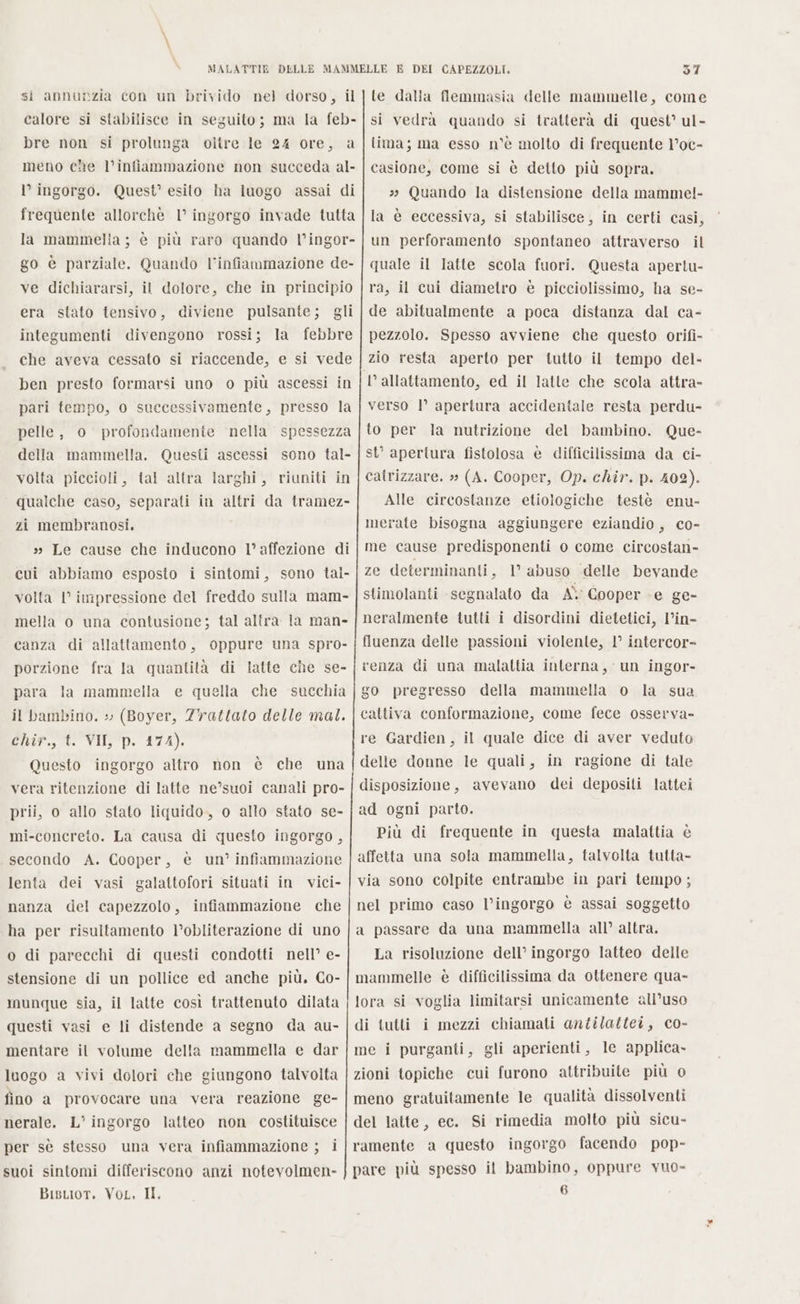 calore si stabilisce in seguito; ma la feb- bre non si prolunga oltre le 24 ore, a meno che l’infiammazione non succeda al- l’ ingorgo. Quest’ esito ha luogo assai di frequente allorchè 1° ingorgo invade tutta la mammella ; è più raro quando l’ingor- go è parziale. Quando l'infiammazione de- ve dichiararsi, il dolore, che in principio era stato tensivo, diviene pulsante; gli integumenti divengono rossi; la febbre che aveva cessato si riaccende, e si vede ben presto formarsi uno o più ascessi in pari tempo, o successivamente, presso la pelle, o profondamente nella spessezza della mammella. Questi ascessi sono tal- volta piccioli, tal altra larghi, riuniti in qualche caso, separati in altri da tramez- zi membranosi, » Le cause che inducono l’affezione di cui abbiamo esposto i sintomi, sono tal- volta l’ impressione del freddo sulla mam- mella o una contusione; tal altra la man- canza di allattamento, oppure una spro- porzione fra la quantita di latte che se- para la mammella e quella che succhia il bambino. : (Boyer, ZYattato delle mal. ChiP.,°t VII 'D. 174): Questo ingorgo altro non è che una vera ritenzione di latte ne’°suoi canali pro- prii, o allo stato liquido, o allo stato se- mi-concreto. La causa di questo ingorgo , secondo A. Cooper, è un’ infiammazione lenta dei vasi galattofori situati in vici- nanza del capezzolo, infiammazione che ha per risultamento l’obliterazione di uno o di parecchi di questi condotti nell’ e- stensione di un pollice ed anche più. Co- munque sia, il latte così trattenuto dilata questi vasi e li distende a segno da au- mentare il volume della mammella e dar luogo a vivi dolori che giungono talvolta fino a provocare una vera reazione ge- nerale. L’' ingorgo latteo non costituisce per sè stesso una vera infiammazione ; i suoi sintomi differiscono anzi notevolmen- BisLior. VoL. II, 57 tima; ma esso n°è molto di frequente l°oc- casione, come si è detto più sopra. 3 Quando la distensione della mamme!- la è eccessiva, si stabilisce, in certi casi, un perforamento spontaneo attraverso il quale il latte scola fuori. Questa apertu- ra, il cui diametro è picciolissimo, ha se- de abitualmente a poca distanza dal ca- pezzolo. Spesso avviene che questo orifi- zio resta aperto per tutto il tempo del- verso |’ apertura accidentale resta perdu- to per la nutrizione del bambino. Que- st’ apertura fistolosa è difficilissima da ci- catrizzare. » (A. Cooper, Op. chir. p. 402). Alle circostanze etiologiche testè enu- merate bisogna aggiungere eziandio , co- me cause predisponenti o come circostan- ze determinanti, 1° abuso delle bevande stimolanti segnalato da A\ Cooper e ge- neralmente tutti i disordini dietetici, l’in- fluenza delle passioni violente, 1° intercor- renza di una malattia interna, un ingor- go pregresso della mammella o la sua cattiva conformazione, come fece osserva- re Gardien, il quale dice di aver veduto delle donne le quali, in ragione di tale disposizione, avevano dei depositi lattei ad ogni parto. Più di frequente in questa malattia è affetta una sola mammella, talvolta tutta- via sono colpite entrambe in pari tempo ; nel primo caso l’ingorgo è assai soggetto a passare da una mammella all’ altra. La risoluzione dell’ ingorgo latteo delle mammelle è difficilissima da ottenere qua- lora si voglia limitarsi unicamente all’uso di tutti i mezzi chiamati antilattei, co- me i purganti, gli aperienti, le applica» zioni topiche cui furono attribuite più o meno gratuitamente le qualità dissolventi del latte, ec. Si rimedia molto più sicu- ramente a questo ingorgo facendo pop- pare più spesso il bambino, oppure vuo- (i)