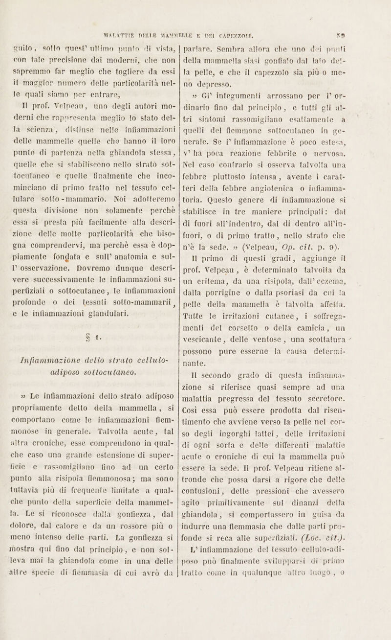 xo con fale precisione dai moderni, che non sapremmo far meglio che togliere da essi il maggior numero delle particolarità nel- le quali siamo per entrare, Il prof. Velpeau, uno degli autori mo- derni che rappresenta meglio lo stato del- la scienza, distinse nelle infiammazioni delle mammelle quelle che hanno il toro punto di partenza nella ghiandola stessa, quelle che si stabiliscono nello strato sot- tocutaneo e quelle finalmente che inco- minciano di primo tratto nel tessuto cel- Iulare sotto - mammario. Noi adotteremo questa divisione non solamente perche essa si presta più facilmente alla descri- zione delle molte particolarità che biso- gna comprendervi, ma perchè essa è dop- piamente fondata e sull’ anatomia e sul- l’ osservazione. Bovremo dunque descri- vere successivamente le infiammazioni su- perfiziali o sottocatanee, le infiammazioni profonde o dei tessuti sotto-mammarii, e le infiammazioni glandulari. infiammazione dello strato cellulo- adiposo sottocutaneo. »» Le infiammazioni dello strato adiposo propriamente detto della mammella, si comportano come le infiammazioni flem- monose in generale. Talvolta acute, tal altra croniche, esse comprendono in qual- che caso una grande estensione di super- ficie e punto alla risipoia flemmonosa; ma sono rassomigliano fino ad un certo tuttavia più di frequente limitate a qual- che punto della superficie della mammel- la. Le si riconosce dalla gonfiezza, dal dolore, dal calore e da un rossore più 0 meno intenso delle parli. La gonfiezza si mostra qui fino dal principio, e non sol- leva mai la ghiandola come in una delle altre specie di fiemmasia di cui avrò da della mammella siasi gonfiato dal Jafo det- la pelle, e che il capezzolo sia più o me- no depresso. » GI” integumenti arrossano per |’ or- dinario fino dal principio, e tutti gli al- tri sintomi rassomigiiano esattamente a quelli del flemmone sottocutaneo in ge- nerale. Se i° infiammazione è poco estesa, v° ha poca reazione febbrile o nervosa. Nel caso contrario si osserva talvolta una febbre piuttosto intensa, avente i carat- teri della febbre angiotenica o infiamma- toria. Questo genere «di infiammazione si stabilisce in tre maniere principali: dal di fuori all’indentro, dal di dentro all’in- fuori, o di primo tratto, nello strato che (Velpeau, Op. ciîf. p. 9). questi gradi, aggiunge il n’è la sede. » Il primo di prof. Velpeau, è determinato talvolta da un eritema, da una risipola, dali° cezema, dalla porrigine o dalla psoriasi da cui la pelle della mammella è talvolta affetta. Tutte le irritazioni cutanee, i soffrega- menti del corsetto o della camicia, un vescicante, delle ventose, una scottatura possono pure esserne la causa determi- nante. Il secondo grado di questa infianmima- zione si riferisce quasi sempre ad un: malattia pregressa del tessuto secretore. Così essa può essere prodotta dal risen- timento che avviene verso la pelle nel cor- so degli ingorghi lattei, delle irritazioni di ogni sorta e delle differenti malattie acute o croniche di cui la mammella può essere la sede. Il prof. Yelpeau ritiene al- tronde che possa darsi a rigore che delle contusioni, delle pressioni che avessero agito primilivamente sul della ghiandola, si comportassero in guisa da dinanzi indurre una flemmasia che dalle parti pro- fonde si reca alle superfiziali. (Loc. cit.). L’ infiammazione del tessuto cellulo-adi- poso può finalmente svilupparsi di primo tratto come in qualunque altro iuogo, 0 x