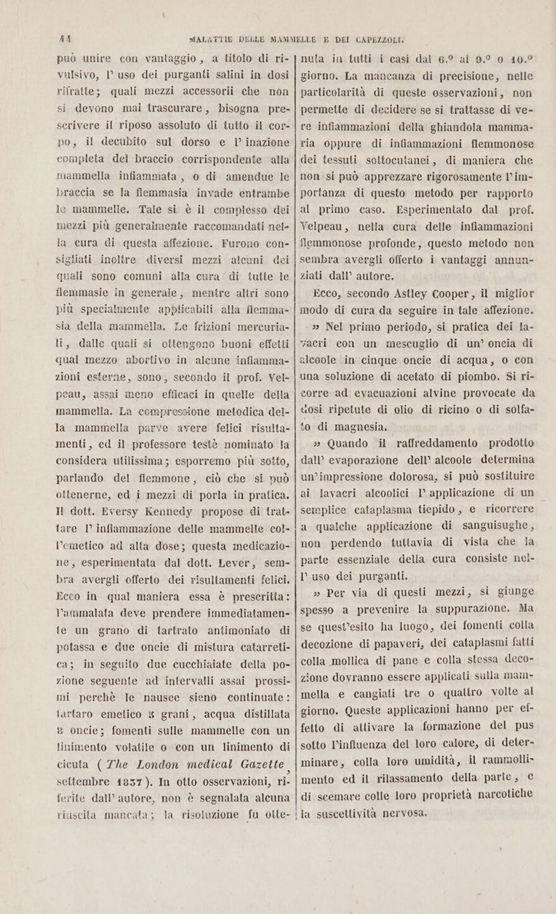 KA può unire con vantaggio, a titolo di ri- vulsivo, 1° uso dei purganti salini in dosi rilratte; quali mezzi accessorii che non si deyono mai trascurare, bisogna pre- scrivere il riposo assoluto di tutto il cor- po, il decubito sul dorso e 1’ inazione completa del braccio corrispondente ‘alla mammella infiammata, o di amendue le braccia se la flemmasia invade entrambe le mammelle. Tale si. è il complesso dei mezzi più generalmente raccomandati nel- la cura di questa affezione. Furono con- sigliati inoltre diversi mezzi alcuni dei quali sono comuni alla cura di tutte le fiemmasie in generale, mentre altri sono più specialmente apblicabili alla flemma- sia della mammella. Le frizioni mercuria- li, dalle quali si ottengono buoni effetti qual mezzo abortivo in alcune infiamma- zioni esterne, sono, secondo il prof. Vel- peau, assai meno efficaci in quelle della mammella. La compressione metodica del- la mammella parve avere felici risulta- menti, ed il professore testè nominato la considera utilissima; esporremo più sotto, parlando del fiemmone, ciò che si nuò ottenerne, ed i mezzi di porla in pratica. Il dott. Eversy Kennedy propose di trat- fare 1° infiammazione delle mammelle col- l’emetico ad alta dose; questa medicazio- ne, esperimentata dal dott. Lever, sem- bra avergli offerto dei risultamenti felici, Ecco in qual maniera essa è prescritta: ‘ammalata deve prendere immediatamen- te un grano di tartrato antimoniato di potassa e due oncie di mistura catarreti- ca; in seguito due cucchiaiate della po- zione seguente ad intervalli assai prossi- mi perchè le nausee sieno continuate : tartaro emetico 3 grani, acqua distillata 8 oncie; fomenti sulle mammelle con un linimento volatile o. con un linimento di cicuta ( The London medical Gazette settembre 1837). In otto osservazioni, ri- ferite dall’ autore, non è segnalata alcuna riuscita mancata; la risoluzione fu otte- —————_€€—__ —_—————_—_——_—_———_—m—m___—— ———y—. —————————___— _———— ——_yT_ 2 _ _ _r—_—__—_crre——_r_—_—_rTrTTTT—T—T—T—r—€€€ tt — | Ù DEI CAPEZZOLI. nuta iu tutti i casi dal 6.° al 9.0 0 10,° giorno. La mancanza di precisione, nelle particolarità di queste osservazioni, non permette di decidere se si trattasse di ve- re infiammazioni della ghiandola mamma- ria oppure di infiammazioni flemmonose dei tessuti sottocutanei, di maniera che non si può apprezzare rigorosamente l’im- portanza di questo metodo per rapporto al primo caso. Esperimentato dal prof. Yelpeau, nella cura delle infiammazioni flemmonose profonde, questo metodo non sembra avergli offerto i vantaggi annun- ziati dall’ autore. Ecco, secondo Astley Cooper, il miglior modo di cura da seguire in tale affezione. » Nel primo periodo, si pratica dei la- vacri con un mescuglio di un’ oncia di aleoole in cinque oncie di acqua, o con una soluzione di acetato di piombo. Si ri- gorre ad evacuazioni alvine provocate da uosi ripetute di olio di ricino o di solfa- to di magnesia. s Quando il raffreddamento prodotto dall’ evaporazione dell’ alcoole determina un'impressione dolorosa, si può sostituire ai lavacri alcoolici 1° applicazione di un semplice cataplasma tiepido, e ricorrere a qualche applicazione di sanguisughe, non perdendo tuttavia di vista che la parte essenziale della cura consiste nei- l’uso dei purganti. » Per via di questi mezzi, si giunge spesso a prevenire la suppurazione. Ma se quest’esito ha luogo, dei fomenti colla decozione di papaveri, dei cataplasmi fatti colla mollica di pane e colla stessa deco- zione dovranno essere applicati sulla mam- mella e cangiati tre o quattro volte al giorno. Queste applicazioni hanno per ef- fetto di attivare la formazione del pus sotto l'influenza del loro calore, di deter- minare, colla loro umidità, il rammolli- mento ed il rilassamento della parle, € di scemare colle loro proprietà narcotiche la suscettivita nervosa.