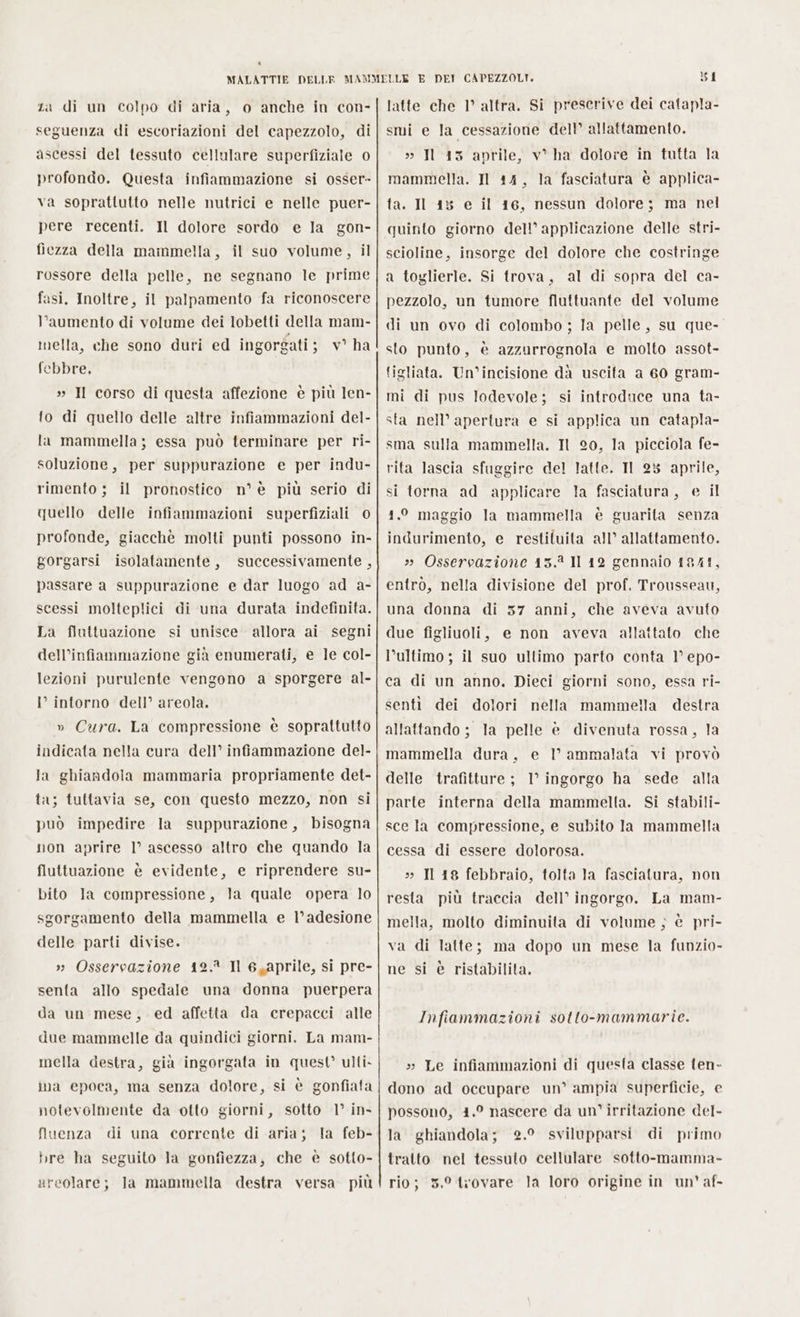 seguenza di escoriazioni del capezzolo, di ascessi del tessuto cellulare superfiziale 0 profondo. Questa infiammazione si osser» va soprattutto nelle nutrici e nelle puer- pere recenti. Il dolore sordo e la gon- fiezza della mammella, il suo volume, il rossore della pelle, ne segnano le prime fasi. Inoltre, il palpamento fa riconoscere l’aumento di volume dei lobetti della mam- mella, che sono duri ed ingorgati ; v° ha febbre, » Il corso di questa affezione è più len- fo di quello delle altre infiammazioni del- la mammella ; essa può terminare per ri- soluzione, per suppurazione e per indu- rimento ; il pronostico n° è più serio di quello delle infiammazioni superfiziali 0 profonde, giacchè molti punti possono in- gorgarsi isolatamente, successivamente , passare a suppurazione e dar luogo ad a- scessi molteplici di una durata indefinita. La fluttuazione si unisce allora ai segni dell’infiammazione già enumerati, e le col- lezioni purulente vengono a sporgere al- I° intorno dell’ areola. » Cura. La compressione è soprattutto indicata nella cura dell’ infiammazione del- la ghiandola mammaria propriamente det- ta; tuttavia se, con questo mezzo, non si può impedire la suppurazione, bisogna non aprire 1° ascesso altro che quando la fluttuazione è evidente, e riprendere su- bito la compressione, la quale opera lo sgorgamento della mammella e l’ adesione delle parti divise. »» Osservazione 12. Il 6,aprile, si pre- senta allo spedale una donna puerpera da un mese, ed affetta da crepacci alle due mammelle da quindici giorni. La mam- mella destra, già ingorgata in quest’ ulti. ina epoca, ma senza dolore, si è gonfiata notevolmente da otto giorni, sotto 1° in- fluenza di una corrente di aria; la feb- bre ha seguito la gonfiezza, che è sotto- areolare; la mammella destra versa più 81 smi e la cessazione dell allattamento. » Il 15 aprile, v° ha dolore in tutta la mammella. Il 14, la fasciatura è applica- ta. Il 13 e il 16, nessun dolore; ma nel quinto giorno dell’ applicazione delle stri- scioline, insorge del dolore che costringe a toglierle. Si trova, al di sopra del ca- pezzolo, un tumore fluttuante del volume di un ovo di colombo ; la pelle, su que- sto punto, è azzurrognola e molto assot- tigliata. Un’incisione da uscita a 60 gram- mi di pus lodevole; si introduce una ta- sta nell’ apertura e si applica un catapla- sma sulla mammella. Il 20, la picciola fe- rita lascia sfuggire del latte. Il 23 aprile, si torna ad applicare la fasciatura, e il 1.° maggio la mammella è guarita senza indurimento, e restituita all’ allattamento. » Osservazione 13.2 Il 12 gennaio 1941, entrò, nella divisione del prof. Trousseau, una donna di 37 anni, che aveva avuto due figliuoli, e non aveva allattato che l’ultimo; il suo ultimo parto conta 1° epo- ca di un anno, Dieci giorni sono, essa ri- sentì dei dolori allattando ; la pelle è divenuta rossa, la mammella dura, e I° ammalata vi provò nella mammella destra delle trafitture ; 1° ingorgo ha sede alla parte interna della mammella. Si stabili- sce la compressione, e subito la mammella cessa di essere dolorosa. » Il 18 febbraio, tolta la fasciatura, non resta più traccia dell’ ingorgo. La mam- mella, molto diminuita di volume ; è pri- va di latte; ma dopo un mese la funzio- ne si è ristabilita, Infiammazioni sotto-mammarie. » Le infiammazioni di questa classe ten- dono ad occupare un’ ampia superficie, e possono, 4.° nascere da un’ irritazione del- la ghiandola; 2.9 svilupparsi di primo tratto nel tessuto cellulare sotto-mamma- rio; 5.° trovare la loro origine in un’ af-