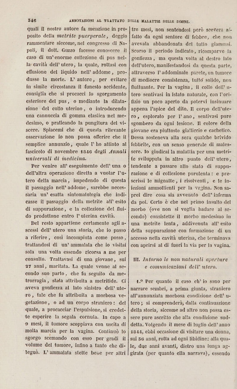 I46 quali il nostro autore fa menzione in pro- posito della metrite puerperale, deggio rammentare siccome, nel congresso di Na- poli, il dott. Guzzo facesse conoscere il caso di un’ enorme collezione di pus nel- la cavità dell’ utero, la quale, rottasi con effusione del liquido nell’ addome, pro- dusse la morte. L° autore, per evitare in simile circostanza il ‘funesto accidente, consiglia che si procacci Iv sgorgamento esteriore del pus, o mediante la dilata- zione del collo uterino, o introducendo una cannuccia di gomma elasiica nel me- desimo, o praticando la pungitura del vi- scere. Spiacemi che di questa rilevante osservazione io non possa offerire che il semplice annunzio, quale I° ho attinto al fascicolo di novembre 4846 degli Annali universali di medicina. Per venire all’ eseguimento dell’ una 0 dell’altra operazione diretta a vuotar l’u- tero della marcia, impedendo di questa il passaggio nell’ addome, sarebbe neces- saria un’ esatta sintomatologia che indi- casse il passaggio della metrite all’ esito di suppurazione, e la collezione del flui- do prodottone entro l’ uterina cavità. Del resto appartiene certamente agli a- scessi dell’ utero una storia, che io passo a riferire, così incompiuta .come posso, trattandosi di un’ ammalata che io visitai sola una volta essendo ricorsa a me per consulto. Traitavasi di una giovane, sui 27 anni, maritata. La quale venne al se- condo suo parto, che fu seguito da me- trorragia, stata attribuita a metritide. Ci aveva gonfiezza al lato sinistro dell’ ute- ro, tale che fu attribuita a morbosa ve- getazione, o ad un corpo straniero: del quale, a procacciar l’espulsione, si credet- te esperire la segala cornuta. In capo a 9 mesi, il tumore scoppiava con uscita di molta marcia per la vagina. Continuò lo sgorgo scemando con esso per ‘gradi il volume del tumore, infino a tanto che di- leguò. L° ammalata stette bee per altri tre mesi, non sentendosi però scevera af- fatto da ogni sentore di febbre, che non avevala abbandonata del tutto giammai. Scorso il periodo indicato, ricomparve ia gonfiezza, ma questa volta al destro lato dell’utero, manifestandosi da questa parte, altraverso 1° addominale parete, un tumore di mediocre consistenza, tutto solido, non fluttuante. Per la vagina, il collo dell’ u- tero sentivasi in istato naturale, con l’ori- fizio un poco aperto da potervi insinuare appena l’apice del dito. Il corpo de!l’ute- ro, esplorato per i’ ano, sentivasi pure sgombero da ogni lesione. Il colore della giovane era piuttosto gia?liccio e cachetico. Dessa sosteneva alla sera qualche brivido febbrile, con un senso generale di males- sere. Io giudicai la malatiia per una metri- te sviluppata in altro punto dell’ utero, tendente a passare allo stato di suppu- razione e di collezione purulenta: e pre- scrissi le mignatte, i risolventi, e le in- iezioni ammollienti per la vagina. Non sa- prei dire cosa sia avvenuto dell’ inferma da poi. Certo è che nel primo insuito del morbo (ove non si voglia badare al se- condo) consistette il morbo medesimo in una metrite lenta, addivenuta all’ esito della suppurazione con formazione di un accesso nella cavità uterina, che terminava con aprirsi al di fuori la via per la vagina. III. Intorno ie non naturali aperture e comunicaziani dell’ utero. 41.° Per quanto il caso ch’ io sono per narrare sembri, a prima giunta, straniero all’annunziata morbosa condizione dell? u- tero ; si comprenderà; dalla continuazione della storia, siccome ad altro non possa es- sere pure ascritto che alla condizione sud- detta. Volgendo il mese di luglio dell’ anno 1844, ebbi occasione di visitare una donna, sui 36 anni, rotta ad ogni libidine: alla qua- le, due anni avanti, dietro una lunga ag- girata (per quanto ella narrava), essendo