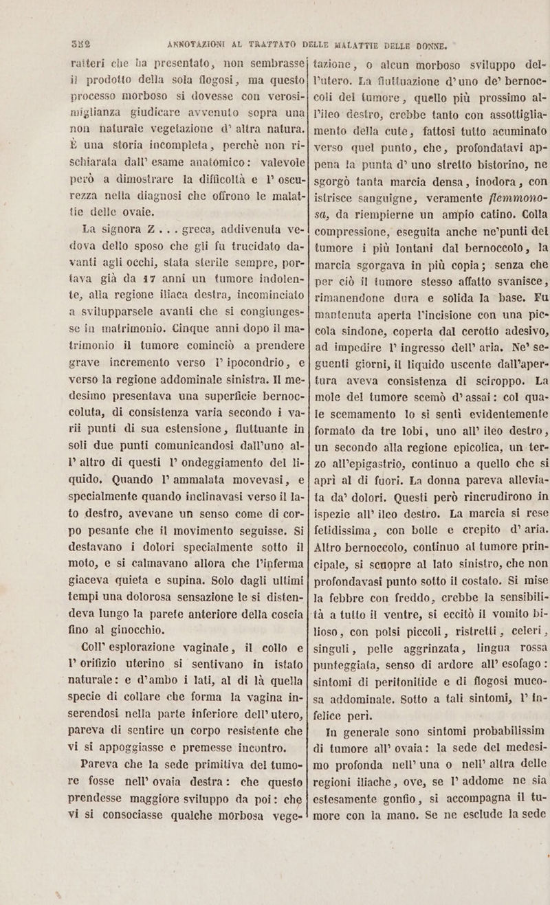 052 il prodotto della sola flogosi, ma questo processo morboso si dovesse con verosi- miglianza giudicare avvenuto sopra una non naturale vegetazione d° altra natura. È una storia incompleta, perchè non ri- schiarata dall’ esame anatomico: valevole però a dimostrare la difficoltà e 1° oscu- rezza nella diagnosi che offrono le malat- tie delle ovaie. La signora Z... greca, addivenuta ve- dova dello sposo che gli fu trucidato da- vanti agli occhi, stata sterile sempre, por- tava già da 17 anni un tumore indolen- te, alla regione iliaca destra, incominciato a svilupparsele avanti che si congiunges- se in matrimonio. Cinque anni dopo il ma- rimonio il tumore cominciò a prendere grave incremento verso I° ipocondrio, e verso la regione addominale sinistra. Il me- desimo presentava una superficie bernoc- coluta, di consistenza varia secondo i va- rii punti di sua estensione, fluttuante in soli due punti comunicandosi dall’uno al- l altro di questi 1° ondeggiamento del li- quido, Quando 1° ammalata movevasi, e specialmente quando inclinavasi verso il la- to destro, avevane un senso come di cor- po pesante che il movimento seguisse. Si destavano i dolori specialmente sotto il moto, e si calmavano allora che l’inferma giaceva quieta e supina. Solo dagli ultimi tempi una dolorosa sensazione le si disten- deva lungo la parete anteriore della coscia fino al ginocchio. Coll esplorazione vaginale, il collo e I’ orifizio uterino si sentivano in istato naturale: e d’ambo i lati, al di 1à quella specie di collare che forma la vagina in- serendosi nella parte inferiore dell’ utero, pareva di sentire un corpo resistente che vi si appoggiasse e premesse incontro. Pareva che la sede primitiva del tumo- re fosse nell’ ovaia destra: che questo prendesse maggiore sviluppo da poi: che vi si consociasse qualche morbosa vege- tazione, o alcun morboso sviluppo del- utero. La fiuttuazione d’uno de’ bernoc- coli del tumore, quello più prossimo al- l’ileo destro, crebbe tanto con assottiglia- mento della cute, fattosi tutto acuminato verso quel punto, che, profondatavi ap- pena la punta d° uno stretto bistorino, ne sgorgò tanta marcia densa, inodora, con istrisce sanguigne, veramente /lemmono- sa, da riempierne un ampio catino. Colla compressione, eseguita anche ne’punti del tumore i più lontani dal bernoccolo, la marcia sgorgava in più copia; senza che per ciò il tumore stesso affatto svanisce, rimanendone dura e solida la base. Fu mantenuta aperta l’incisione con una pic» cola sindone, coperta dal cerotto adesivo, ad impedire 1° ingresso dell’ aria. Ne?” se- guenti giorni, il liquido uscente dall’aper- tura aveva consistenza di sciroppo. La mole del tumore scemò d’ assai: col qua. le scemamento lo si sentì evidentemente formato da tre lobi, uno all’ ileo destro, un secondo alla regione epicolica, un ter- zo all’epigastrio, continuo a quello che si aprì al di fuori. La donna pareva allevia- ta da’ dolori. Questi però rincrudirono in ispezie all’ ileo destro. La marcia si rese fetidissima, con bolle e cercpito d’aria. Altro bernoccolo, continuo al tumore prin- cipale, si scnopre al lato sinistro, che non profondavasi punto sotto il costato. Si mise la febbre con freddo, crebbe la sensibili- lioso, con polsi piecoli, ristretti, celeri, singuli, pelle aggrinzata, lingua rossa punteggiata, senso di ardore all’ esofago : sintomi di peritonitide e di flogosi muco- sa addominale, Sotto a tali sintomi, 1° în- felice peri. In generale sono sintomi probabilissim di tumore all’ ovaia: la sede del medesi- mo profonda nell’ una o_ nell’ altra delle regioni iliache, ove, se 1° addome ne sia estesamente gonfio, si accompagna il tu- more con la mano. Se ne esclude la sede