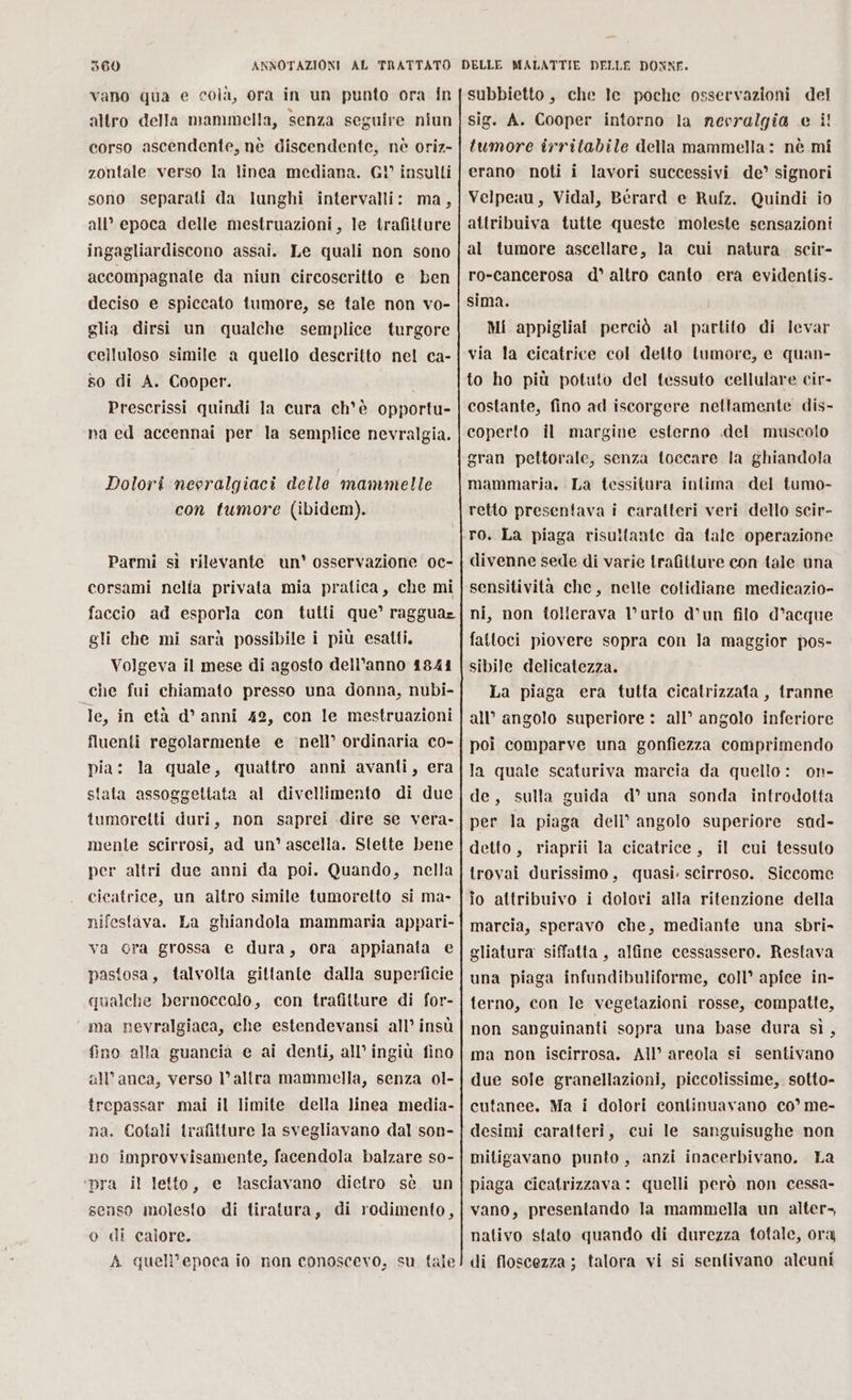 vano qua e colà, ora in un punto ora in altro della mammella, senza seguire niun corso ascendente, nè discendente, nè oriz- zontale verso la linea mediana. G! insulti sono separati da lunghi intervalli: ma, all’ epoca delle mestruazioni, le trafitture ingagliardiscono assai. Le quali non sono accompagnale da niun circoscritto e ben deciso e spiccato tumore, se tale non vo- glia dirsi un qualche semplice turgore celluloso simile a quello descritto nel ca- so di A. Cooper. Prescrissi quindi la cura ch'è opportu- na ed accennai per la semplice nevralgia. Dolori nevralgiaci delle mammelle con fumore (ibidem). Parmi sì rilevante un' osservazione oc- corsami nella privata mia pratica, che mi faccio ad esporla con tutti que’ ragguar gli che mi sarà possibile i più esatti. Volgeva il mese di agosto dell’anno 1841 che fui chiamato presso una donna, nubi- le, in età d'anni 42, con le mestruazioni fluenti regolarmente e ‘nell’ ordinaria co- pia: la quale, quattro anni avanti, era stata assoggettata al divellimento di due tumoretti duri, non saprei dire se vera- menle scirrosi, ad un’ ascella. Stette bene per altri due anni da poi. Quando, nella cicatrice, un altro simile tumoretto si ma- nifestava. La ghiandola mammaria appari- va gra grossa e dura, ora appianata e pastosa, talvolta gittante dalla superficie qualche bernoccalo, con trafitture di for- ma nevralgiaca, che estendevansi all’ insù fino alla guancià e ai denti, all’ ingiù fino all’anca, verso l’altra mammella, senza 0l- trepassar mai il limite della linea media- na. Cotali trafitture la svegliavano dal son- no improvvisamente, facendola balzare so- ‘pra il letto, e lasciavano dietro sè un senso molesto di tiratura, di rodimento, o di calore. A quell'epoca io non conoscevo, su tale subbietto, che le poche osservazioni del sig. A. Cooper intorno la nevralgia e i! tumore irritabile della mammella: nè mi erano noti i lavori successivi de’ signori Velpeau, Vidal, Berard e Rufz. Quindi io attribuiva tutte queste moleste sensazioni al tumore ascellare, la cui natura. scir- ro-cancerosa d° altro canto era evidentis- sima. Mi appigliai perciò al partito di levar via la cicatrice col detto tumore, e quan- to ho più potuto del tessuto cellulare cir- costante, fino ad iscorgere nettamente dis- coperto il margine esterno .del muscolo gran pettorale, senza toccare la ghiandola mammaria. La tessitura intima del tumo- retto presentava i caratteri veri dello scir- ro. La piaga risuiftante da tale operazione divenne sede di varie Irafitture con tale una sensitività che, nelle cotidiane medicazio- ni, non folierava l’ urto d’un filo d’acque fattoci piovere sopra con la maggior pos- sibile delicatezza. La piaga era tutta cicatrizzata, tranne all’ angolo superiore : all’ angolo inferiore poi comparve una gonfiezza comprimendo la quale scaturiva marcia da quello: on- de, sulla guida d° una sonda introdotta per la piaga dell’ angolo superiore sud- detto, riaprii la cicatrice, il cui tessuto trovai durissimo, quasi. scirroso. Siccome io attribuivo i dolori alla ritenzione della marcia, speravo che, mediante una sbri- gliatura siffatta, alfine cessassero. Restava una piaga infundibuliforme, coll’ apfce in- terno, con le vegetazioni rosse, compatte, non sanguinanti sopra una base dura sì, ma non iscirrosa. All’ areola si sentivano due sole granellazioni, piccolissime, sotto- cutanee, Ma i dolori continuavano co’ me- desimi caratteri, cui le sanguisughe non mitigavano punto, anzi inacerbivano. La piaga cicatrizzava: quelli però non cessa- vano, presentando la mammella un alter, nativo stato quando di durezza totale, ora di floscezza ; talora vi si sentivano alcuni