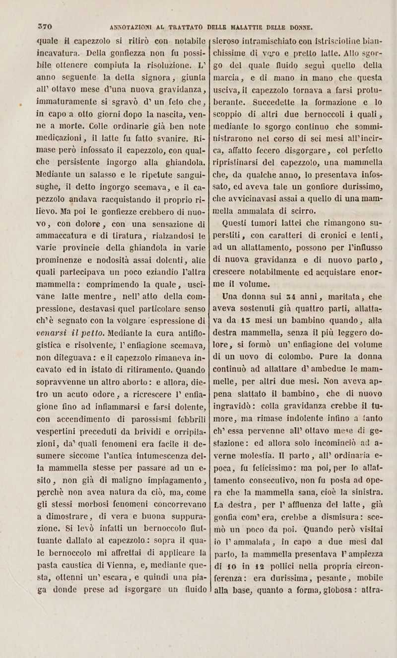 quale il capezzolo si ritirò con. notabile incavatura. Della gonfiezza non fu possi- bile ottenere. compiuta la risoluzione. L° anno seguente. la detta signora, giunta all’ ottavo mese d'una nuova gravidanza, immaturamente si sgravò d’ un feto che, in capo a otto giorni dopo la nascita, ven- ne a morte. Colle ordinarie già ben note medicazioni, il latte fu fatto svanire. Ri- mase però infossato il capezzolo, con qual- che persistente ingorgo alla ghiandola. Mediante un salasso e le ripetute sangui- sughe, il detto ingorgo scemava, e il ca- pezzolo andava racquistando il proprio ri- lievo. Ma poi le gonfiezze crebbero di nuo- vo, con dolore, con una sensazione di ammaccatura e di tiratura, rialzandosi le varie provincie della ghiandola in varie prominenze e nodosità assai dolenti, alie quali partecipava un poco eziandio l’altra mammella: comprimendo la quale, usci- vane latte mentre, nell’ atto della com- pressione, destavasi quel particolare senso ch'è segnato con la volgare ‘espressione di venarsi il petto. Mediante la cura antiflo- gistica e risolvente, l’ enfiagione scemava, non dileguava: e il capezzolo rimaneva in- cavato ed in istato di ritiramento. Quando sopravvenne un altro aborto: e allora, die- tro un acuto odore, a ricrescere 1° enfia- gione fino ad infiammarsi e farsi dolente, con accendimento di parossismi febbrili vespertini preceduti da brividi e orripila- zioni, da’ quali fenomeni era facile il de- sumere siccome l’antica intumescenza del- la mammella stesse per passare ad un e- sito, non già di maligno impiagamento, perchè non avea natura da ciò, ma, come gli stessi morbosi fenomeni concorrevano a dimostrare, di vera e buona suppura- zione, Si levò infatti un bernoccolo flut- tuante dallato al capezzolo: sopra il qua- le bernoccolo mi affrettai di applicare la pasta caustica di Vienna, e, mediante que- sta, ottenni un’ escara, e quindi una pia- ga donde prese ad isgorgare un fluido sieroso intramischiato con îstriscioline bian- chissime di vero e pretto latte. Allo sgor- go del quale fluido seguì quello della marcia, e di mano in mano che questa usciva, il capezzolo tornava a farsi protu- berante.. Succedette la formazione e lo scoppio di altri due bernoccoli i quali, mediante lo sgorgo continuo che sommi- nistrarono nel corso di sei mesi all’incir- ca, affatto fecero disgorgare, col perfetto ripristinarsi del capezzolo, una mammella che, da qualche anno, lo presentava infos- sato, ed aveva tale un gonfiore durissimo, che avvicinavasi assai a quello di una mam- mella ammalata di scirro. Questi tumori lattei che rimangono su- perstiti, con caratteri di cronici e lenti, ad un allattamento, possono per l’influsso di nuova gravidanza e di nuovo parto, crescere notabilmente ed acquistare enor- me il volume. Una donna sui 34 anni, maritata, che aveva sostenuti già quattro parti, allatta- va da 413 mesi un bambino quando, alla destra mammella, senza il più leggero do- lore, si formò un’ enfiagione del volume di un uovo di colombo. Pure la donna continuò ad allattare d’° ambedue le mam- melle, per altri due mesi. Non aveva ap- pena slattato il bambino, che di nuovo ingravidò: colla gravidanza crebbe il tu- more, ma rimase indolente infino a {anto ch° essa pervenne all’ ottavo mese di ge- stazione: ed allora solo incominciò ad a- verne molestia. Il parto, all’ ordinaria e- poca, fu felicissimo: ma poi, per lo allat- tamento consecutivo, non fu posta ad ope- ra che la mammella sana, cioè la sinistra. La destra, per l° affluenza del latte, già gonfia com’ era, crebbe a dismisura: sce- mò un poco da poi. Quando però visitai io I ammalata, in capo a due mesi dal parto, la mammella presentava 1 ampiezza di 10 in 42 pollici nella propria circon- ferenza: era durissima, pesante, mobile alla base, quanto a forma, globosa : attra-