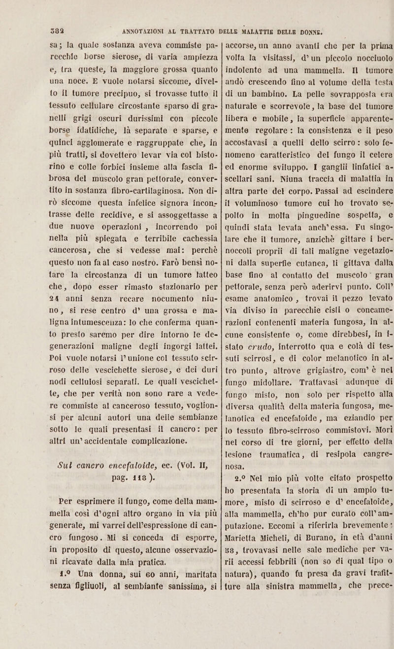 sa; la quale sostanza aveva commiste pa- recchie borse sierose, di varia ampiezza e, tra queste, la maggiore grossa quanto una noce. E vuole notarsi siccome, divel- to il tumore precipuo, si trovasse tutto il tessuto cellulare circostante sparso di gra- nelli grigi oscuri durissimi con piccole borse idatidiche, là separate e sparse, e quinci agglomerate e raggruppate che, in più tratti, si dovettero levar via col bisto- rino e colle forbici insieme alla fascia fi- brosa del muscolo gran pettorale, conver- tito in sostanza fibro-cartilaginosa. Non di- rò siccome questa infelice signora incon- trasse delle recidive, e si assoggettasse a due nuove operazioni, incorrendo poi nella più spiegata e terribile cachessia cancerosa, che si vedesse mai: perchè questo non fa al caso nostro. Farò bensì no- tare la circostanza di un tumore tatteo che, dopo esser rimasto stazionario per 24 anni senza recare nocumento niu- no, si rese centro d’ una grossa e ma- ligna intumescenza: lo che conferma quan- to presto saremo per dire intorno le de- generazioni maligne degli ingorgi lattei. Poi vuole notarsi ì° unione col tessuto scir- roso delle vescichette sierose, e dei duri nodi cellulosi separati. Le quali vescichet- te, che per verità non sono rare a vede- re commiste al canceroso tessuto, voglion- si per alcuni autori una delie sembianze sotto le quali presentasi il cancro: per altri un’ accidentale complicazione. Sul cancro encefaloide, ec. (Vol. II, pag. 118). Per esprimere il fungo, come della mam- mella così d’ogni altro organo in via più generale, mi varrei dell’espressione di can- cro fungoso. Mi si conceda di esporre, in proposito di questo, alcune osservazio- ni ricavate dalla mia pratica. 1.° Una donna, sui 60 anni, maritata senza figliuoli, al sembiante sanissima, si accorse, un anno avanti che per la prima volta la visitassi, d° un piccolo nocciuolo indolente ad una mammella. Il tumore andò crescendo fino al volume della testa di un bambino. La pelle sovrapposta era naturale e scorrevole, la base del tumore libera e mobile, ia superficie apparente- mente regolare : la consistenza e il peso accostavasi a quelli dello scirro : solo fe- nomeno caratteristico del fungo il celere ed enorme sviluppo. I ganglii linfatici a- scellari sani. Niuna traccia di malattia in altra parte del corpo. Passai ad escindere il voluminoso tumore cui ho trovato se, polto in molta pinguedine sospetta, e quindi stata levata anch’essa. Fu singo- lare che il tumore, anzichè gittare i ber- noccoli proprii di tali maligne vegetazio- ni dalla superfie cutanea, li gittava dalla base fino al contatto del muscolo © gran pettorale, senza però aderirvi punto. Coll esame anatomico , trovai il pezzo levato via diviso in parecchie cisti 0 concame» razioni contenenti materia fungosa, in al- cune consistente o, come direbbesi, in i- stato crudo, interrotto qua e colà di tes- suti scirrosi, e di color melanotico in al- tro punto, altrove grigiastro, com’ è nel fungo midollare. Trattavasi adunque di fungo misto, non solo per rispetto alla diversa qualità della materia fungosa, me- lanolica ed encefaloide, ma eziandio per lo tessuto fibro-scirroso commistovi. Mori nel corso di tre giorni, per effetto della lesione traumatica, di resipola cangre- nosa, 2.0 Nel mio più volte citato prospetto ho presentata la storia di un ampio tu- more, misto di scirroso e d° encefaloide, alla mammella, ch’ho pur curato coll’ am- putazione. Eccomi a riferirla brevemente ; Marietta Micheli, di Burano, in età d’anni 38, trovavasi nelle sale mediche per va- rii accessi febbrili (non so di qual tipo 0 natura), quando fu presa da gravi trafit- ture alla sinistra mammella, che prece-