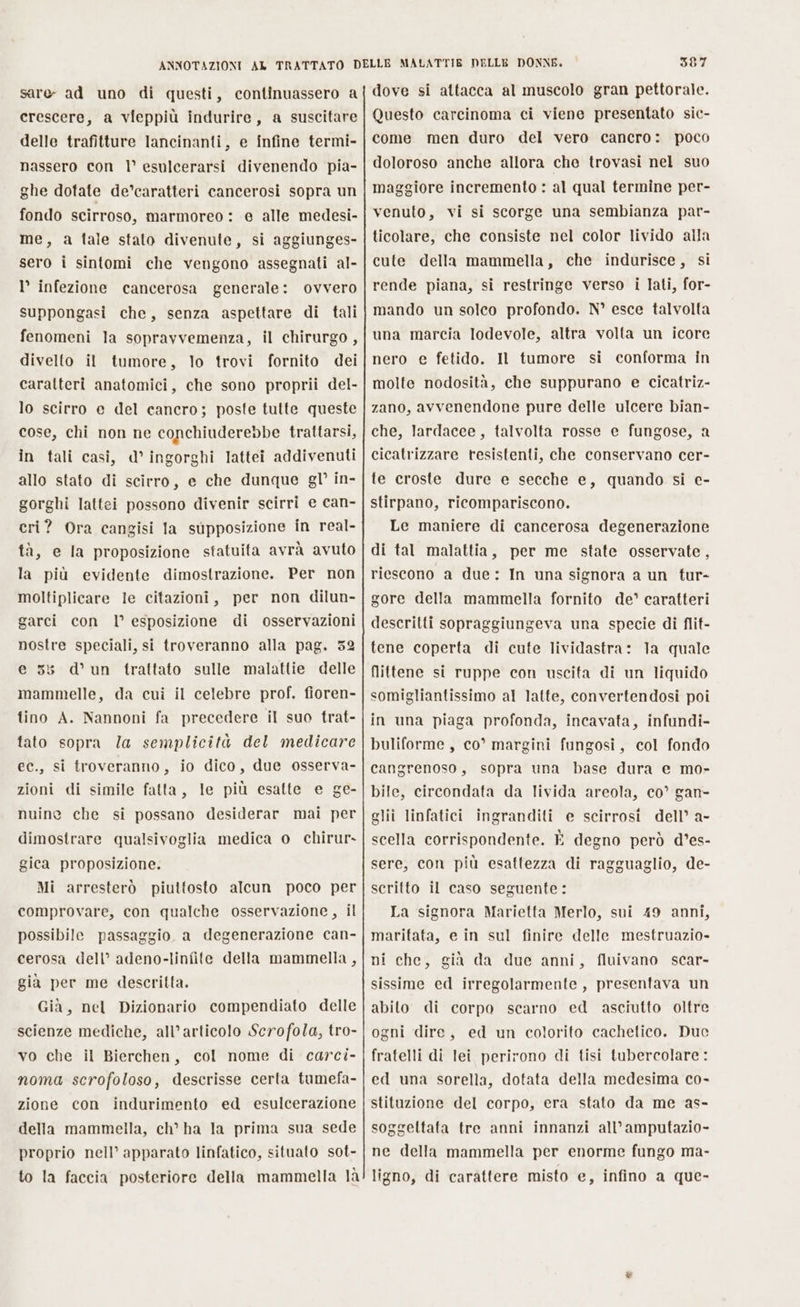 sare- ad uno di questi, continuassero a crescere, a vieppiù indurire, a suscitare delle trafitture lancinanti, e infine termi- nassero con l° esulcerarsi divenendo pia- ghe dotate de’caratteri cancerosi sopra un fondo scirroso, marmoreo : e alle medesi- me, a fale stato divenute, si aggiunges- sero i sintomi che vengono assegnati al- l’ infezione cancerosa generale: ovvero suppongasi che, senza aspettare di tali fenomeni la sopravvemenza, il chirurgo, divelto il tumore, lo trovi fornito dei caratteri anatomici, che sono proprii del- lo scirro e del cancro; poste tutte queste cose, chi non ne conchiuderebbe trattarsi, in tali casi, d’ ingorghi lattei addivenuti allo stato di scirro, e che dunque gl’ in- gorghi lattei possono divenir scirri e can- eri? Ora cangisi Ia supposizione in real- tà, e la proposizione statuita avrà avuto la più evidente dimostrazione. Per non moltiplicare le citazioni, per non dilun- garci con l° esposizione di osservazioni nostre speciali, si troveranno alla pag. 52 e 35 d’ un frattato sulle malattie delle mammelle, da cui il celebre prof. fioren- tino A. Nannoni fa precedere il suo trat- tato sopra Ja semplicità del medicare ec., si troveranno, io dico, due osserva- zioni di simile fatta, le più esatte e ge- nuine che si possano desiderar mai per dimostrare qualsivoglia medica o chirur- gica proposizione. Mi arresterò piuttosto alcun poco per comprovare, con qualche osservazione, il possibile passaggio. a degenerazione can- cerosa dell’ adeno-linfite della mammella, già per me descritta. Già, nel Dizionario compendiato delle scienze mediche, all’articolo Scrofola, tro- vo che il Bierchen, col nome di carci- noma scrofoloso, descrisse certa tumefa- zione con indurimento ed esulcerazione della mammella, ch® ha la prima sua sede proprio nell’ apparato linfatico, situato sot- to la faccia posteriore della mammella là 3587 dove si attacca al muscolo gran pettorale. Questo carcinoma ci viene presentato sic- come men duro del vero cancro: poco doloroso anche allora che trovasi nel suo maggiore incremento : al qual termine per- venuto, vi si scorge una sembianza par- ticolare, che consiste nel color livido alla cute della mammella, che indurisce, si rende piana, si restringe verso i lati, for- mando un solco profondo. N° esce talvolta una marcia lodevole, altra volta un icore nero e fetido. Il tumore si conforma in molte nodosità, che suppurano e cicatriz- zano, avvenendone pure delle ulcere bian- che, lardacee, talvolta rosse e fungose, a cicatrizzare resistenti, che conservano cer- te croste dure e secche e, quando si e- stirpano, ricompariscono. Le maniere di cancerosa degenerazione di tal malattia, per me state osservate, riescono a due: In una signora a un tur- gore della mammella fornito de’ caratteri descritti sopraggiungeva una specie di flit- tene coperta di cute lividastra: la quale flittene si ruppe con uscita di un liquido somigliantissimo al latte, convertendosi poi in una piaga profonda, incavata, infundi- buliforme, co° margini fungosi, col fondo cangrenoso, sopra una base dura e mo- bile, circondata da livida areola, co’ gan- glii linfatici ingranditi e scirrosi dell’ a- scella corrispondente. È degno però d’es- sere, con più esattezza di ragguaglio, de- scritto il caso seguente: La signora Marietta Merlo, sui 49 anni, maritata, e in sul finire delle mestruazio- ni che, già da due amni, fluivano scar- sissime ed irregolarmente, presentava un abito di corpo scarno ed asciutto oltre ogni dire, ed un colorito cacheltico. Duc fratelli di lei perirono di tisi tubercolare : ed una sorella, dotata della medesima co- stituzione del corpo, era stato da me as- soggettata tre anni innanzi all’amputazio- ne della mammella per enorme fungo ma- ligno, di carattere misto e, infino a que-