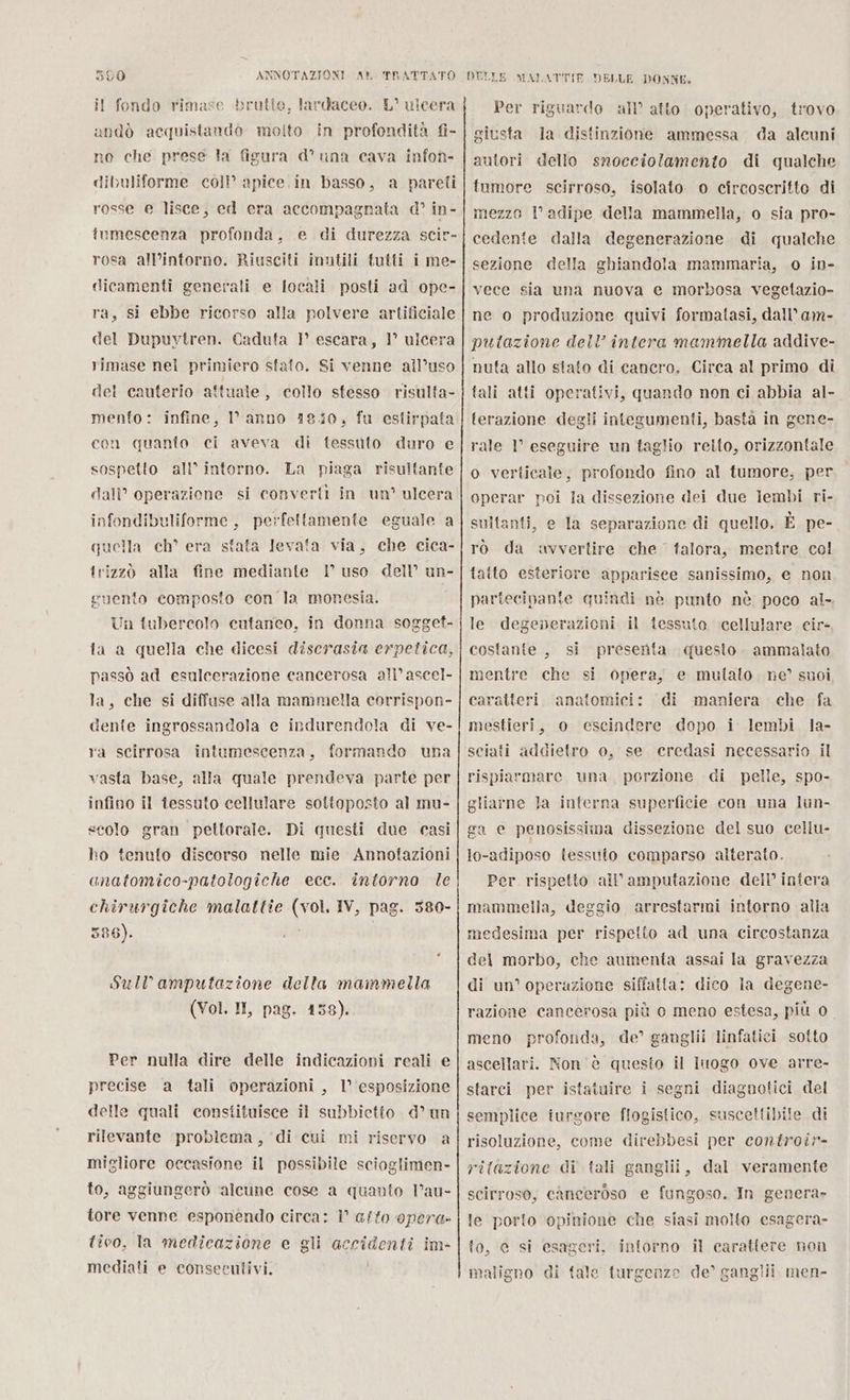 il fondo rimase brutto, lardaceo. L° uicera andò acquistando molto in profondità fi- no che prese la figura d° una cava infon- dibuliforme coll apice. in basso, a pareli rosse e lisce, ed era accompagnata d° in- fumescenza profonda, e di durezza scir- rosa all’intorno. Riusciti inutili tutti i me- dicamenti generali e locali posti ad ope- ra, si ebbe ricorso alla polvere artificiale del Dupuvtren. Caduta 1° escara, 1° ulcera rimase nel primiero stato. Si venne all’uso del cauterio attuale, collo stesso risulta- mento: infine, anno 18/0, fu estirpata con quanto ci aveva di tessuto duro e sospetto all’ intorno. La piaga risultante dall’ operazione si convertì in un’ ulcera infondibuliforme, perfettamente eguale a quella ch° era sfata levata via, che cica- trizzò alla fine mediante 1° uso dell’ un- guento composto con la monesia. Un tubercolo cutaneo, in donna sogget- fa a quella che dicesi discrasia erpetica, passò ad esulcerazione cancerosa all’ ascel- la, che si diffuse alla mammella corrispon- dente ingrossandola e indurendola di ve- ra scirrosa intumescenza, formando una vasta base, alla quale prendeva parte per infino il tessuto cellulare sottoposto al mu- scolo gran pettorale. Di questi due casi ho tenuto discorso nelle mie Annotazioni chirurgiche malattie (vol. IV, pag. 380- 586). | Sull amputazione della mammella (Vol. II, pag. 158). Per nulla dire delle indicazioni reali e precise a tali operazioni , l'esposizione delle quali constituisce il subbietto d° un rilevante problema, ‘di cui mi riservo a migliore occasione il possibile scioglimen- to, aggiungerò alcune cose a quanto Vau- tore venne esponendo circa: 1° afto opera» tivo, la medicazione e gli accidenti im- mediali e conseculivi. ! Per riguardo all’ atto operativo, trovo giusta la distinzione ammessa da alcuni autori dello snocciolamento di qualche tumore scirroso, isolato o circoscritto di mezzo l’ adipe della mammella, o sia pro- cedente dalla degenerazione di qualche sezione della ghiandola mammaria, o in- vece sia una nuova e morbosa vegetazio- ne o produzione quivi formatasi, dall’ am- putazione dell’ intera mammella addive- nuta allo stato di canero, Circa al primo di fali atti operativi, quando non ci abbia al- terazione degli integumenti, basta in gene- rale 1° eseguire un taglio retto, orizzontale o verticale, profondo fino al tumore, per operar poi la dissezione dei due lembi ri- sultanti, e la separazione di quello. È pe- rò da avvertire che talora, mentre col fatto esteriore apparisee sanissimo, e non partecipante quindi nè punto nè poco al. le degenerazioni il tessuto cellulare cir- presenta questo. ammalato mentre che opera, e mulialo. ne’ suoi caratteri. anatomici: ‘di maniera che fa mestieri, o escindere dopo i lembi la- sciati addietro o, se ceredasi necessario il rispiarmare una, porzione di pelle, spo- costante , si si gliarne la interna superficie con una lun- ga e penosissima dissezione del suo cellu- lo-adiposo tessuto comparso alterato. Per rispetto all’amputazione dell’ intera mammella, deggio arrestarmi intorno alla medesima per rispetto ad una circostanza del morbo, che aumenta assai la gravezza di un° operazione siffatta: dico la degene- razione cancerosa più o meno estesa, più 0 meno profonda, de’ ganglii linfatici sotto ascellari. Non è questo il luogo ove arre- i segni diagnotici del a . starci per istatuire semplice iurgore flogistico, suscettibile di risoluzione, come direbbesi per controir- ritazione di tali ganglii, dal veramente scirroso, canceroso e fungoso. In genera» le porto opinione che siasi molto esagera- to, ec si esageri, intorno il carattere non maligno di tale turgenze de’ ganglii men-