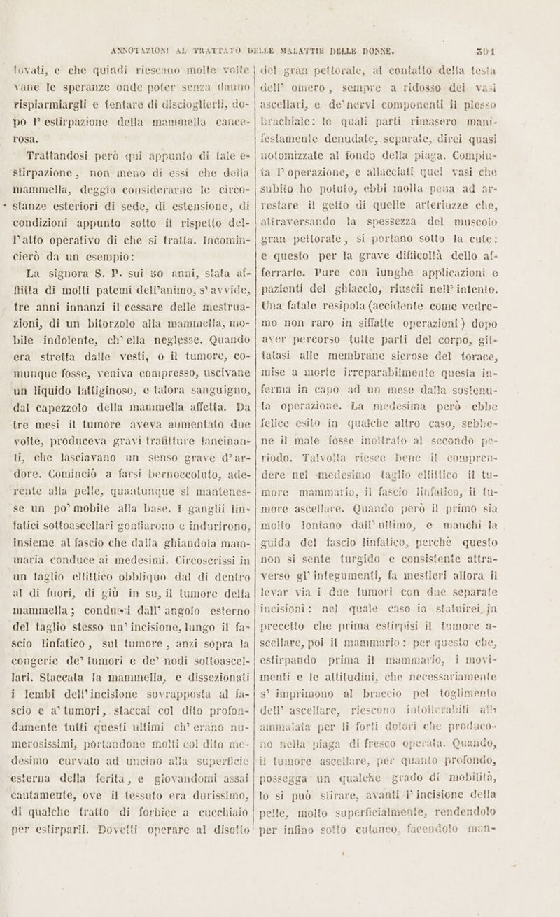 . ANNOTAZIONI AL tovati, e che quindi riescano molte volle po 1° estirpazione della mammella cance- rosa. Stirpazione, non meno di essi che della mammella, deggio considerarne le circo stanze esteriori di sede, di estensione, di l'alto operativo di che si tratta. Incomin- cierò da un esempio: La signora S. P. sui 50 anni, stata af- flitta di molti patemi dell’animo, s° avvide, tre anni innanzi il cessare delle mestrua- zioni, di un bitorzolo alla mammella, mo- bile indolente, ch° ella neglesse. Quando era stretta dalle vesti, o il tumore, co- munque fosse, veniva compresso, uscivane un liquido lattiginoso, e talora sanguigno, dal capezzolo della mammella affetta. Da tre mesi il tumore aveva aumentato due volte, produceva gravi trafitture lancinan- ti, che lasciavano un senso grave d° ar- dore. Cominciò a farsi bernoccoluto, ade- rente alla pelle, quantunque si manfenes- se un po’ mobile alla base. I ganglii lin- fatici sottoascellari gonfiarono e indurirono. insieme al fascio che dalla ghiandola mam- maria conduce ai medesimi. Circoscrissi in un faglio ellittico obbliquo dal di dentro al di fuori, di giù in su, il tumore della mammella; condussi dall’ angolo esterno del taglio stesso un’ incisione, lungo il fa scio linfatico, sul tumore, anzi sopra la congerie de’ tumori e de’ nodi soltoascel- lari. Staccata Ja mammella, e dissezionali i lembi dell’incisione sovrapposta al fa- scio e a’ tumori, .staccai col dito profon- damente tutti questi ultimi ch’ erano nu- merosissimi, portandone moiti col dito me- desimo curvato ad uncino alla superficie esterna della ferita, e giovandomi assai cautameute, ove il tessuto era durissimo, SUI del gran pettorale, al contatto della testa dell” omero, sempre a ridosso dei vasi ascellari, e de’ nervi componenti il plesso brachiale: le quali parti rimasero mani- festamente denudate, separate, direi quasi ta 1’ operazione, e allacciati quei vasi che subito ho potuto, ebbi molia pena ad a:- restare il geito di quelle arteriuzze che, aliraversando la spessezza del muscolo gran pettorale, si portano sotto la cute: e questo per la grave difficoltà dello af- ferrarle. Pure con iunghe applicazioni e pazienti del ghiaccio, riuscii nel’ intento, Una fatale resipola (accidente come vedre- mo non raro in siffatte operazioni) dopo aver percorso tutte parti del corpo, git- tatasi alle membrane sierose del torace, mise a morte irreparabilmenie questa in- ferma in capo ad un mese dalla sosfenu- ta operazione. La medesima però ebbe felice esito in qualche altro caso, sebbe- ne il male fosse inoltrato al secondo pe- riodo. bene il dere nel taglio ellittico il tu- Talvolla riesce compren- ‘medesimo more mammario, il fascio linfatico, il tu- more ascellare. Quando però il primo sia motto lontano dall’ ultimo, e manchi la guida del fascio linfatico, perchè questo non si sente turgido e consistente attra- verso gl’ integumenti, fa mestieri allora il levar via i due lumori con due separate incisioni: nel precetto che prima estirpisi il tumore a- scellare, poi il mammario : per questo che, quale caso io statuirei_.jn estirpando prima il mammavio, i movi- menti e le attitudini, che necessariamente s° imprimono al braccio pel ioglimenfo dell’ ascellare, riescono iatollerabili alb ammalata per li forti dolori che produco» no nella piaga di fresco operata, Quando, il tumore ascellare, per quanto profondo, possegga un qualche grado di mobilità, lo si può slirare, avanti 1° incisione della per infino sotto cutanco, facendolo man-