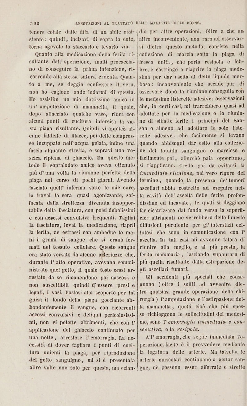 tenere cotale dalle dita di un abile assi- stente: quindi, incisavi di sopra la cute, torna agevole lo sfaccarlo e levario via. Quanto alla medicazione della ferita ri- sultante dall’ operazione, molti procaccia- no di conseguire la prima intenzione, ri- correndo alla stessa sutura cruenta. Quan- fo a me, se deggio confessare il vero, non ho cagione onde lodarmiî di questa. Ho assistito un mio dottissimo amico in un’ ampufazione di mammella, il quale, dopo allacciato qualche vaso, riunì con alcuni punti di cucitura intercisa la va- sta piaga risultante. Quindi vi applicò al- cune faldelle di filacce, poi delle compres- se inzuppate nell'acqua gelata, infine una fascia alquanto strelta, e sopravi una ve- scica ripiena di ghiaccio. Da questo me- todo il sopralodato amico aveva ottenuto più d° una volta la riunione perfetta della piaga nel corso di pocki giorni. Avendo lasciato quell’ inferma sotto le mie cure, la trovai la sera quasi agonizzante, sof- focata dalia strettezza divenuta insoppor- tabile della fascialura, con polsi debolissimi e con aceessi convulsivi frequenti. Tagliai la fasciatura, levai la medicazione, riaprii la ferita, ne estrassi con ambedue le ma- ni i grumi di sangue che si erano fer- mati nel tessuto cellulare. Questo sangue era stato versato da alcune arteriuzze che, durante 1° atto operativo, avevano sommi- nistrato quel getto, il quale tosto erasi ar- restato da se rimanendone poi nascosi, e non suscettibili quindi d’ essere presi e legati, i vasi. Postosi allo scoperto per tal guisa il fondo della piaga gocciante ab- bondantemente il sangue, con ricorrenti accessi convulsivi e deliquii pericolosissi- mi, non si potette altrimenti, che con 1° applicazione del ghiaccio continuato per una notte, arrestare l’ emorragia. La ne- cessità di dover tagliare i punti di cuci- tura unienti la piaga, per riproduzione del gelto sanguigno, mi si è presentata allre volte non soto per questa, ma ezian- _r e em—0 o_o __ __ o ——’r,r_r er 1. b_n cr‘rli e. &gt; 2 _*-.0 dio per altre operazioni. Oltre a che un altro inconveniente, non raro ad osservar- si dietro questo metodo, consiste nella collezione di marcia sotto la piaga di fresco unita, che porta resipola e feb- bre, e costringe a riaprire la piaga mede- sima per dar uscita al deito liquido mor- boso: inconveniente che accade pur di osservare dopo la riunione conseguita coi le medesime listerelle adesive: osservazioni che, in certi casi, mi trarrebbero quasi ad adottare per la medicazione e la riunio- ne di siffatte ferite i principii del San- son o almeno ad adottare le sole liste- relle adesive, che facilmente si levano quando abbisogni dar esito alla collezio- ne del liquido sanguigno o marcioso € facilmente poi, allerchè paia opportuno, si riapplicano. Credo poi da evitarsi la immediata riunione, nel vero rigore del termine, quando la presenza de’ tumori ascellari abbia costretto ad eseguire nel- la cavità dell’ ascella delle ferite profon- dissime ed incavate, le quali si deggiano far cicatrizzare dal fondo verso la superfi- cie: altrimenti ne verrebbero delle funeste diffusioni purulente per gl’ interstizii cel- lulosi che sono in comunicazione con 1° ascella. In tali casi mi avvenne talora di riunire alla meglio, e al più presto, la ferita mammaria, lasciando. suppurare di più quella risultante dalla estirpazione de- gli ascellari tumori. Gli accidenti più speciali che conse- guono (oltre i soliti ad avvenire die- tro qualsiasi grande operazione della chi- rurgia ) l’amputazione e Pestirpazione del- la mammella, quelli cioè che più spes- so richieggono le sollecitudini del medesi- mo, sono l’ emorragia immediata e con- secutiva, e la resipola. AI’ emorragia, che segue immediata Vo- perazione, facile è il provvedere mediante la legatura delle arterie. Ma talvolta le arterie muscolari continuano a gettar san- gue, nè possono esser afferrate e strette