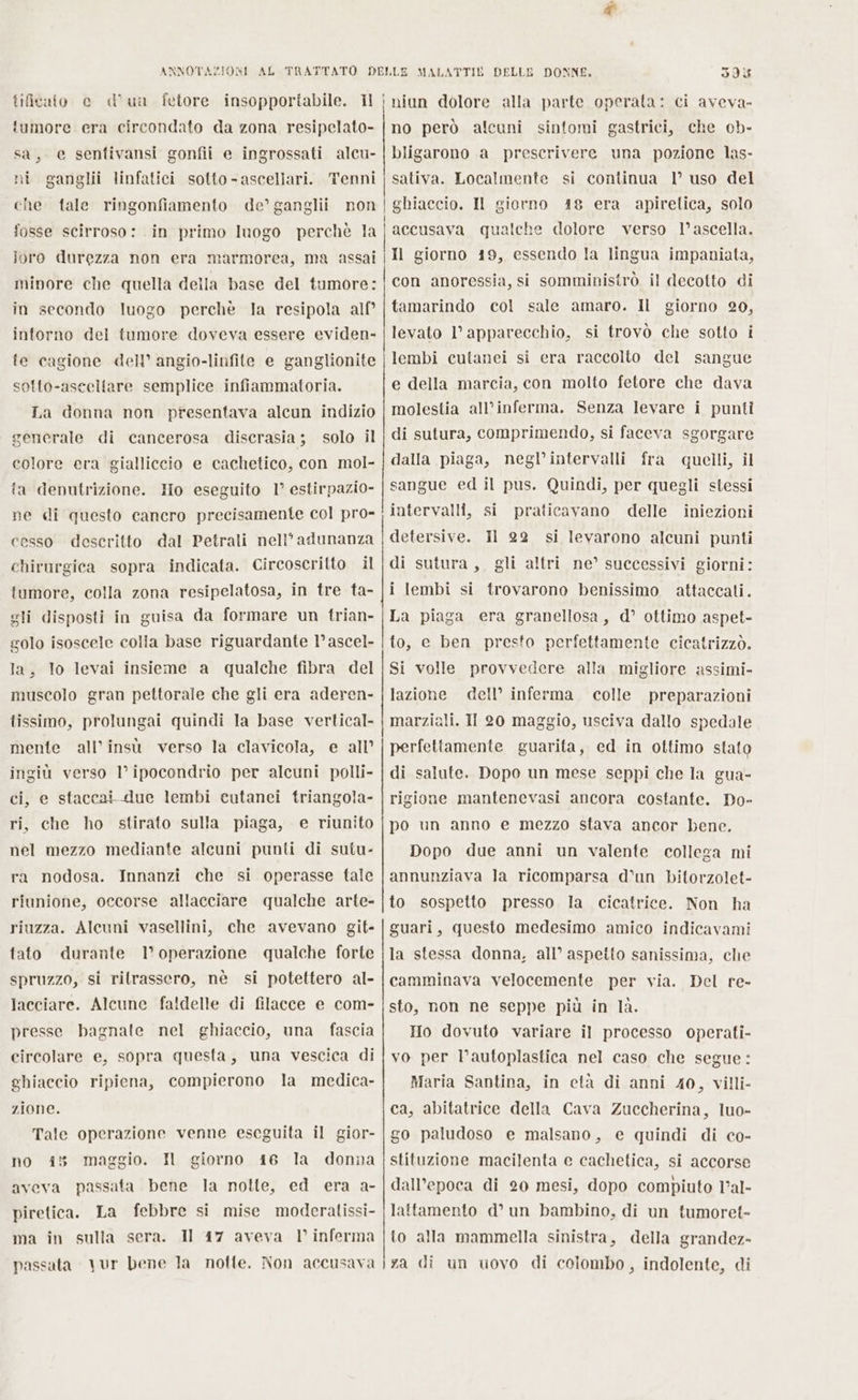 SI umore era circondato da zona resipelato- sa, e sentivansi gonfii e ingrossati alcu- ni ganglii linfatici sotto -ascellari. Tenni che tale ringonfiamento de’ ganglii non fosse scirroso: in primo luogo perchè la joro durezza non era marmorea, ma assai no però alcuni sintomi gastrici, che cb- bligarono a prescrivere una pozione las- sativa. Localmente si continua 1° uso del ghiaccio. Il giorno 48 era apiretica, solo accusava qualche dolore verso l’ascella. Il giorno 19, essendo la lingua impaniata, | I I in secondo luogo perchè la resipola alf° intorno del tumore doveva essere eviden- fe cagione dell’ angio-linfite e ganglionite sotto-asceltare semplice infiammatoria. La donna non presentava alcun indizio generale di cancerosa discrasia; solo il colore era gialliccio e cachetico, con mol- ta denutrizione. Ho eseguito 1° estirpazio- ne di questo cancro precisamente col pro- cesso descritto dal Petrali neli’ adunanza chirurgica sopra indicata. Circoscritto il tumore, colla zona resipelatosa, in tre ta- gli disposti in guisa da formare un trian- golo isoscele colia base riguardante 1’ ascel- la, lo levai insieme a qualche fibra del muscolo gran pettorale che gli era aderen- tissimo, prolungai quindi la base vertical- mente all'insù verso la clavicola, e all’ ingiù verso l’ipocondrio per alcuni polli- ci, e staccai due lembi cutanei triangola- ri, che ho stirato sulla piaga, e riunito nel mezzo mediante alcuni punti di sutu- ra nodosa. Innanzi che si operasse tale riunione, occorse allacciare qualche arte- riuzza. Alcuni vasellini, che avevano git- tato durante l’ operazione qualche forte spruzzo, si rilrassero, nè si potettero al- lacciare. Alcune faldelle di filacce e com- presse bagnate nel ghiaccio, una fascia circolare e, sopra questa, una vescica di ghiaccio ripiena, compierono la medica- zione. Tale operazione venne eseguita il gior- no 45 maggio. I giorno 16 la donna aveva passata bene la notte, ed era a- La febbre si mise moderatissi- Il 17 aveva V' inferma piretica. ma in sulla sera. passata vur bene la notte. Non accusava tamarindo col sale amaro. Il giorno 20, levato l'apparecchio, si trovò che sotto i lembi cutanei si era raccolto del sangue e della marcia, con molto fetore che dava molestia all’inferma. Senza levare i punti di sutura, comprimendo, si faceva sgorgare dalla piaga, negl’intervalli fra quelli, il sangue ed il pus. Quindi, per quegli stessi intervalli, si praticavano delle iniezioni di sutura , gli altri ne’ successivi giorni: i lembi si trovarono benissimo attaccati. La piaga era granellosa, d’ ottimo aspet- to, e ben presto perfettamente cicatrizzò. Si volle provvedere alla migliore assimi- lazione dell’ inferma colle preparazioni marziali. Il 20 maggio, usciva dallo spedale perfettamente guarita, ed in ottimo stato di salute. Dopo un mese seppi che la gua- rigione mantenevasi ancora costante. Do- po un anno e mezzo stava ancor bene. Dopo due anni un valente collega mi annunziava Ja ricomparsa d'un bitorzolet- to sospetto presso la cicatrice. Non ha guari, questo medesimo amico indicavami la stessa donna, all’ aspetto sanissima, che camminava velocemente per via. Del re- sto, non ne seppe più in 1à. Ho dovuto variare il processo operati- vo per l’autoplastica nel caso che segue: Maria Santina, in età di anni 40, villi- ca, abitatrice della Cava Zuccherina, luo- go paludoso e malsano, e quindi di co- stituzione macilenta e cachetica, si accorse dall’epoca di 20 mesi, dopo compiuto l’al- lattamento d° un bambino, di un tumoret- lo alla mammella sinistra, della grandez- za di un uovo di colombo, indolente, di