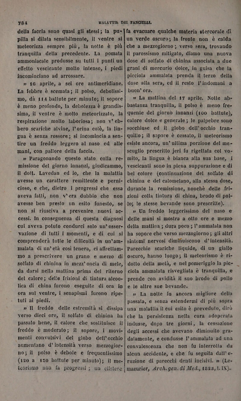 della faccia sono quasi gli stessi; la. pu- pilla si dilata sensibilmente, il ventre si meteorizza sempre più, la notte è più tranquilla della. precedente. La pomata ammoniacale produsse su tutti i punti un effetto vescicante molto intenso, i piedi incominciano ad arrossare. » 416 aprile, a sei ore antimeridiane. La febbre è scemata; il polso, debolissi- mo, dà 154 battute per minuto; il sopore è meno profondo, la debolezza è grandis- sima, il ventre è molto meteorizzato, la respirazione molto laboriosa; non v? eb= bero scariche alvine, l’orina colò, la lin- gua è senza rossore; si incomincia a sen» tire un freddo leggero al naso cd alle mani, con pallore della faccia. » Paragonando questo stato colla re- missione del giorno innanzi, giudicammo, il dott. Lavedan ed io, che la malattia avesse un carattere remittente e perni- cioso, e che, dietro i progressi che essa aveva fatti, non v*era dubbio che non avesse ben presto. un esito funesto, se non si riusciva a prevenire nuovi ae- cessi. In conseguenza di questa diagnosi cui aveva. potuto condurci solo un osser- vazione di tutti i momenti, e di cui si comprenderà tutte le difficoltà in un’am- malata di un’ età così tenera, ci affrettam- ‘mo a prescrivere un grano e mezzo di solfato di chinina in mezz’ oncia di mele, da darsi nella mattina prima del ritorno del calore; delle frizioni di tintura alcoo- lica di china furono eseguite di ora in ora sul ventre, i senapismi furono ripe- tuti ai piedi, » Il freddo delle estremità si dissipa verso dieci ore, il solfato di chipina ha passato bene, il caiore che sostituisce il freddo è moderato; il sopore, i movi- «5menti convulsivi del globo dell’ occhio aumentano d° intensità verso mezzogior- no; il polso è debole e frequentissimo (120 a 450 battute per minuto); il me- fa evacuare qualche materia stercorale di un verde oscuro; la fronte non è calda che a mezzogiorno ; verso sera, trovando: il parossismo mitigato, diamo una nuova dose di solfato di chinina associata a due grani di mercurio dolce, in guisa che la picciola ammalata prenda il terzo della dose alla sera, ed il resto l'indomani a buon’ ora, » La mattina del 17 aprile. Notte ab» bastanza tranquilla, il polso è meno fre- quente del giorno innanzi (100 battute), calore dolce e generale; Ie palpebre sono socchiuse ed il globo dell’ occhio tran» quillo; il sopore è cessato, il meteorismo esiste ancora, un° ultima porzione del me» scuglio prescritto jeri fu rigettata col vo- mito, la lingua è bianca alla sua base, i vescicanti sono in piena suppurazione e di bel colore (continuazione del solfato di chinina e del calomelano, alla stessa dose, durante la remissione, nonchè delle fri- zioni colla tintura di china, brodo di pol- » Un freddo leggerissimo del naso e delle mani si mostra a otto ore e mezzo della mattina ; dura poco ; 1°’ ammalata non ha sopore che verso mezzogiorno ; gli altri sintomi nervosi dimiNviscono d’ intensità. Parecchie scariche liquide, di un giallo oscuro, hanno luogo; il meteorismo è ri- dotto della metà, e nel pomeriggio la piece ciola ammalata risvegliata è tranquilla, e prende con avidità il suo brodo di pollo e le altre sue bevande. » La nolte fu ancora migliore della passala, e senza estendermi di più sopra una malattia il cui esito è preveduto, dirò che la persistenza nella cura adoperata indusse, dopo tre giorni, la cessazione degli accessi che avevano dimivuito gra- datamente, e condusse ammalata ad una convalescenza che non fu interrotta da alcun accidente, e che fu seguita dall’ e- ruzione di parecchi denti incisivi. » (Le-