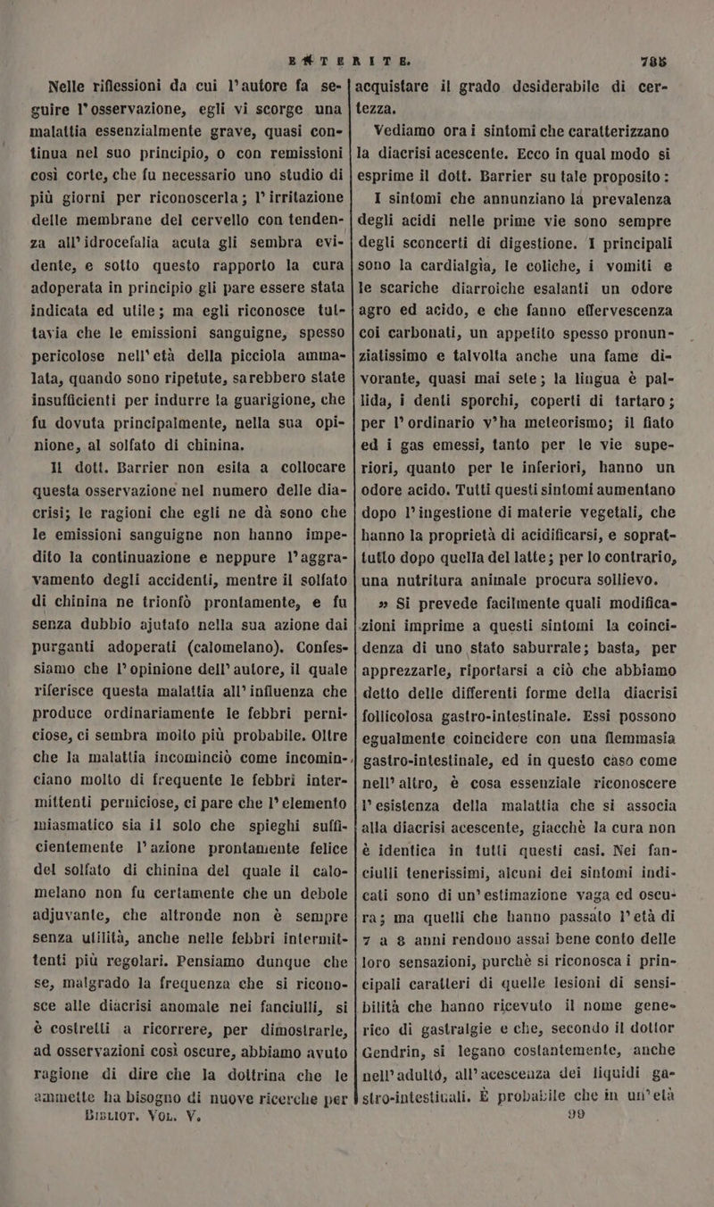 EM TE RITE 788 guire l'osservazione, egli vi scorge una malattia essenzialmente grave, quasi con- tinua nel suo principio, o con remissioni così corte, che fu necessario uno studio di più giorni per riconoscerla; 1° irritazione delle membrane del cervello con tenden- za all’idrocefalia acuta gli sembra evi- dente, e sotto questo rapporto la cura adoperata in principio gli pare essere stata indicata ed utile; ma egli riconosce tul- tavia che le emissioni sanguigne, spesso pericolose nell'età della picciola amma- lata, quando sono ripetute, sarebbero state insufficienti per indurre la guarigione, che fu dovuta principalmente, nella sua opi- nione, al solfato di chinina, Il dott. Barrier non esita a collocare questa osservazione nel numero delle dia- crisi; le ragioni che egli ne dà sono che le emissioni sanguigne non hanno impe- dito la continuazione e neppure l°aggra- vamento degli accidenti, mentre il solfato di chinina ne trionfò prontamente, e fu senza dubbio ajutato nella sua azione dai purganti adoperati (calomelano). Confes- siamo che 1° opinione dell’ autore, il quale riferisce questa malattia all’ influenza che produce ordinariamente le febbri perni- ciose, ci sembra moito più probabile. Oltre che la malattia incominciò come incomin- ciano molto di frequente le febbri inter- mittenti perniciose, ci pare che 1° elemento miasmatico sia il solo che spieghi suffi- cientemente 1° azione prontamente felice del solfato di chinina del quale il calo- melano non fu certamente che un debole adjuvante, che altronde non è sempre senza ultilità, anche nelle febbri intermit- tenti più regolari. Pensiamo dunque che se, malgrado la frequenza che si ricono- sce alle diacrisi anomale nei fanciulli, si è costrelli a ricorrere, per dimostrarle, ad osservazioni così oscure, abbiamo avuto ragione di dire che la doitrina che le ammette ha bisogno di nuove ricerche per Bisrior. Vo. V. tezza. Vediamo orai sintomi che caratterizzano la diacrisi acescente. Ecco in qual modo si esprime il dott. Barrier su tale proposito : I sintomi che annunziano la prevalenza degli acidi nelle prime vie sono sempre degli sconcerti di digestione. I principali sono la cardialgia, le coliche, i vomiti e le scariche diarroiche esalanti un odore agro ed acido, e che fanno effervescenza coi carbonati, un appetito spesso pronun- ziatissimo e talvolta anche una fame di- vorante, quasi mai sete; la lingua è pal- lida, i denti sporchi, coperti di tartaro; per l’ ordinario v’ha meteorismo; il fiato ed i gas emessi, tanto per le vie supe- riori, quanto per le inferiori, hanno un odore acido. Tutti questi sintomi aumentano dopo l’ingestione di materie vegetali, che hanno la proprietà di acidificarsi, e soprat- tutto dopo quella del latte; per lo contrario, una nutritura animale procura sollievo. sa Si prevede facilmente quali modifica» «zioni imprime a questi sintomi la coinci- denza di uno stato saburrale; basta, per apprezzarle, riportarsi a ciò che abbiamo detto delle differenti forme della diacrisi follicolosa gastro-intestinale. Essi possono egualmente coincidere con una flemmasia ‘{ gastro-intestinale, ed in questo caso come nell’ altro, è cosa essenziale riconoscere l’ esistenza della malattia che si associa alla diacrisi acescente, giacchè la cura non è identica in tutti questi casi. Nei fan» ciulli tenerissimi, alcuni dei sintomi indi- cati sono di un’estimazione vaga ed oscu- ra; ma quelli che hanno passato 1° età di 7 a g anni rendono assai bene conto delle loro sensazioni, purchè si riconosca i prin- cipali caratteri di quelle lesioni di sensi- bilità che hanno ricevuto il nome gene» rico di gastralgie e che, secondo il dottor Gendrin, si legano costantemente, anche nell’adultò, all’acescenza dei liquidi ga- stro-intestivali. È probabile che in un’età 99