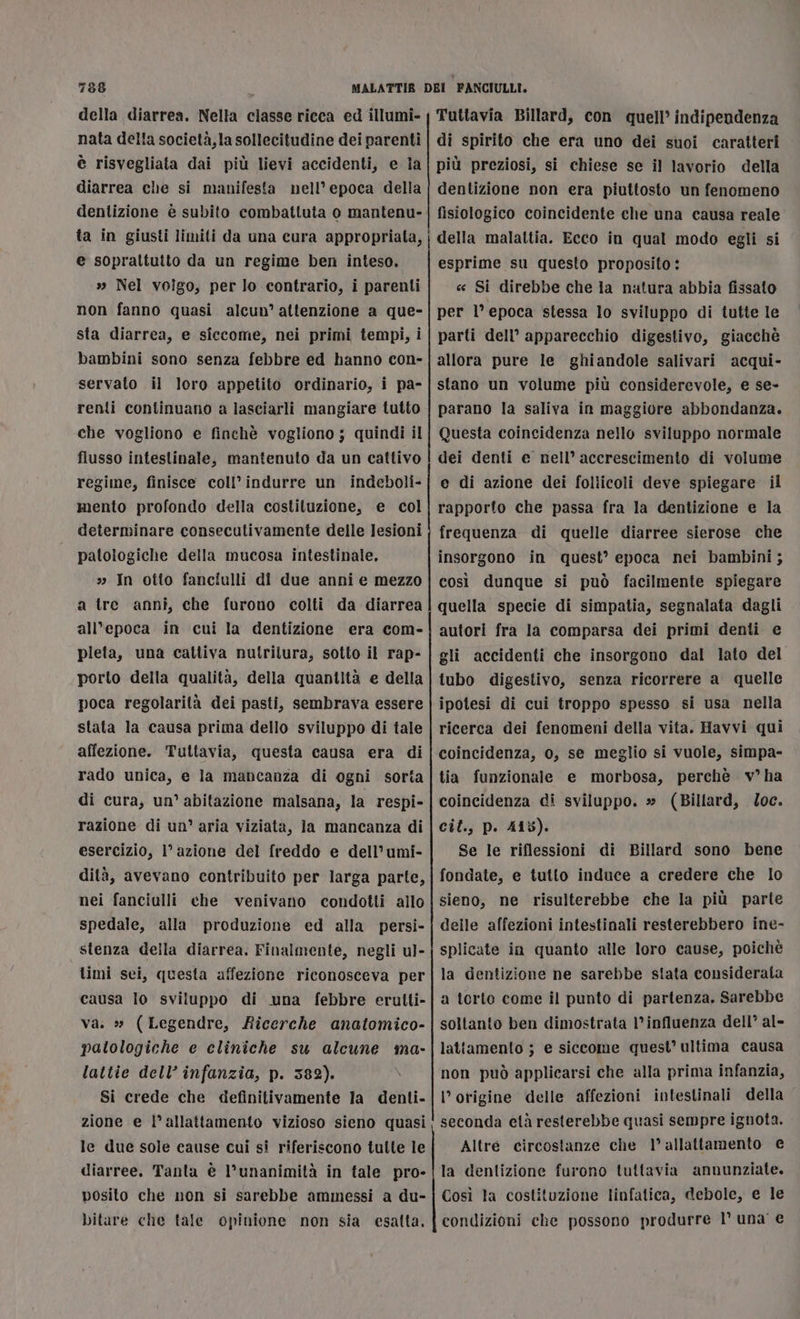 della diarrea. Nella classe ricca ed illumi- nata della società, la sollecitudine dei parenti è risvegliata dai più lievi accidenti, e ia diarrea che si manifesta nell’ epoca della dentizione è subito combattuta o mantenu- ta in giusti limiti da una cura appropriata, e soprattutto da un regime ben inteso. » Nel voîgo, per lo contrario, i parenti non fanno quasi alcun’ attenzione a que- sta diarrea, e siccome, nei primi tempi, i bambini sono senza febbre ed hanno con- servato il loro appetito ordinario, i pa- renti continuano a lasciarli mangiare tutto che vogliono e finchè vogliono ; quindi il flusso intestinale, mantenuto da un cattivo regime, finisce coll’indurre un indeboli- mento profondo della costituzione, e col determinare consecutivamente delle lesioni patologiche della mucosa intestinale, » In otto fanciulli di due anni e mezzo a tre anni, che furono colti da diarrea all’epoca in cui la dentizione era com- pieta, una cattiva nutritura, sotto il rap- porto della qualità, della quantità e della poca regolarità dei pasti, sembrava essere stata la causa prima dello sviluppo di tale affezione. Tuttavia, questa causa era di rado unica, e la mancanza di ogni sorta di cura, un’ abitazione malsana, la respi- razione di un’ aria viziata, la mancanza di esercizio, l’azione del freddo e dell’umi- dità, avevano contribuito per larga parte, nei fanciulli che venivano condotti allo spedale, alla produzione ed alla persi- stenza della diarrea. Finalmente, negli u]- limi sei, questa affezione riconosceva per causa lo sviluppo di una febbre eralti- va. » (Legendre, Ricerche anatomico- patologiche e cliniche su alcune ma- lattie dell’ infanzia, p. 382). Si crede che definitivamente la denti- zione e l'allattamento vizioso sieno quasi le due sole cause cui si riferiscono tulle le diarree. Tanta è l’unanimità in tale pro- posito che non si sarebbe ammessi a du- bitare che tale opinione non sia esatta, ——@t@S&amp;©&gt;©=@«-Pmm=À@m=é———————_—_——_————_—_——_—_————_——2121221212ÀzÀmÈ_______0zÈznnrrocsmueixn.mmn._m____ ______,y_yÉy_—_____m__mÉy_my _—_—_—65@@_@@—m _———_—6mT—————————————__———————— Tuttavia Billard, con quell’ indipendenza di spirito che era uno dei suoi caratteri più preziosi, si chiese se il lavorio della dentizione non era piuttosto un fenomeno fisiologico coincidente che una causa reale della malattia. Ecco in qual modo egli si esprime su questo proposito: « Si direbbe che la natura abbia fissato per l’ epoca stessa lo sviluppo di tutte le parti dell’ apparecchio digestivo, giacchè allora pure le ghiandole salivari acqui- stano un volume più considerevole, e se- parano la saliva in maggiore abbondanza. Questa coincidenza nello sviluppo normale dei denti e nell’ accrescimento di volume e di azione dei foliicoli deve spiegare il rapporfo che passa fra la dentizione e la frequenza di quelle diarree sierose che insorgono in quest’ epoca nei bambini ; così dunque si può facilmente spiegare quella specie di simpatia, segnalata dagli autori fra la comparsa dei primi denti e gli accidenti che insorgono dal lato del tubo digestivo, senza ricorrere a quelle ipotesi di cui troppo spesso si usa nella ricerca dei fenomeni della vita. Havvi qui coincidenza, 0, se meglio si vuole, simpa- tia funzionale e morbosa, perchè v°ha coincidenza di sviluppo. » (Billard, oc. cil., p. 415). Se le riflessioni di Billard sono bene fondate, e tutto induce a credere che Io sieno, ne risulterebbe che la più parte delle affezioni intestinali resterebbero ine- splicate in quanto alle loro cause, poichè la dentizione ne sarebbe stata considerata a torto come il punto di partenza. Sarebbe soltanto ben dimostrata 1° influenza dell’ al- lattamento ; e siccome quest’ ultima causa non può applicarsi che alla prima infanzia, l’origine delle affezioni intestinali della seconda età resterebbe quasi sempre ignota. Altre circostanze che 1° allattamento € la dentizione furono tuttavia annunziate. Così la costituzione linfatica, debole, e le condizioni che possono produrre l° una’ €