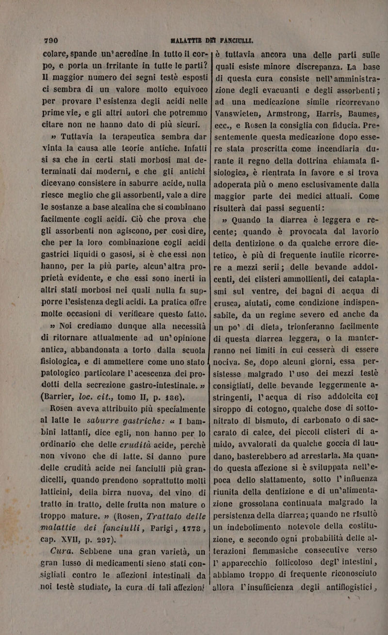 po, e porta un.irritante in tutte le parti? Il maggior numero dei segni testè esposti ci sembra di un valore molto equivoco per provare l’esistenza degli acidi nelle prime vie, e gli altri autori che potremmo citare non ne hanno dato di più sicuri. » Tuttavia la terapeutica sembra dar vinta la causa alle teorie antiche. Infatti si sa che in certi stati morbosi mal de- terminati dai moderni, e che gli antichi dicevano consistere in saburre acide, nulla riesce meglio che gli assorbenti, vale a dire le sostanze a base alcalina che si combinano facilmente cogli acidi. Ciò che prova che gli assorbenti non agiscono, per così dire, che per la loro combinazione cogli acidi gastrici liquidi o gasosi, si è che essi non hanno, per la più partie, alcun’altra pro- prietà evidente, e che essi sono inerti in altri stati morbosi nei quali nulla fa sup- porre l’esistenza degli acidi. La pratica offre molte occasioni di verificare questo fatto. » Noi crediamo dunque alla necessità di ritornare attualmente ad un’ opinione antica, abbandonata a torto dalla scuola fisiologica, e di ammettere come uno stato patologico particolare l° acescenza dei pro- dotti della secrezione gastro-intestinale. » (Barrier, Zoc. cit., tomo II, p. 186). Rosen aveva attribuito più specialmente al latte le saburre gastriche: « I bam- bini lattanti, dice egli, non hanno per lo ordinario che delle crudità acide, perchè non vivono che di latte. Si danno ‘pure delle erudità acide nei fanciulli più gran- dicelli, quando prendono soprattutto molti latticini, della birra nuova, del vino di tratto in tratto, delle frutta non mature o troppo mature. » (Rosen, Trattato delle malattie dei fanciulli, Parigi, 1778, cap. XVII, p. 297). ® Cura. Sebbene una gran varietà, un gran lusso di medicamenti sieno stati con- .sigliali. contro le affezioni intestinali da noi testè studiate, la cura .di tali affezioni quali esiste minore discrepanza. La base di questa cura consiste nell’ amministra= zione degli evacuanti e degli assorbenti ; ad. una medicazione simile ricorrevano Vanswieten, Armstrong, Harris, Baumes, ecc., e Rosen la consiglia con fiducia. Pre- sentemente questa medicazione dopo esse- re stata proscritta come incendiaria du- rante il regno della dottrina chiamata fi- siologica, è rientrata in favore e si trova adoperata più o meno esclusivamente dalla maggior parte dei medici attuali. Come risulterà dai passi seguenti: » Quando la diarrea è leggera e re- cente; quando è provocata dal lavorio della dentizione o da qualche errore die- tetico, è più di frequente inutile ricorre- re a mezzi serii; delle bevande addol- centi, dei clisteri ammollienti, dei catapla- smi sul ventre, dei bagni di acqua di crusca, aiutati, come condizione indispen- sabile, da un regime severo ed anche da un po’ .di dieta, trionferanno facilmente di questa diarrea leggera, o ia manter- ranno nei limiti in cui cesserà di essere nociva. Se, dopo alcuni giorni, essa per- sistesse. malgrado l’uso dei mezzi testè consigliati, delle bevande leggermente a- stringenti, l’acqua di riso addolcita col siroppo di cotogno, qualche dose di sotto- nitrato di bismuto, di carbonato o di sac- carato di calce, dei piccoli clisteri di a- mido, avvalorati da qualche goccia di lau- dano, basterebbero ad arrestarla. Ma quane do questa affezione si è sviluppata neil’e- poca dello slattamento, sotto 1° influenza riunita della dentizione e di un’alimenta- zione grossolana continuata malgrado la persistenza della diarrea; quando ne risultò un indebolimento notevole della costitu» zione, e secondo ogni probabilità delle al- terazioni flemmasiche consecutive verso I° apparecchio follicoloso degl’ intestini, abbiamo troppo di frequente riconosciuto allora l'insufficienza degli antiflogistici, LI Ri