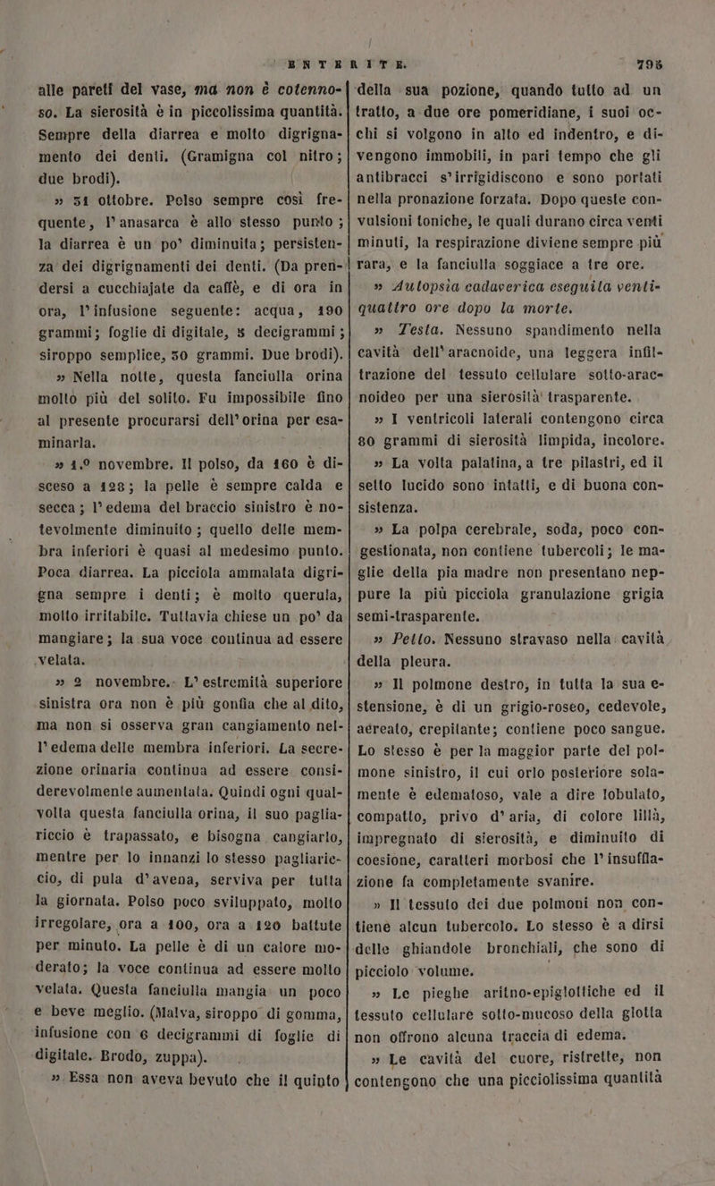 alle pareti del vase, ma non è cotenno- so. La sierosità è in piccolissima quantità. Sempre della diarrea e molto digrigna- mento dei denti. (Gramigna col nitro; due brodi). » 51 ottobre. Pelso sempre così fre- quente, l anasarca è allo stesso punto ; la diarrea è un po’ diminuita; persisten- za dei digrignamenti dei denti. (Da pren- dersi a cucchiajate da caffè, e di ora in ora, l’infusione seguente: acqua, 190 grammi; foglie di digitale, 8 decigrammi ; siroppo semplice, 50 grammi. Due brodi). » Nella notte, questa fanciolla orina molto più del solito. Fu impossibile fino al presente procurarsi dell’ orina per esa- minarla. i » 41.0 novembre. Il polso, da 160 è di- sceso a 128; la pelle è sempre calda e secca ; l'edema del braccio sinistro è no- tevolmente diminuito ; quello delle mem- bra inferiori è quasi al medesimo. punto. Poca diarrea. La picciola ammalata digri- gna sempre i denti; è molto querula, molto irritabile. Tuttavia chiese un po’ da mangiare; la sua voce continua ad essere velata. &gt;» 2 novembre.. L’ estremità superiore sinistra ora non è più gonfia che al dito, ma non si osserva gran cangiamento nel- l’ edema delle membra inferiori. La secre- zione orinaria continua ad essere. consi- derevolmente aumentata. Quindi ogni qual- volta questa fanciulla orina, il suo paglia- riccio è trapassato, e bisogna cangiarlo, mentre per lo innanzi lo stesso pagliarie- cio, di pula d’avena, serviva per tulta la giornata. Polso poco sviluppato, molto irregolare, «ora a 4100, ora a 120 battute per minuto. La pelle è di un calore mo- derato; la voce continua ad essere molto velata. Questa fanciulla mangia. un poco e beve meglio. (Malva, siroppo di gomma, ‘infusione con 6 decigrammi di foglie di digitale. Brodo, zuppa). ». Essa non aveva bevuto che i! quinto 795 tratto, a due ore pomeridiane, i suoi oc- chi si volgono in alto ed indentro, e di- vengono immobili, in pari tempo che gli antibracci s’irrigidiscono e sono portati nella pronazione forzata. Dopo queste con- vulsioni toniche, le quali durano circa venti minuti, la respirazione diviene sempre più rara, e la fanciulla soggiace a tre ore. » Autopsia cadaverica eseguita venti» quattro ore dopo la morte. » Testa. Nessuno spandimento nella cavità dell’ aracnoide, una leggera infil- trazione del tessuto cellulare sotto-arac= noideo per una sierosita' trasparente. , » I ventricoli laterali contengono circa 80 grammi di sierosità limpida, incolore. » La volta palatina, a tre pilastri, ed il setto lucido sono intatti, e di buona con» sistenza. » La polpa cerebrale, soda, poco con- gestionata, non contiene tubercoli; le ma- glie della pia madre non presentano nep- pure la più picciola granulazione grigia semi-trasparente. » Pello. Nessuno stravaso nella: cavità della pleura. 3; Il polmone destro, in tutta la sua e- stensione, è di un grigio-roseo, cedevole, aéreato, crepitante; contiene poco sangue. Lo stesso è per la maggior parte del pol- mone sinistro, il cui orlo posteriore sola- mente è edematoso, vale a dire Iobulato, compatto, privo d’aria, di colore lillà, impregnato di sierosità, e diminuito di coesione, caratteri morbosi che 1° insuffla- zione fa completamente svanire. » Il tessuto dei due polmoni non con- tienè alcun tubercolo. Lo stesso è a dirsi delle ghiandole bronchiali, che sono di picciolo volume. i » Le pieghe aritno-epigloltiche ed il tessuto cellulare sotto-mucoso della glotla non offrono alcuna traccia di edema. » Le cavità del cuore, ristrette, non contengono che una picciolissima quantità