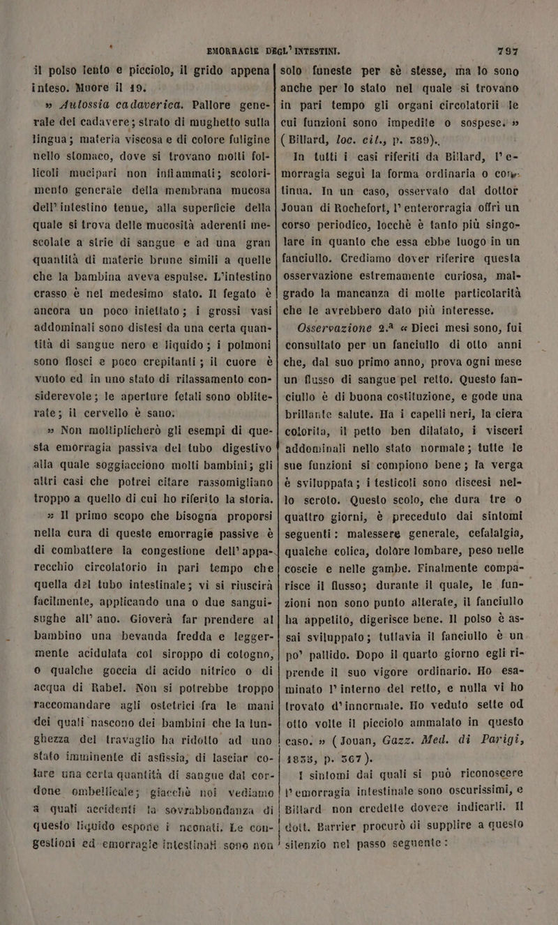 Li il polso lento e picciolo, il grido appena inteso. Muore il 19. » Autossia cadaverica. Pallore gene- rale del cadavere; strato di mughetto sulla lingua; materia viscosa e di colore fuligine nello stomaco, dove si trovano molti fol- licoli mucipari non infiammati; scolori- mento generale della membrana mucosa dell’ intestino tenue, alla superficie della quale si trova delle mucosità aderenti me- scolale a strie di sangue e ad una gran quantità di materie brune simili a quelle che la bambina aveva espulse. L’intestino crasso è nel medesimo stato. Il fegato è ancora un poco iniettato; i grossi vasi addominali sono distesi da una certa quan- tità di sangue nero e liquido ; i polmoni sono flosci e poco crepilanti ; il cuore è vuoto ed in uno stato di rilassamento con- siderevole; le aperture fetali sono oblite- rate; il cervello è sano; 2» Non moltiplicherò gli esempi di que- sta emorragia passiva del tubo digestivo alla quale soggiacciono molti bambini; gli altri casi che potrei citare rassomigliano troppo a quello di cui ho riferito la storia. » Il primo scopo che bisogna proporsi nella cura di queste emorragie passive. è di combattere Ia congestione dell’ appa- recchio circolatorio in pari tempo che quella del tubo inteslinale; vi si riuscirà facilmente, applicando una o due sangui- sughe all’ ano. Gioverà far prendere al bambino una bevanda fredda e legger- mente acidulata col siroppo di cotogno, o qualche goccia di acido nitrico o di acqua di Rabel. Non si potrebbe troppo raccomandare agli ostetrici fra le mani dei quali nascono dei bambini che la tun- ghezza dei travaglio ha ridotto ad uno stato imminente di asfissia; di lasciar co- lare una cerla quantità di sangue dal cor- done ombellicale; giacchè noi vediamo a quali accidenti la sovrabbondanza di quesito liquido espore i neonati, Le con- gestioni ed emorragie intestinati sono nen 797 solo: funeste per sè stesse, ma lo sono anche per lo stato nel quale si trovano in pari tempo gli organi circolatorii. le cui funzioni sono impedite o sospese.» ( Billard, loc. cif., p. 589). In tutti i casi riferiti da Billard, 1° e- morragia seguì la forma ordinaria 0 Coty. tinoa. In un caso, osservato dal dottor Jouan di Rochefort, 1’ enterorragia offrì un corso periodico, locchè è tanto più singo- lare in quanto che essa ebbe luogo in un fanciullo. Crediamo dover riferire questa osservazione estremamente curiosa, mal- grado la mancanza di molte particolarità che le avrebbero dato più interesse. Osservazione 2. « Dieci mesi sono, fui consultato per un fanciullo di olto anni che, dal suo primo anno, prova ogni mese un flusso di sangue pel retto, Questo fan- ciullo è di buona costituzione, e gode una brillarite salute. Ha i capelli neri, la ciera colorita, il petto ben dilatato, i visceri addominali nello stato normale; tutte le sue funzioni si compiono bene; la verga è sviluppata; i testicoli sono discesi nel- lo scroto. Questo scolo, che dura tre 0 quattro giorni, è precedulo dai sintomi seguenti: malessere generale, cefalalgia, qualche colica, dolore lombare, peso nelle coscie e nelle gambe. Finalmente compa- risce il flusso; durante il quale, le fun- zioni non sono punto alterate, il fanciullo ha appetito, digerisce bene. Il polso è as- sai sviluppato; tuttavia il fanciullo è un po’ pallido. Dopo il quarto giorno egli ri- prende il suo vigore ordinario. Ho esa- minato 1° interno del retto, e nulla vi ho trovato d’innormale. Ho veduto selte od otto volte il picciolo ammalato in questo I caso. » ( Jovan, Gazz. Med. di Parigi, 1853, p. 567). I sintomi dai quali si può riconoscere \' emorragia intestinale sono oscurissimi, e | Biltard non credelte dovere indicarli. Il | dott. Barrier procurò di supplire a questo ! silenzio nel passo seguente: