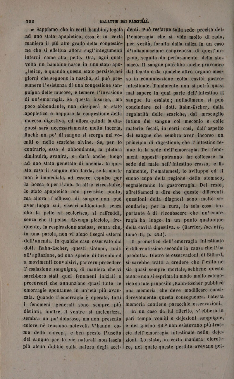 » Sappiamo che in certi bambini, legata ad, uno stato» apopletico, essa è in certa maniera il più alto grado della congestio- ne che si effettua allora sugl’integumenti interni come alla pelle. Ora, ogni qual- volta un bambino nasce in uno stato apo- giorni che seguono la nascita, si può pre- sumere l’esistenza di una congestione san- guigna delle mucose, e temere l’invasione di un'emorragia. Se questa insorge, ma poco abbondante, non. dissiperà lo stato apopletico e neppure la congestione della mucosa digestiva, ed allora quindi la dia- gnosi sarà necessariamente molto incerta, finchè un po’ di sangue si scorga nei vo- miti o nelle scariche alvine. Se, per lo contrario, essa è abbondante, la pletora diminuirà, svanirà, e. darà) anche luogo ad. uno stato generale di anemia. In que- sto caso il sangue non tarda, se la morte non è immediata, ad essere espulso per la bocca o per l’ auo. In altre circostanze, lo stato apopletico. non preesiste punto, ma allora l’ afflusso di sangue non può aver luogo sui. visceri addominali senza che la pelle si. scolorisca, si raffreddi, senza che il poiso divenga picciolo, fre- quente, la respirazione ansiosa, senza che, in una parola, non vi sieno i.segni esterni ‘dell’anemia. In qualche caso osservato dal dott. Rahn-Escher, questi sintomi, uniti all’ agitazione, ad una specie di brivido ed a movimenti convulsivi, parvero precedere l’esalazione sanguigna, di maniera che vi .sarebbero stati quei fenomeni iniziali 0 precursori che annunziano quasi tutte le emorragie spontanee in un'età più avan- zata. Quando l’ emorragia è operata, tutti i fenomeni generali sono sempre più distinti; inoltre, il ventre si melteorizza, sembra un po’ doloroso, ma non presenta colore nè tensione notevoli. V’hanno co- me: delle sincopi, e ben presto I’ uscita .del sangue per le vie naturali non lascia più alcun dubbio sulla natura degli acci- denti. Può restarne sulla sede precisa del- l'emorragia che si vide molto di rado, per verità, fornita dalla milza in un caso d’infiammazione cangrenosa di quest’ or- gano, seguita da perforamento dello sto- maco. Il sangue polrebbe anche provenire dal fegato o da qualche altro organo mes- so in comunicazione colla. cavità gastro- intestinale. Finalmente. non si potrà quasi mai sapere in qual parte dell’ intestino il sangue fu esalato; nulladimeno. si può concludere col dott. Rahn-Escher, dalla regolarità delle. scariche, dal mescuglio intino del sangue col. meconio e. colle materie fecali, in certi casi, dall’ aspetto del sangue che sembra aver incorso un principio di digestione, che I° intestino te- nue fu la sede dell’ emorragia. Dei feno- meni opposti potranno far collocare la sede del male nell’intestino crasso, e fi- nalmente, 1° ematemesi, lo sviluppo ed il suono cupo della regione dello ‘stomaco, segnaleranno la. gastrorragia.. Del resto, affrettiamoci a dire che queste » differenti questioni della diagnosi sono molto se- condarie; per la cura, la sola cosa im- portante è di riconoscere che un’ emor- ragia ha luogo. in un punto qualunque della cavità digestiva. » (Barrier, /oc. cif., tomo II, p. 224). Il pronostico dell’ emorragia intestinale è differentissimo secondo la causa che 1° ha prodotta. Dietro le osservazioni di Billard, si sarebbe tratti a credere che 1° esito ne sia quasi sempre mortale, sebbene questo aulore non si esprima in modo molto catego- rico su tale proposito ; Rahn-Escher pubblicò una memoria che deve modificare consi» derevolmente questa conseguenza. Cotesta memoria contiene parecchie osservazioni. in un caso da lui riferito, v° ebbero in pari tempo vomilti e dejezioni sanguigne, e nel giorno 14.° non esistevano più trac- cie dell’ emorragia intestinale nelle. deje- zioni. Lo stato, in certa maniera cloroti- co, nel quale queste perdite avevano get-