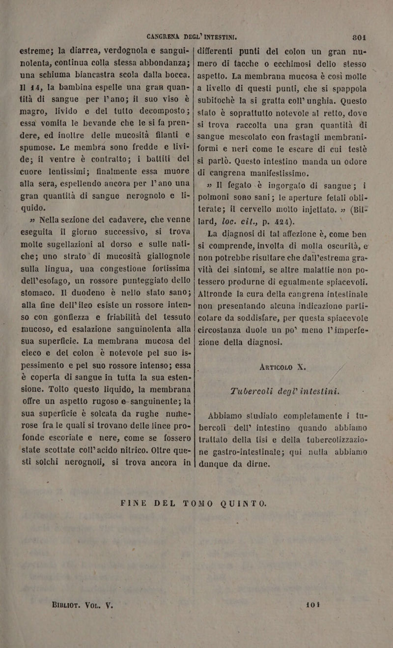 estreme; la diarrea, verdognola e sangui- nolenta, continua colla stessa abbondanza; Il 14, la bambina espelle una gran quan- lità di sangue per l’ano; il suo viso è magro, livido e del tutto decomposto; essa vomita le bevande che le si fa pren- dere, ed inollre delle mucosità filanti e spumose. Le membra sono fredde e livi- de; il ventre è contratto; i battiti del cuore lentissimi; finalmente essa muore alla sera, espellendo ancora per l’ ano una gran quantità di sangue nerognolo e li- quido. s Nella sezione del cadavere, che venne eseguita il giorno successivo, si trova molte sugellazioni al dorso e sulle nati- che; uno strato di mucosità giallognole sulla lingua, una congestione fortissima dell'esofago, un rossore punteggiato dello stomaco. Il duodeno è nello stato sano; alla fine dell’ileo esiste un rossore inten- so con gonfiezza e friabilità del tessuto mucoso, ed esalazione sanguinolenta alla sua superficie. La membrana mucosa del cieco e del colon è notevole pel suo is- pessimento e pel suo rossore intenso; essa 801 differenti punti del colon un gran nu- mero di tacche o ecchimosi dello stesso aspetto. La membrana mucosa è così molle a livello di questi punti, che si spappola subifochè la si gratta coll’ unghia. Questo stato è soprattutto notevole al retto, dove si trova raccolta una gran quantità di sangue mestolato con frastagli membrani- formi e neri come le escare di cui testè si parlò. Questo intestino manda un odore di cangrena manifestissimo. » Il fegato sè ingorgato di sangue; i polmoni sono sani; le aperture fetali obli- terate; il cervello molto injettato. » (Bil- lard, loc. cil., p. 424). La diagnosi di tal affezione è, come ben si comprende, involta di molta oscurità, e non potrebbe risultare che dall'estrema gra- vità dei sintomi, se altre malattie non po- tessero produrne di egualmente spiacevoli. Altronde la cura della cangrena intestinale non presentando alcuna indicazione parti- colare da soddisfare, per questa spiacevole circostanza duole un po’ meno l’imperfe- zione della diagnosi. ArticoLo X. sione. Tolto questo liquido, la membrana offre un aspetto rugoso e-sanguinente; la sua superficie è solcata da rughe nutlie- rose fra le quali si trovano delle linee pro- fonde escoriate e nere, come se fossero state scottate coll’ acido nitrico. Oltre que- sti solchi nerognoli, si trova ancora in Tubercoli degl intestini. Abbiamo studiato completamente i tu- bercoli dell’ intestino quando abbiano traltato della tisi e della tubercolizzazio- ne gastro-iniestinale; qui nulla abbiamo dunque da dirne. BisLioT. VoL, V. 101