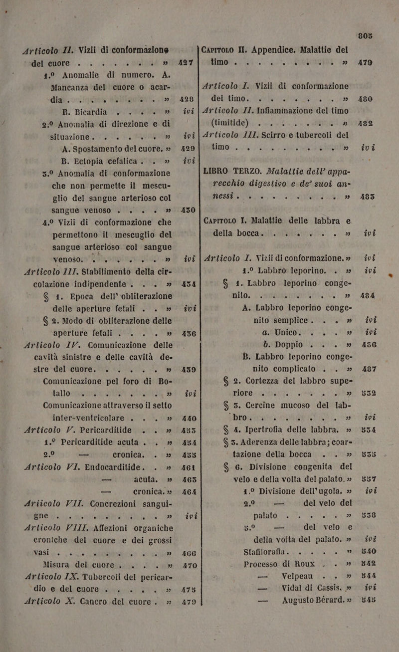 Articolo II. Vizii di conformazione meltenore .. LL. 0 INR 1.2 Anomalie di numero. A. Mancanza del cuore o acar- dia . B. Bicardia 0.» 2:° Anonalia di direzione e di siluazione;: 0, +. LR A. Spostamento del cuore. » B. Ectopia cefalica. . _» 3.0 Anomalia di conformazione che non permette il mescu- glio del sangue arterioso col sangue venoso . è. +. 4.° Vizii di conformazione che permettono il mescuglio del sangue arterioso. col sangue venoso: To smia nitido Articolo III. Stabilimento della cir- colazione indipendente. . . » S$ 1. Epoca dell’ obliterazione delle aperture fetali . . &gt;» $ 2. Modo di obliterazione delle aperture fetali . |... » Articolo IV. Comunicazione delle cavità sinistre e delle cavità de- stre -del cuore... . .-. Comunicazione pel foro di Bo- ta llotRa:zi a: ITEM Ik Comunicazione attraverso il setto inter-ventricolare . . . » Articolo V. Pericardilide . . » 41.° Pericardilide acuta . . » 2.0 cronica. . &gt; Articolo VI. Endocarditide. . » acuta. » cronica. &gt; Ariicolo VII. Concrezioni sangui- 1 LI CU IPO, VPLIRATT I STESO ge MANICO CAT PON tc Articolo VIII, Affezioni organiche croniche del cuore e dei grossi Masio. (+. ui ° ° ° Ù . ® è b&gt;) è 2) a 199 —_ i a ° . . CAITRYL) Misura del cuore... . » Articolo IX. Tubercoli del pericar- dio -e.deltenore.itnivgiini 200 &lt;» Articolo X. Cancro del cuore. » 427 430 ivi 466 470 475 479 CaritoLo Il. Appendice. Malattie del timo ° ° . . ° a o è ° 5) Articolo I. Vizii di conformazione UVMistimo age ipa LL, 6 Articolo II. Infiammazione del timo (Uimitido)::. eo Articolo III. Scirro e tubercoli del Ho IRE LIBRO TERZO. Malattie dell’ appa- recchio digestivo e de’ suoi an- ESE RR» CapritoLo I. Malattie delle labbra e della boccanili!. Nelinva na.» Articolo I. Vizii di conformazione. » 1.0 Labbro leporino. . S$ 41. Labbro leporino conge- DIDO, LIO TAI do A. Labbro leporino conge- nito semplice. . . » GIOCO bADoppio:0/:00!. Va B. Labbro leporino conge- nito complicato ... » $ 2. Cortezza del labbro supe- RIGOROSA n $ 3. Cercine mucoso del lab- Ri +1 0 PSI SAMI Meg Rai 005. I ATTIMI, $ 4. Ipertrofia delle labbra. » S 5. Aderenza delle labbra; coar- | tazione della bocca. . » S$ 6. Divisione congenita del velo e della volta del palato. » 41.0 Divisione dell’ugola. » 2,9 del velo del parto o, rata ea bi del velo e della volta del palato. » Sfafiloratlaz va ale Processo di Roux . . » Velpeau.. , &gt;» Vidal di Cassis. » Augusto Bérard. »; n] n — — I 479 1935